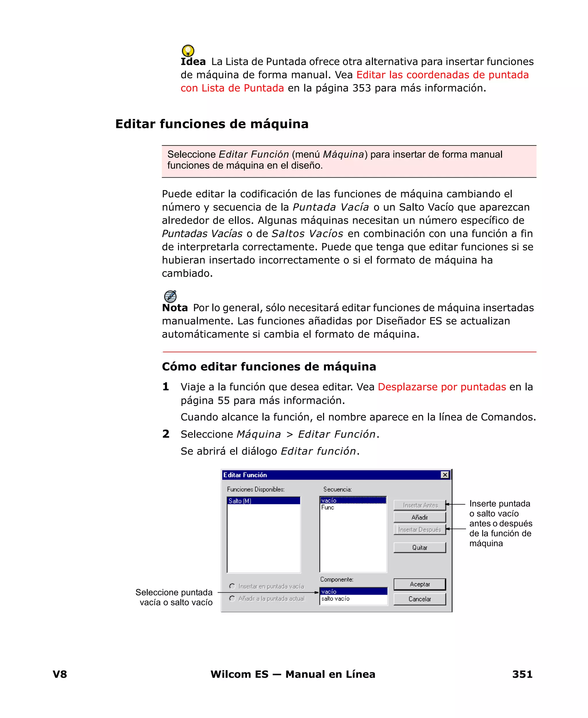 V8 Wilcom ES — Manual en Línea 351
Idea La Lista de Puntada ofrece otra alternativa para insertar funciones
de máquina de forma manual. Vea Editar las coordenadas de puntada
con Lista de Puntada en la página 353 para más información.
Editar funciones de máquina
Puede editar la codificación de las funciones de máquina cambiando el
número y secuencia de la Puntada Vacía o un Salto Vacío que aparezcan
alrededor de ellos. Algunas máquinas necesitan un número específico de
Puntadas Vacías o de Saltos Vacíos en combinación con una función a fin
de interpretarla correctamente. Puede que tenga que editar funciones si se
hubieran insertado incorrectamente o si el formato de máquina ha
cambiado.
Nota Por lo general, sólo necesitará editar funciones de máquina insertadas
manualmente. Las funciones añadidas por Diseñador ES se actualizan
automáticamente si cambia el formato de máquina.
Cómo editar funciones de máquina
1 Viaje a la función que desea editar. Vea Desplazarse por puntadas en la
página 55 para más información.
Cuando alcance la función, el nombre aparece en la línea de Comandos.
2 Seleccione Máquina > Editar Función.
Se abrirá el diálogo Editar función.
Seleccione Editar Función (menú Máquina) para insertar de forma manual
funciones de máquina en el diseño.
Seleccione puntada
vacía o salto vacío
Inserte puntada
o salto vacío
antes o después
de la función de
máquina
 