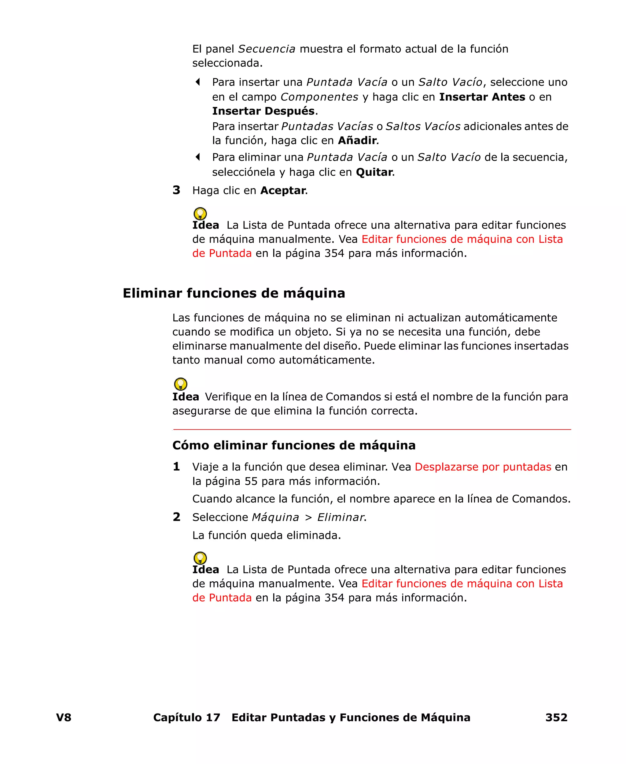 V8 Capítulo 17 Editar Puntadas y Funciones de Máquina 352
El panel Secuencia muestra el formato actual de la función
seleccionada.
Para insertar una Puntada Vacía o un Salto Vacío, seleccione uno
en el campo Componentes y haga clic en Insertar Antes o en
Insertar Después.
Para insertar Puntadas Vacías o Saltos Vacíos adicionales antes de
la función, haga clic en Añadir.
Para eliminar una Puntada Vacía o un Salto Vacío de la secuencia,
selecciónela y haga clic en Quitar.
3 Haga clic en Aceptar.
Idea La Lista de Puntada ofrece una alternativa para editar funciones
de máquina manualmente. Vea Editar funciones de máquina con Lista
de Puntada en la página 354 para más información.
Eliminar funciones de máquina
Las funciones de máquina no se eliminan ni actualizan automáticamente
cuando se modifica un objeto. Si ya no se necesita una función, debe
eliminarse manualmente del diseño. Puede eliminar las funciones insertadas
tanto manual como automáticamente.
Idea Verifique en la línea de Comandos si está el nombre de la función para
asegurarse de que elimina la función correcta.
Cómo eliminar funciones de máquina
1 Viaje a la función que desea eliminar. Vea Desplazarse por puntadas en
la página 55 para más información.
Cuando alcance la función, el nombre aparece en la línea de Comandos.
2 Seleccione Máquina > Eliminar.
La función queda eliminada.
Idea La Lista de Puntada ofrece una alternativa para editar funciones
de máquina manualmente. Vea Editar funciones de máquina con Lista
de Puntada en la página 354 para más información.
 