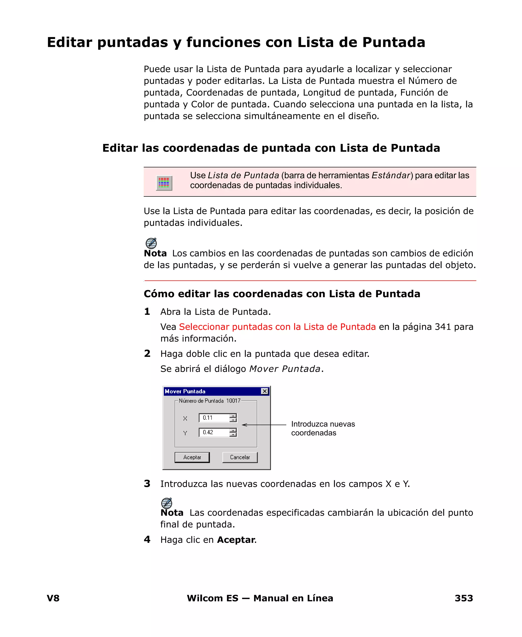V8 Wilcom ES — Manual en Línea 353
Editar puntadas y funciones con Lista de Puntada
Puede usar la Lista de Puntada para ayudarle a localizar y seleccionar
puntadas y poder editarlas. La Lista de Puntada muestra el Número de
puntada, Coordenadas de puntada, Longitud de puntada, Función de
puntada y Color de puntada. Cuando selecciona una puntada en la lista, la
puntada se selecciona simultáneamente en el diseño.
Editar las coordenadas de puntada con Lista de Puntada
Use la Lista de Puntada para editar las coordenadas, es decir, la posición de
puntadas individuales.
Nota Los cambios en las coordenadas de puntadas son cambios de edición
de las puntadas, y se perderán si vuelve a generar las puntadas del objeto.
Cómo editar las coordenadas con Lista de Puntada
1 Abra la Lista de Puntada.
Vea Seleccionar puntadas con la Lista de Puntada en la página 341 para
más información.
2 Haga doble clic en la puntada que desea editar.
Se abrirá el diálogo Mover Puntada.
3 Introduzca las nuevas coordenadas en los campos X e Y.
Nota Las coordenadas especificadas cambiarán la ubicación del punto
final de puntada.
4 Haga clic en Aceptar.
Use Lista de Puntada (barra de herramientas Estándar) para editar las
coordenadas de puntadas individuales.
Introduzca nuevas
coordenadas
 
