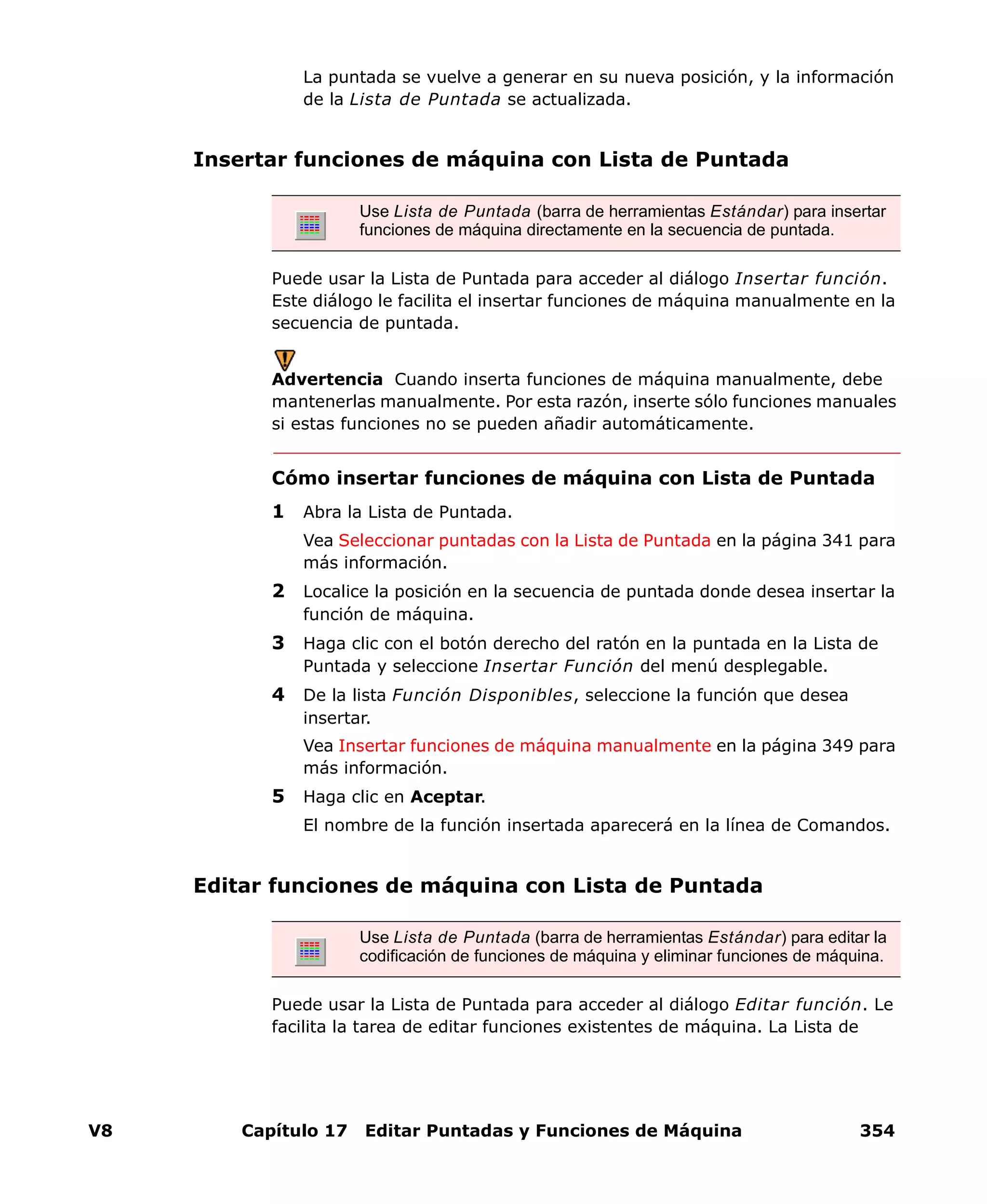 V8 Capítulo 17 Editar Puntadas y Funciones de Máquina 354
La puntada se vuelve a generar en su nueva posición, y la información
de la Lista de Puntada se actualizada.
Insertar funciones de máquina con Lista de Puntada
Puede usar la Lista de Puntada para acceder al diálogo Insertar función.
Este diálogo le facilita el insertar funciones de máquina manualmente en la
secuencia de puntada.
Advertencia Cuando inserta funciones de máquina manualmente, debe
mantenerlas manualmente. Por esta razón, inserte sólo funciones manuales
si estas funciones no se pueden añadir automáticamente.
Cómo insertar funciones de máquina con Lista de Puntada
1 Abra la Lista de Puntada.
Vea Seleccionar puntadas con la Lista de Puntada en la página 341 para
más información.
2 Localice la posición en la secuencia de puntada donde desea insertar la
función de máquina.
3 Haga clic con el botón derecho del ratón en la puntada en la Lista de
Puntada y seleccione Insertar Función del menú desplegable.
4 De la lista Función Disponibles, seleccione la función que desea
insertar.
Vea Insertar funciones de máquina manualmente en la página 349 para
más información.
5 Haga clic en Aceptar.
El nombre de la función insertada aparecerá en la línea de Comandos.
Editar funciones de máquina con Lista de Puntada
Puede usar la Lista de Puntada para acceder al diálogo Editar función. Le
facilita la tarea de editar funciones existentes de máquina. La Lista de
Use Lista de Puntada (barra de herramientas Estándar) para insertar
funciones de máquina directamente en la secuencia de puntada.
Use Lista de Puntada (barra de herramientas Estándar) para editar la
codificación de funciones de máquina y eliminar funciones de máquina.
 
