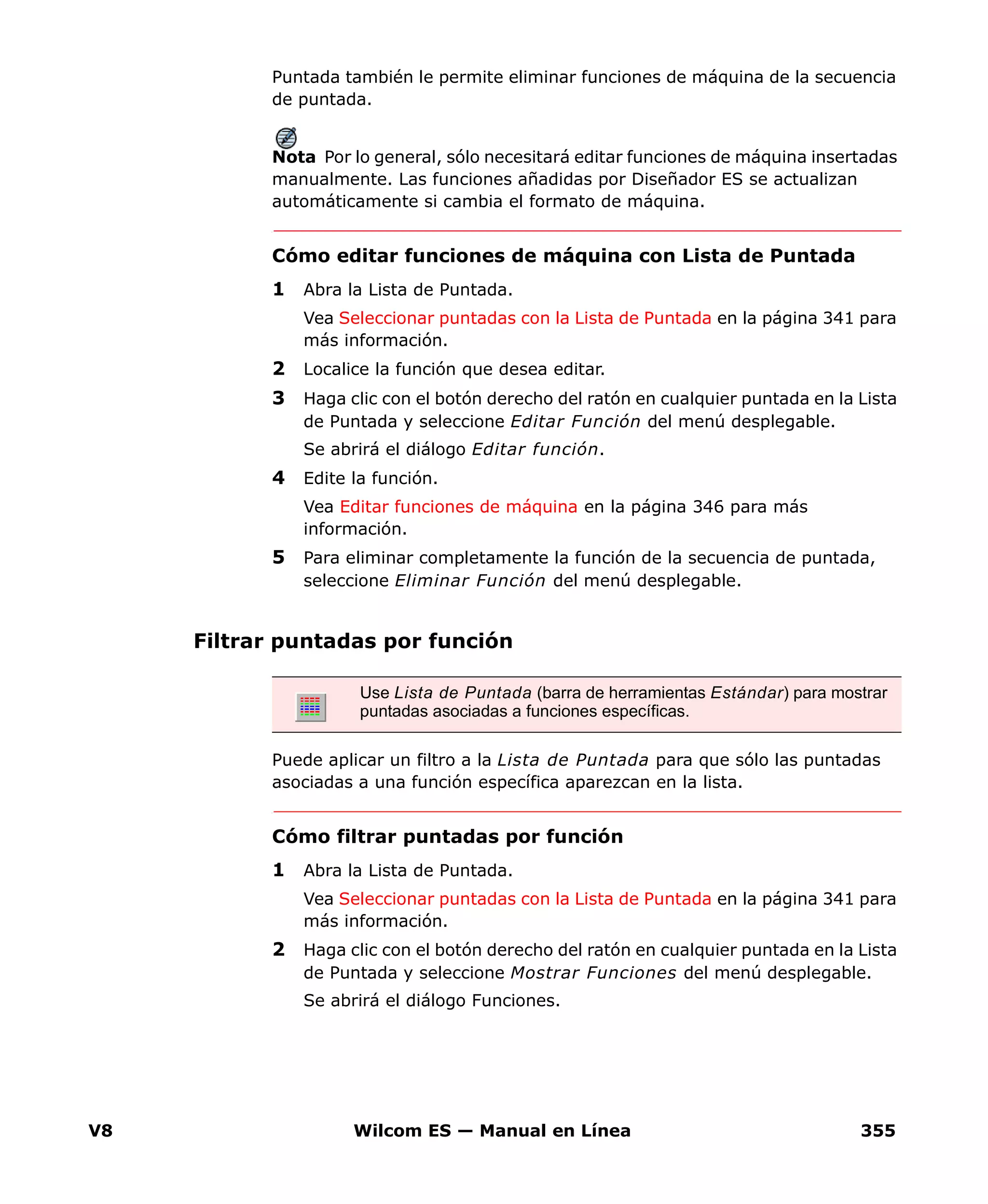 V8 Wilcom ES — Manual en Línea 355
Puntada también le permite eliminar funciones de máquina de la secuencia
de puntada.
Nota Por lo general, sólo necesitará editar funciones de máquina insertadas
manualmente. Las funciones añadidas por Diseñador ES se actualizan
automáticamente si cambia el formato de máquina.
Cómo editar funciones de máquina con Lista de Puntada
1 Abra la Lista de Puntada.
Vea Seleccionar puntadas con la Lista de Puntada en la página 341 para
más información.
2 Localice la función que desea editar.
3 Haga clic con el botón derecho del ratón en cualquier puntada en la Lista
de Puntada y seleccione Editar Función del menú desplegable.
Se abrirá el diálogo Editar función.
4 Edite la función.
Vea Editar funciones de máquina en la página 346 para más
información.
5 Para eliminar completamente la función de la secuencia de puntada,
seleccione Eliminar Función del menú desplegable.
Filtrar puntadas por función
Puede aplicar un filtro a la Lista de Puntada para que sólo las puntadas
asociadas a una función específica aparezcan en la lista.
Cómo filtrar puntadas por función
1 Abra la Lista de Puntada.
Vea Seleccionar puntadas con la Lista de Puntada en la página 341 para
más información.
2 Haga clic con el botón derecho del ratón en cualquier puntada en la Lista
de Puntada y seleccione Mostrar Funciones del menú desplegable.
Se abrirá el diálogo Funciones.
Use Lista de Puntada (barra de herramientas Estándar) para mostrar
puntadas asociadas a funciones específicas.
 