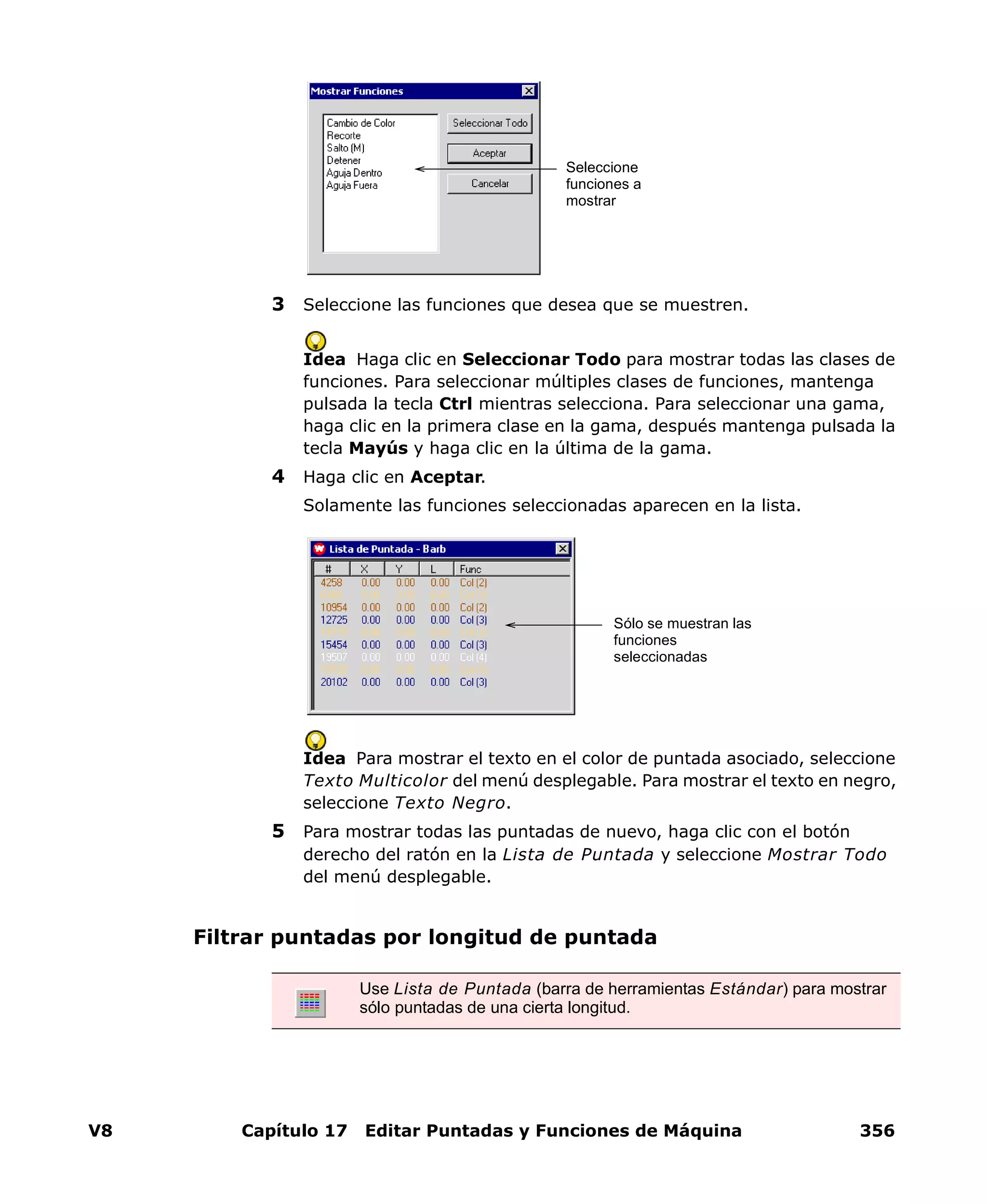 V8 Capítulo 17 Editar Puntadas y Funciones de Máquina 356
3 Seleccione las funciones que desea que se muestren.
Idea Haga clic en Seleccionar Todo para mostrar todas las clases de
funciones. Para seleccionar múltiples clases de funciones, mantenga
pulsada la tecla Ctrl mientras selecciona. Para seleccionar una gama,
haga clic en la primera clase en la gama, después mantenga pulsada la
tecla Mayús y haga clic en la última de la gama.
4 Haga clic en Aceptar.
Solamente las funciones seleccionadas aparecen en la lista.
Idea Para mostrar el texto en el color de puntada asociado, seleccione
Texto Multicolor del menú desplegable. Para mostrar el texto en negro,
seleccione Texto Negro.
5 Para mostrar todas las puntadas de nuevo, haga clic con el botón
derecho del ratón en la Lista de Puntada y seleccione Mostrar Todo
del menú desplegable.
Filtrar puntadas por longitud de puntada
Seleccione
funciones a
mostrar
Sólo se muestran las
funciones
seleccionadas
Use Lista de Puntada (barra de herramientas Estándar) para mostrar
sólo puntadas de una cierta longitud.
 