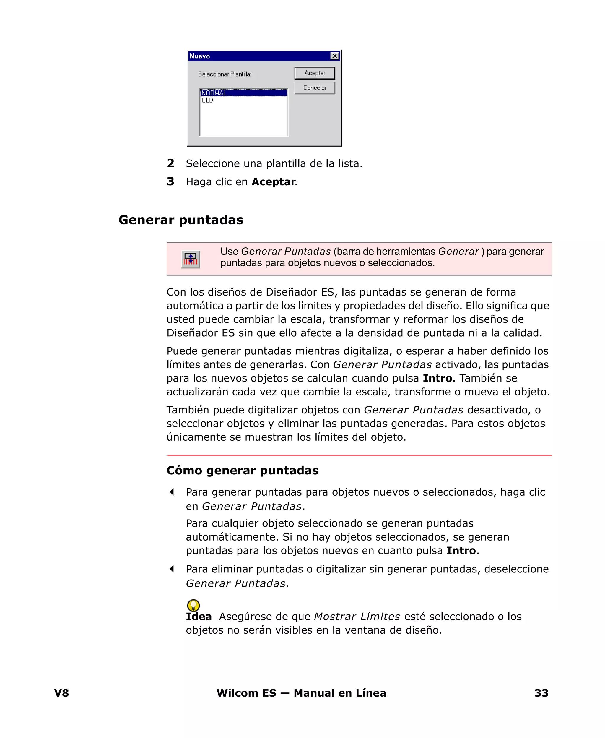 V8 Wilcom ES — Manual en Línea 33
2 Seleccione una plantilla de la lista.
3 Haga clic en Aceptar.
Generar puntadas
Con los diseños de Diseñador ES, las puntadas se generan de forma
automática a partir de los límites y propiedades del diseño. Ello significa que
usted puede cambiar la escala, transformar y reformar los diseños de
Diseñador ES sin que ello afecte a la densidad de puntada ni a la calidad.
Puede generar puntadas mientras digitaliza, o esperar a haber definido los
límites antes de generarlas. Con Generar Puntadas activado, las puntadas
para los nuevos objetos se calculan cuando pulsa Intro. También se
actualizarán cada vez que cambie la escala, transforme o mueva el objeto.
También puede digitalizar objetos con Generar Puntadas desactivado, o
seleccionar objetos y eliminar las puntadas generadas. Para estos objetos
únicamente se muestran los límites del objeto.
Cómo generar puntadas
Para generar puntadas para objetos nuevos o seleccionados, haga clic
en Generar Puntadas.
Para cualquier objeto seleccionado se generan puntadas
automáticamente. Si no hay objetos seleccionados, se generan
puntadas para los objetos nuevos en cuanto pulsa Intro.
Para eliminar puntadas o digitalizar sin generar puntadas, deseleccione
Generar Puntadas.
Idea Asegúrese de que Mostrar Límites esté seleccionado o los
objetos no serán visibles en la ventana de diseño.
Use Generar Puntadas (barra de herramientas Generar ) para generar
puntadas para objetos nuevos o seleccionados.
 