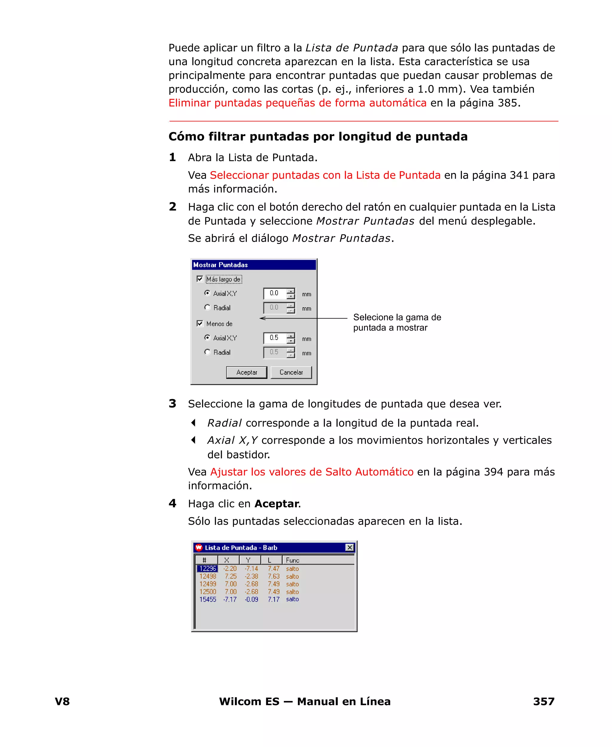 V8 Wilcom ES — Manual en Línea 357
Puede aplicar un filtro a la Lista de Puntada para que sólo las puntadas de
una longitud concreta aparezcan en la lista. Esta característica se usa
principalmente para encontrar puntadas que puedan causar problemas de
producción, como las cortas (p. ej., inferiores a 1.0 mm). Vea también
Eliminar puntadas pequeñas de forma automática en la página 385.
Cómo filtrar puntadas por longitud de puntada
1 Abra la Lista de Puntada.
Vea Seleccionar puntadas con la Lista de Puntada en la página 341 para
más información.
2 Haga clic con el botón derecho del ratón en cualquier puntada en la Lista
de Puntada y seleccione Mostrar Puntadas del menú desplegable.
Se abrirá el diálogo Mostrar Puntadas.
3 Seleccione la gama de longitudes de puntada que desea ver.
Radial corresponde a la longitud de la puntada real.
Axial X,Y corresponde a los movimientos horizontales y verticales
del bastidor.
Vea Ajustar los valores de Salto Automático en la página 394 para más
información.
4 Haga clic en Aceptar.
Sólo las puntadas seleccionadas aparecen en la lista.
Selecione la gama de
puntada a mostrar
 