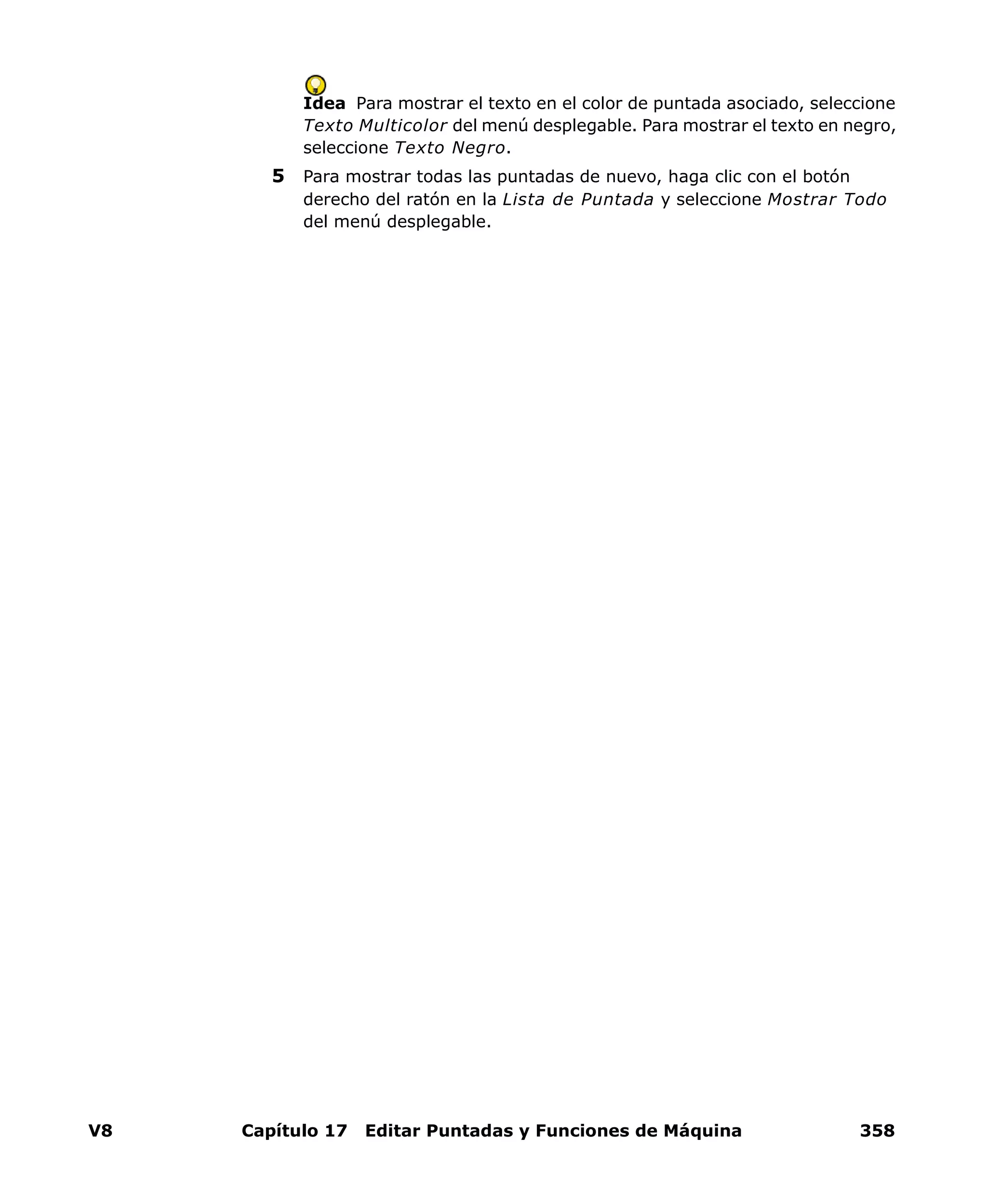 V8 Capítulo 17 Editar Puntadas y Funciones de Máquina 358
Idea Para mostrar el texto en el color de puntada asociado, seleccione
Texto Multicolor del menú desplegable. Para mostrar el texto en negro,
seleccione Texto Negro.
5 Para mostrar todas las puntadas de nuevo, haga clic con el botón
derecho del ratón en la Lista de Puntada y seleccione Mostrar Todo
del menú desplegable.
 
