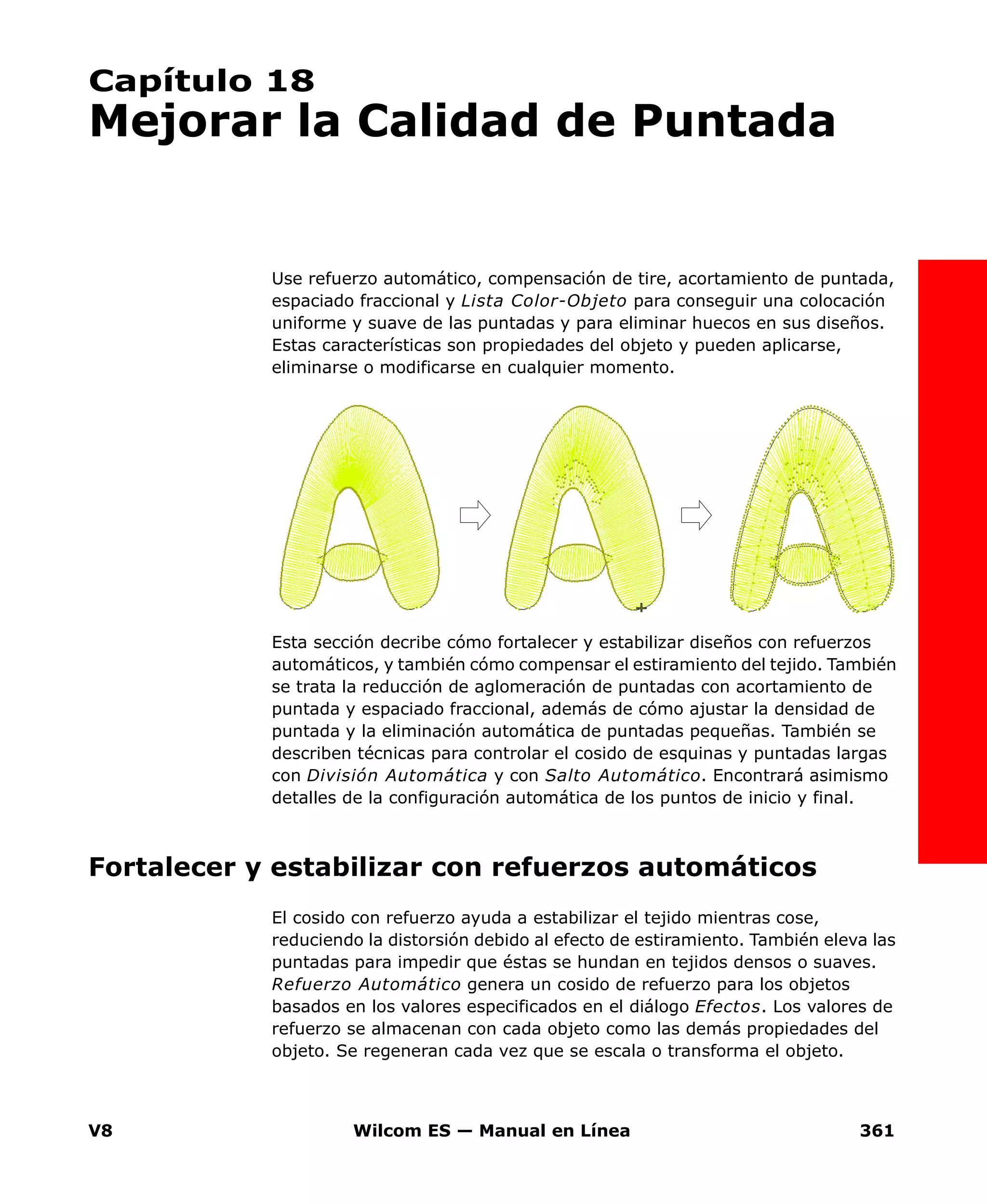 V8 Wilcom ES — Manual en Línea 361
Capítulo 18
Mejorar la Calidad de Puntada
Use refuerzo automático, compensación de tire, acortamiento de puntada,
espaciado fraccional y Lista Color-Objeto para conseguir una colocación
uniforme y suave de las puntadas y para eliminar huecos en sus diseños.
Estas características son propiedades del objeto y pueden aplicarse,
eliminarse o modificarse en cualquier momento.
Esta sección decribe cómo fortalecer y estabilizar diseños con refuerzos
automáticos, y también cómo compensar el estiramiento del tejido. También
se trata la reducción de aglomeración de puntadas con acortamiento de
puntada y espaciado fraccional, además de cómo ajustar la densidad de
puntada y la eliminación automática de puntadas pequeñas. También se
describen técnicas para controlar el cosido de esquinas y puntadas largas
con División Automática y con Salto Automático. Encontrará asimismo
detalles de la configuración automática de los puntos de inicio y final.
Fortalecer y estabilizar con refuerzos automáticos
El cosido con refuerzo ayuda a estabilizar el tejido mientras cose,
reduciendo la distorsión debido al efecto de estiramiento. También eleva las
puntadas para impedir que éstas se hundan en tejidos densos o suaves.
Refuerzo Automático genera un cosido de refuerzo para los objetos
basados en los valores especificados en el diálogo Efectos. Los valores de
refuerzo se almacenan con cada objeto como las demás propiedades del
objeto. Se regeneran cada vez que se escala o transforma el objeto.
 