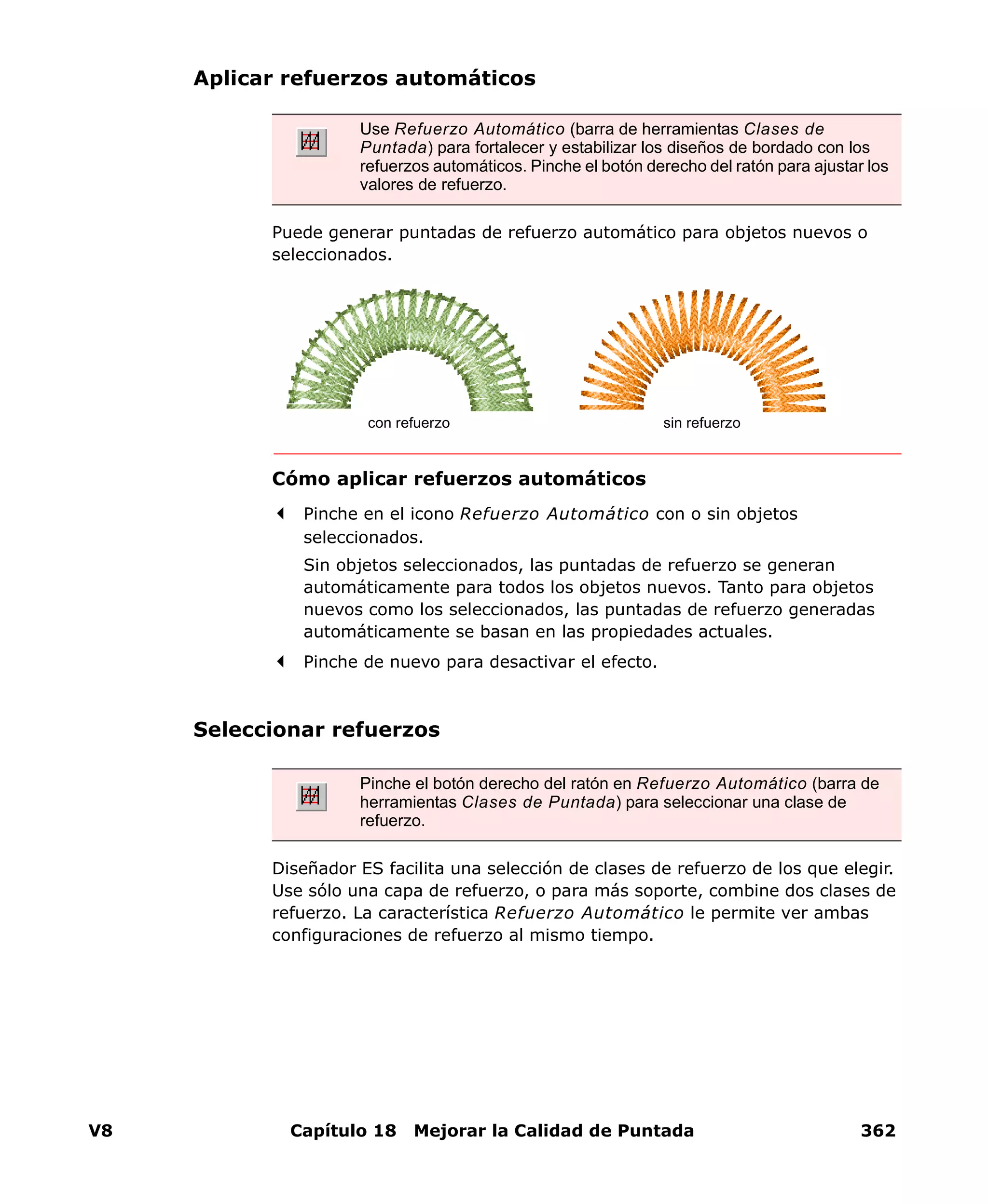 V8 Capítulo 18 Mejorar la Calidad de Puntada 362
Aplicar refuerzos automáticos
Puede generar puntadas de refuerzo automático para objetos nuevos o
seleccionados.
Cómo aplicar refuerzos automáticos
Pinche en el icono Refuerzo Automático con o sin objetos
seleccionados.
Sin objetos seleccionados, las puntadas de refuerzo se generan
automáticamente para todos los objetos nuevos. Tanto para objetos
nuevos como los seleccionados, las puntadas de refuerzo generadas
automáticamente se basan en las propiedades actuales.
Pinche de nuevo para desactivar el efecto.
Seleccionar refuerzos
Diseñador ES facilita una selección de clases de refuerzo de los que elegir.
Use sólo una capa de refuerzo, o para más soporte, combine dos clases de
refuerzo. La característica Refuerzo Automático le permite ver ambas
configuraciones de refuerzo al mismo tiempo.
Use Refuerzo Automático (barra de herramientas Clases de
Puntada) para fortalecer y estabilizar los diseños de bordado con los
refuerzos automáticos. Pinche el botón derecho del ratón para ajustar los
valores de refuerzo.
con refuerzo sin refuerzo
Pinche el botón derecho del ratón en Refuerzo Automático (barra de
herramientas Clases de Puntada) para seleccionar una clase de
refuerzo.
 