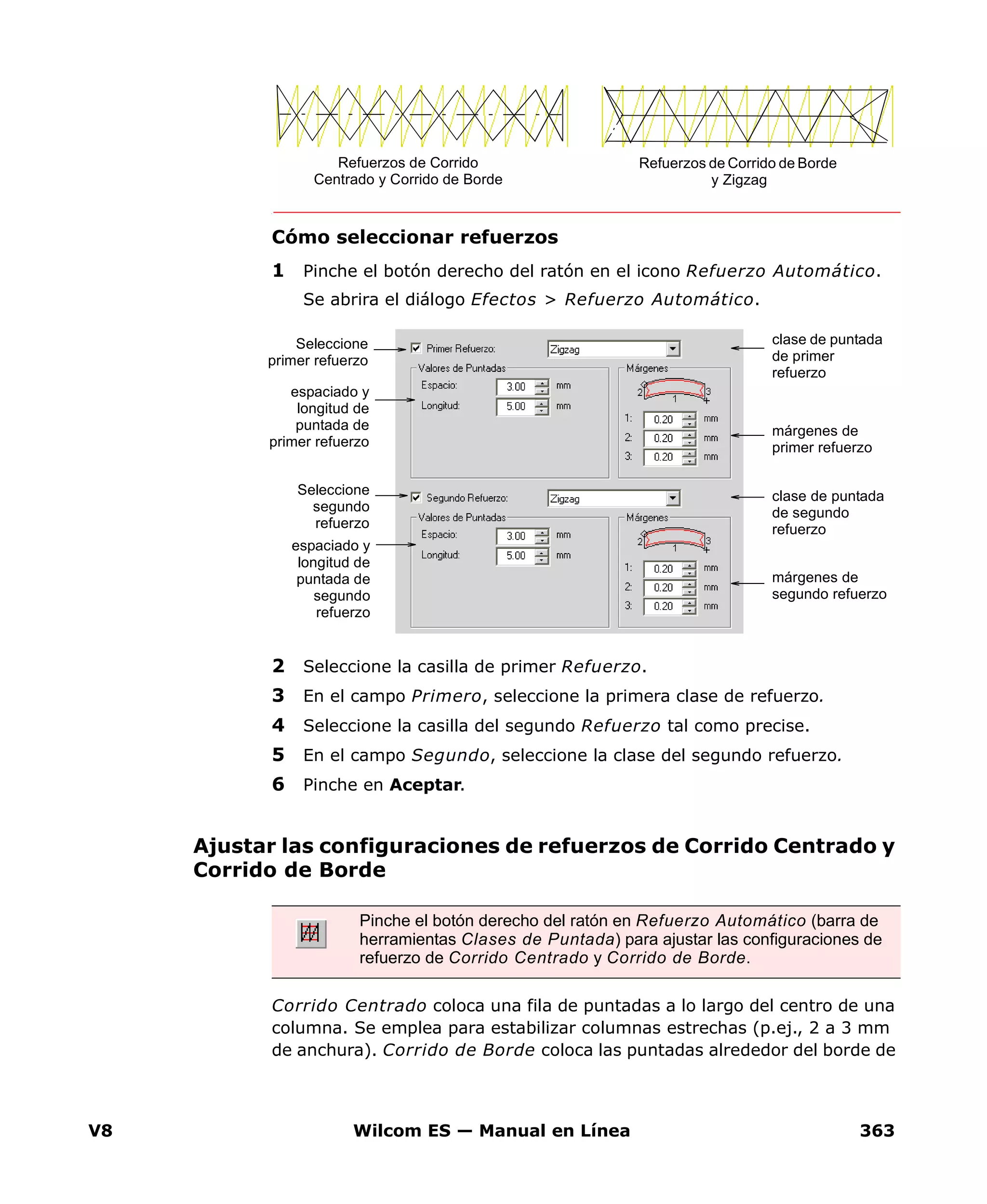 V8 Wilcom ES — Manual en Línea 363
Cómo seleccionar refuerzos
1 Pinche el botón derecho del ratón en el icono Refuerzo Automático.
Se abrira el diálogo Efectos > Refuerzo Automático.
2 Seleccione la casilla de primer Refuerzo.
3 En el campo Primero, seleccione la primera clase de refuerzo.
4 Seleccione la casilla del segundo Refuerzo tal como precise.
5 En el campo Segundo, seleccione la clase del segundo refuerzo.
6 Pinche en Aceptar.
Ajustar las configuraciones de refuerzos de Corrido Centrado y
Corrido de Borde
Corrido Centrado coloca una fila de puntadas a lo largo del centro de una
columna. Se emplea para estabilizar columnas estrechas (p.ej., 2 a 3 mm
de anchura). Corrido de Borde coloca las puntadas alrededor del borde de
Refuerzos de Corrido
Centrado y Corrido de Borde
Refuerzos de Corrido de Borde
y Zigzag
clase de puntada
de primer
refuerzo
espaciado y
longitud de
puntada de
primer refuerzo
márgenes de
primer refuerzo
clase de puntada
de segundo
refuerzo
márgenes de
segundo refuerzo
espaciado y
longitud de
puntada de
segundo
refuerzo
Seleccione
primer refuerzo
Seleccione
segundo
refuerzo
Pinche el botón derecho del ratón en Refuerzo Automático (barra de
herramientas Clases de Puntada) para ajustar las configuraciones de
refuerzo de Corrido Centrado y Corrido de Borde.
 