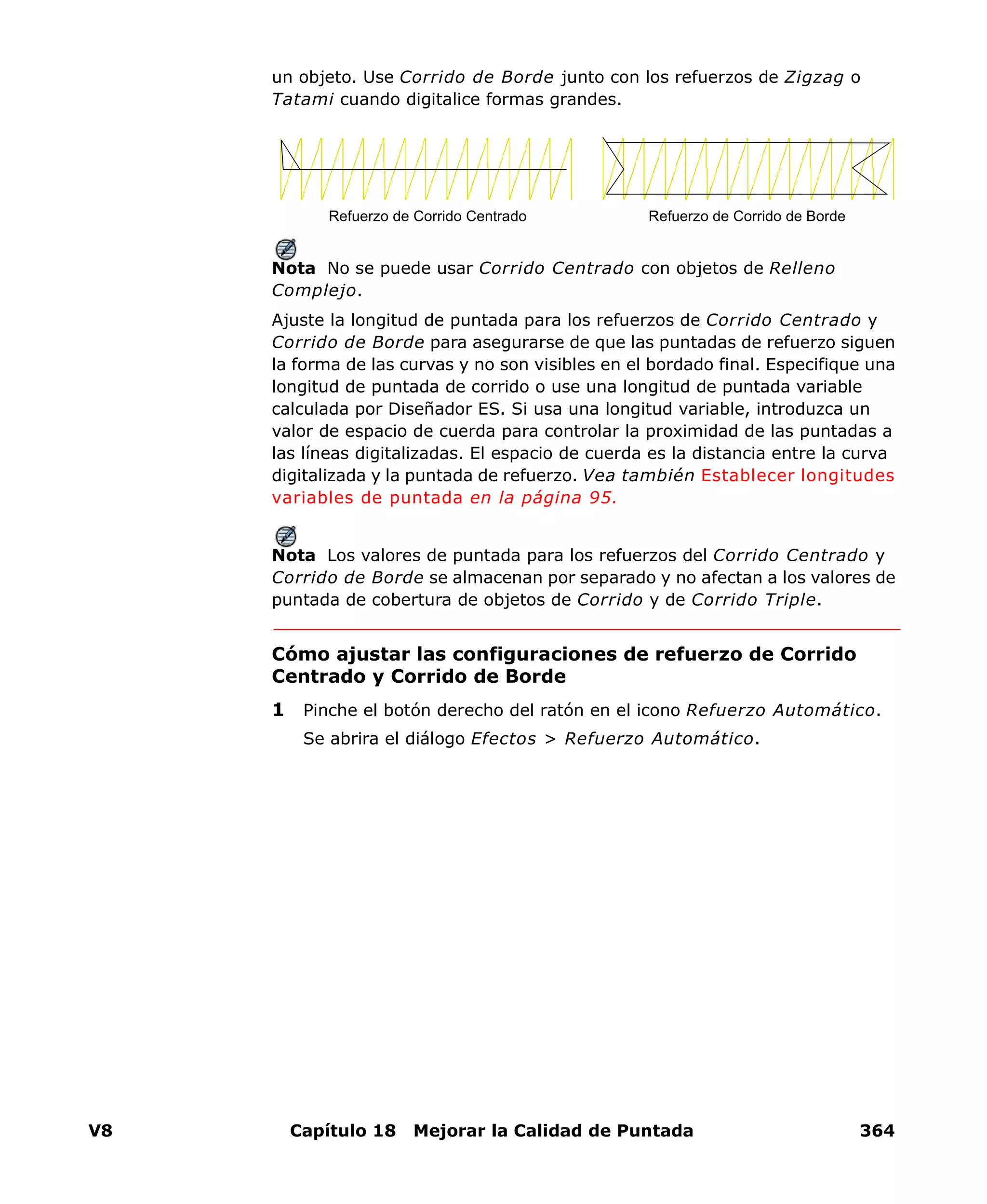 V8 Capítulo 18 Mejorar la Calidad de Puntada 364
un objeto. Use Corrido de Borde junto con los refuerzos de Zigzag o
Tatami cuando digitalice formas grandes.
Nota No se puede usar Corrido Centrado con objetos de Relleno
Complejo.
Ajuste la longitud de puntada para los refuerzos de Corrido Centrado y
Corrido de Borde para asegurarse de que las puntadas de refuerzo siguen
la forma de las curvas y no son visibles en el bordado final. Especifique una
longitud de puntada de corrido o use una longitud de puntada variable
calculada por Diseñador ES. Si usa una longitud variable, introduzca un
valor de espacio de cuerda para controlar la proximidad de las puntadas a
las líneas digitalizadas. El espacio de cuerda es la distancia entre la curva
digitalizada y la puntada de refuerzo. Vea también Establecer longitudes
variables de puntada en la página 95.
Nota Los valores de puntada para los refuerzos del Corrido Centrado y
Corrido de Borde se almacenan por separado y no afectan a los valores de
puntada de cobertura de objetos de Corrido y de Corrido Triple.
Cómo ajustar las configuraciones de refuerzo de Corrido
Centrado y Corrido de Borde
1 Pinche el botón derecho del ratón en el icono Refuerzo Automático.
Se abrira el diálogo Efectos > Refuerzo Automático.
Refuerzo de Corrido Centrado Refuerzo de Corrido de Borde
 