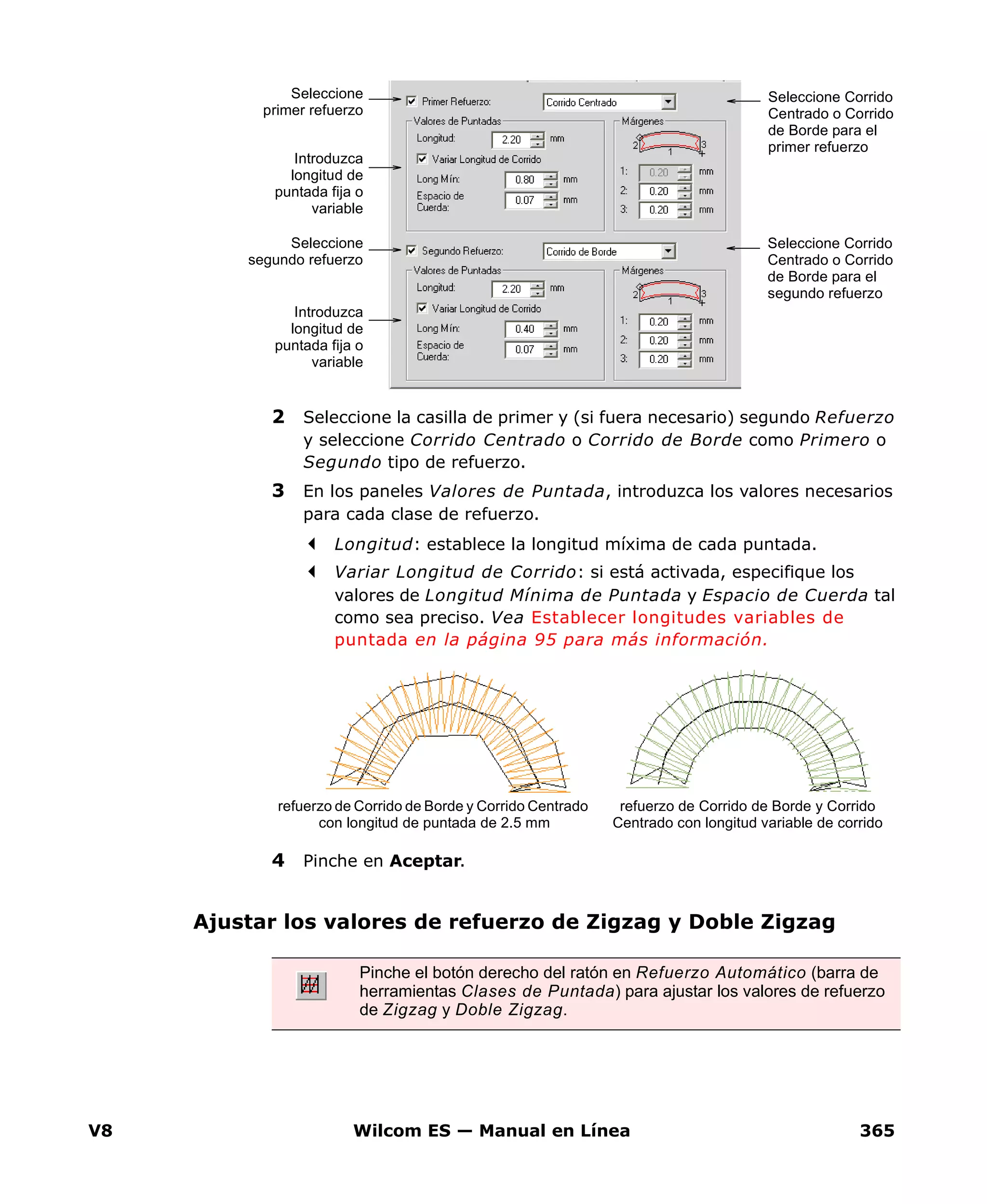 V8 Wilcom ES — Manual en Línea 365
2 Seleccione la casilla de primer y (si fuera necesario) segundo Refuerzo
y seleccione Corrido Centrado o Corrido de Borde como Primero o
Segundo tipo de refuerzo.
3 En los paneles Valores de Puntada, introduzca los valores necesarios
para cada clase de refuerzo.
Longitud: establece la longitud míxima de cada puntada.
Variar Longitud de Corrido: si está activada, especifique los
valores de Longitud Mínima de Puntada y Espacio de Cuerda tal
como sea preciso. Vea Establecer longitudes variables de
puntada en la página 95 para más información.
4 Pinche en Aceptar.
Ajustar los valores de refuerzo de Zigzag y Doble Zigzag
Seleccione Corrido
Centrado o Corrido
de Borde para el
primer refuerzo
Seleccione
primer refuerzo
Introduzca
longitud de
puntada fija o
variable
Seleccione
segundo refuerzo
Introduzca
longitud de
puntada fija o
variable
Seleccione Corrido
Centrado o Corrido
de Borde para el
segundo refuerzo
refuerzo de Corrido de Borde y Corrido Centrado
con longitud de puntada de 2.5 mm
refuerzo de Corrido de Borde y Corrido
Centrado con longitud variable de corrido
Pinche el botón derecho del ratón en Refuerzo Automático (barra de
herramientas Clases de Puntada) para ajustar los valores de refuerzo
de Zigzag y Doble Zigzag.
 