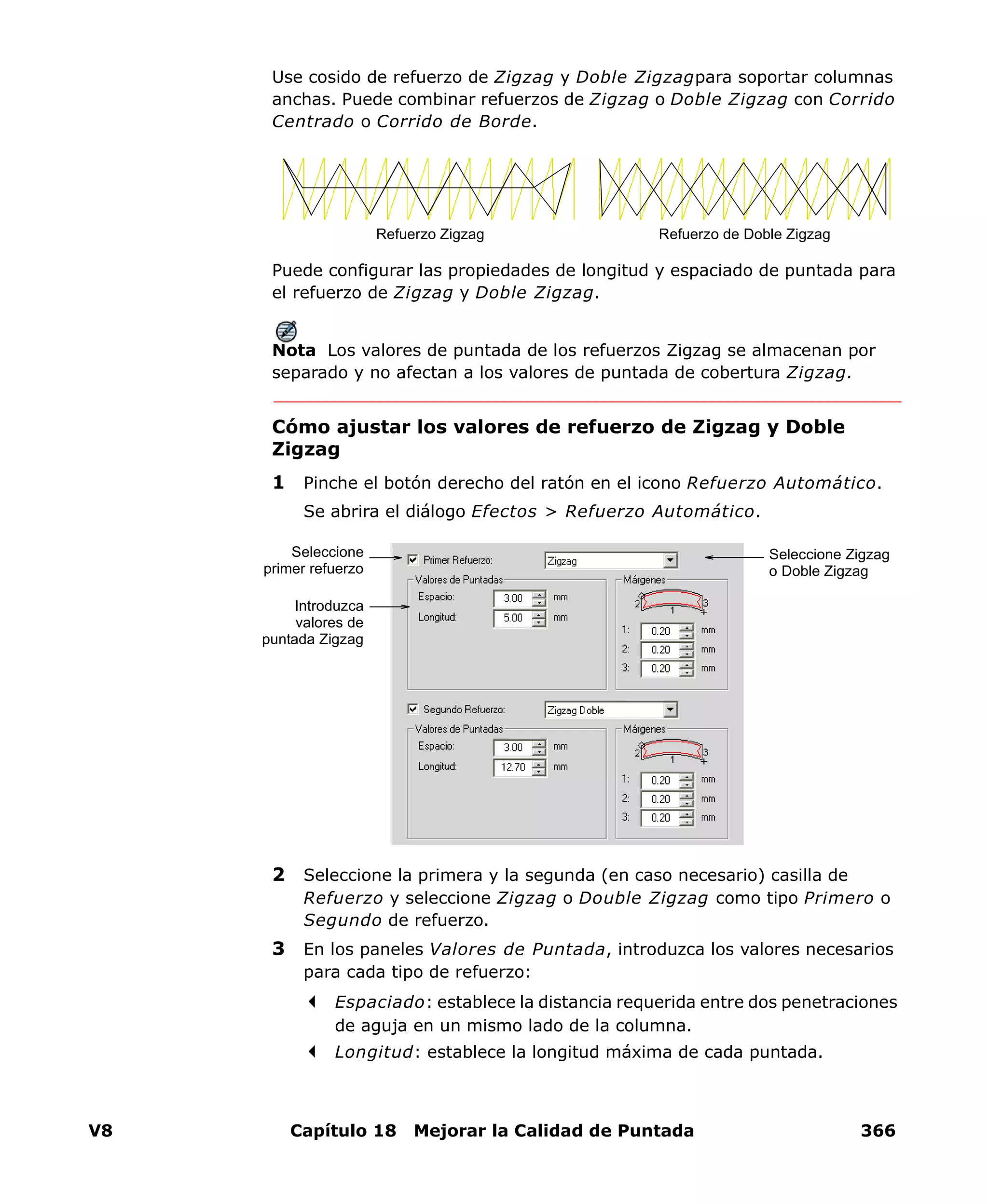 V8 Capítulo 18 Mejorar la Calidad de Puntada 366
Use cosido de refuerzo de Zigzag y Doble Zigzagpara soportar columnas
anchas. Puede combinar refuerzos de Zigzag o Doble Zigzag con Corrido
Centrado o Corrido de Borde.
Puede configurar las propiedades de longitud y espaciado de puntada para
el refuerzo de Zigzag y Doble Zigzag.
Nota Los valores de puntada de los refuerzos Zigzag se almacenan por
separado y no afectan a los valores de puntada de cobertura Zigzag.
Cómo ajustar los valores de refuerzo de Zigzag y Doble
Zigzag
1 Pinche el botón derecho del ratón en el icono Refuerzo Automático.
Se abrira el diálogo Efectos > Refuerzo Automático.
2 Seleccione la primera y la segunda (en caso necesario) casilla de
Refuerzo y seleccione Zigzag o Double Zigzag como tipo Primero o
Segundo de refuerzo.
3 En los paneles Valores de Puntada, introduzca los valores necesarios
para cada tipo de refuerzo:
Espaciado: establece la distancia requerida entre dos penetraciones
de aguja en un mismo lado de la columna.
Longitud: establece la longitud máxima de cada puntada.
Refuerzo Zigzag Refuerzo de Doble Zigzag
Seleccione Zigzag
o Doble Zigzag
Introduzca
valores de
puntada Zigzag
Seleccione
primer refuerzo
 