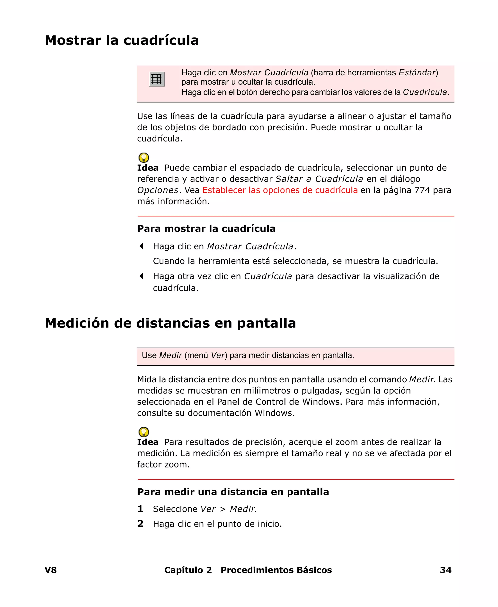 V8 Capítulo 2 Procedimientos Básicos 34
Mostrar la cuadrícula
Use las líneas de la cuadrícula para ayudarse a alinear o ajustar el tamaño
de los objetos de bordado con precisión. Puede mostrar u ocultar la
cuadrícula.
Idea Puede cambiar el espaciado de cuadrícula, seleccionar un punto de
referencia y activar o desactivar Saltar a Cuadrícula en el diálogo
Opciones. Vea Establecer las opciones de cuadrícula en la página 774 para
más información.
Para mostrar la cuadrícula
Haga clic en Mostrar Cuadrícula.
Cuando la herramienta está seleccionada, se muestra la cuadrícula.
Haga otra vez clic en Cuadrícula para desactivar la visualización de
cuadrícula.
Medición de distancias en pantalla
Mida la distancia entre dos puntos en pantalla usando el comando Medir. Las
medidas se muestran en milíimetros o pulgadas, según la opción
seleccionada en el Panel de Control de Windows. Para más información,
consulte su documentación Windows.
Idea Para resultados de precisión, acerque el zoom antes de realizar la
medición. La medición es siempre el tamaño real y no se ve afectada por el
factor zoom.
Para medir una distancia en pantalla
1 Seleccione Ver > Medir.
2 Haga clic en el punto de inicio.
Haga clic en Mostrar Cuadrícula (barra de herramientas Estándar)
para mostrar u ocultar la cuadrícula.
Haga clic en el botón derecho para cambiar los valores de la Cuadrícula.
Use Medir (menú Ver) para medir distancias en pantalla.
 