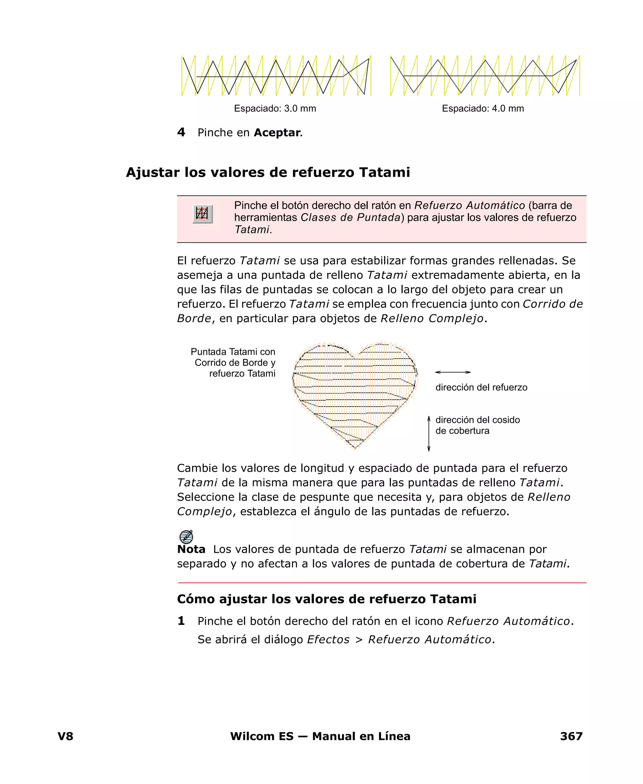 V8 Wilcom ES — Manual en Línea 367
4 Pinche en Aceptar.
Ajustar los valores de refuerzo Tatami
El refuerzo Tatami se usa para estabilizar formas grandes rellenadas. Se
asemeja a una puntada de relleno Tatami extremadamente abierta, en la
que las filas de puntadas se colocan a lo largo del objeto para crear un
refuerzo. El refuerzo Tatami se emplea con frecuencia junto con Corrido de
Borde, en particular para objetos de Relleno Complejo.
Cambie los valores de longitud y espaciado de puntada para el refuerzo
Tatami de la misma manera que para las puntadas de relleno Tatami.
Seleccione la clase de pespunte que necesita y, para objetos de Relleno
Complejo, establezca el ángulo de las puntadas de refuerzo.
Nota Los valores de puntada de refuerzo Tatami se almacenan por
separado y no afectan a los valores de puntada de cobertura de Tatami.
Cómo ajustar los valores de refuerzo Tatami
1 Pinche el botón derecho del ratón en el icono Refuerzo Automático.
Se abrirá el diálogo Efectos > Refuerzo Automático.
Espaciado: 3.0 mm Espaciado: 4.0 mm
Pinche el botón derecho del ratón en Refuerzo Automático (barra de
herramientas Clases de Puntada) para ajustar los valores de refuerzo
Tatami.
Puntada Tatami con
Corrido de Borde y
refuerzo Tatami
dirección del cosido
de cobertura
dirección del refuerzo
 