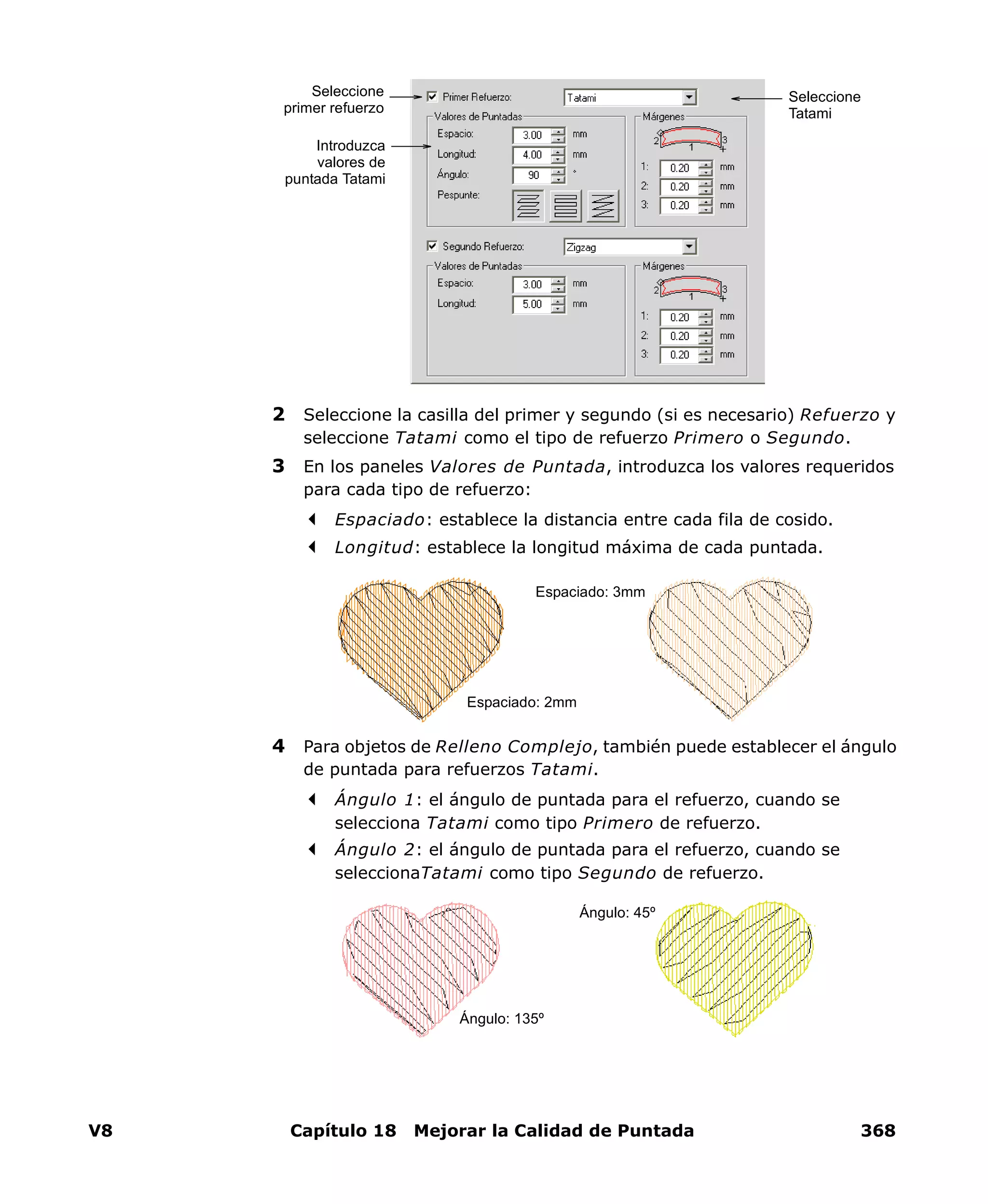 V8 Capítulo 18 Mejorar la Calidad de Puntada 368
2 Seleccione la casilla del primer y segundo (si es necesario) Refuerzo y
seleccione Tatami como el tipo de refuerzo Primero o Segundo.
3 En los paneles Valores de Puntada, introduzca los valores requeridos
para cada tipo de refuerzo:
Espaciado: establece la distancia entre cada fila de cosido.
Longitud: establece la longitud máxima de cada puntada.
4 Para objetos de Relleno Complejo, también puede establecer el ángulo
de puntada para refuerzos Tatami.
Ángulo 1: el ángulo de puntada para el refuerzo, cuando se
selecciona Tatami como tipo Primero de refuerzo.
Ángulo 2: el ángulo de puntada para el refuerzo, cuando se
seleccionaTatami como tipo Segundo de refuerzo.
Seleccione
Tatami
Introduzca
valores de
puntada Tatami
Seleccione
primer refuerzo
Espaciado: 2mm
Espaciado: 3mm
Ángulo: 135º
Ángulo: 45º
 