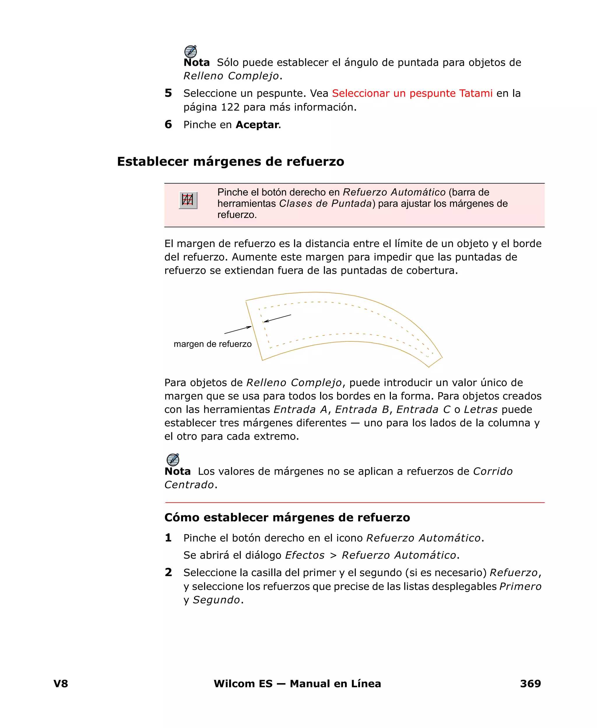 V8 Wilcom ES — Manual en Línea 369
Nota Sólo puede establecer el ángulo de puntada para objetos de
Relleno Complejo.
5 Seleccione un pespunte. Vea Seleccionar un pespunte Tatami en la
página 122 para más información.
6 Pinche en Aceptar.
Establecer márgenes de refuerzo
El margen de refuerzo es la distancia entre el límite de un objeto y el borde
del refuerzo. Aumente este margen para impedir que las puntadas de
refuerzo se extiendan fuera de las puntadas de cobertura.
Para objetos de Relleno Complejo, puede introducir un valor único de
margen que se usa para todos los bordes en la forma. Para objetos creados
con las herramientas Entrada A, Entrada B, Entrada C o Letras puede
establecer tres márgenes diferentes — uno para los lados de la columna y
el otro para cada extremo.
Nota Los valores de márgenes no se aplican a refuerzos de Corrido
Centrado.
Cómo establecer márgenes de refuerzo
1 Pinche el botón derecho en el icono Refuerzo Automático.
Se abrirá el diálogo Efectos > Refuerzo Automático.
2 Seleccione la casilla del primer y el segundo (si es necesario) Refuerzo,
y seleccione los refuerzos que precise de las listas desplegables Primero
y Segundo.
Pinche el botón derecho en Refuerzo Automático (barra de
herramientas Clases de Puntada) para ajustar los márgenes de
refuerzo.
margen de refuerzo
 