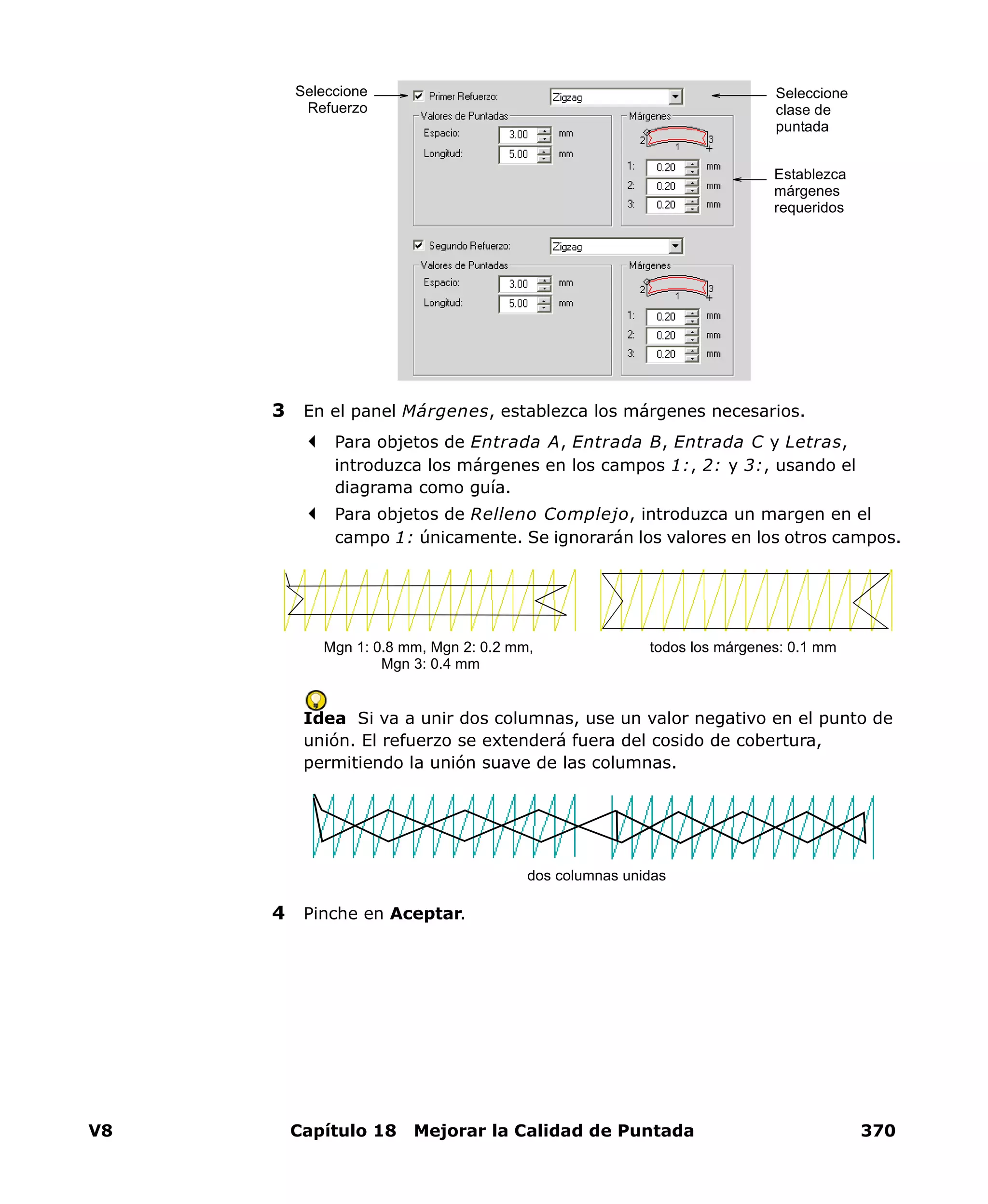 V8 Capítulo 18 Mejorar la Calidad de Puntada 370
3 En el panel Márgenes, establezca los márgenes necesarios.
Para objetos de Entrada A, Entrada B, Entrada C y Letras,
introduzca los márgenes en los campos 1:, 2: y 3:, usando el
diagrama como guía.
Para objetos de Relleno Complejo, introduzca un margen en el
campo 1: únicamente. Se ignorarán los valores en los otros campos.
Idea Si va a unir dos columnas, use un valor negativo en el punto de
unión. El refuerzo se extenderá fuera del cosido de cobertura,
permitiendo la unión suave de las columnas.
4 Pinche en Aceptar.
Seleccione
clase de
puntada
Establezca
márgenes
requeridos
Seleccione
Refuerzo
Mgn 1: 0.8 mm, Mgn 2: 0.2 mm,
Mgn 3: 0.4 mm
todos los márgenes: 0.1 mm
dos columnas unidas
 