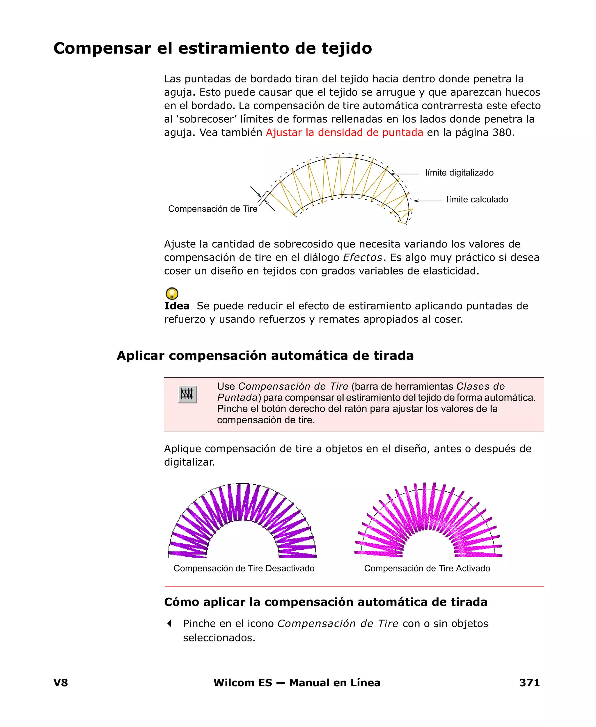 V8 Wilcom ES — Manual en Línea 371
Compensar el estiramiento de tejido
Las puntadas de bordado tiran del tejido hacia dentro donde penetra la
aguja. Esto puede causar que el tejido se arrugue y que aparezcan huecos
en el bordado. La compensación de tire automática contrarresta este efecto
al ‘sobrecoser’ límites de formas rellenadas en los lados donde penetra la
aguja. Vea también Ajustar la densidad de puntada en la página 380.
Ajuste la cantidad de sobrecosido que necesita variando los valores de
compensación de tire en el diálogo Efectos. Es algo muy práctico si desea
coser un diseño en tejidos con grados variables de elasticidad.
Idea Se puede reducir el efecto de estiramiento aplicando puntadas de
refuerzo y usando refuerzos y remates apropiados al coser.
Aplicar compensación automática de tirada
Aplique compensación de tire a objetos en el diseño, antes o después de
digitalizar.
Cómo aplicar la compensación automática de tirada
Pinche en el icono Compensación de Tire con o sin objetos
seleccionados.
Compensación de Tire
límite digitalizado
límite calculado
Use Compensación de Tire (barra de herramientas Clases de
Puntada) para compensar el estiramiento del tejido de forma automática.
Pinche el botón derecho del ratón para ajustar los valores de la
compensación de tire.
Compensación de Tire Desactivado Compensación de Tire Activado
 