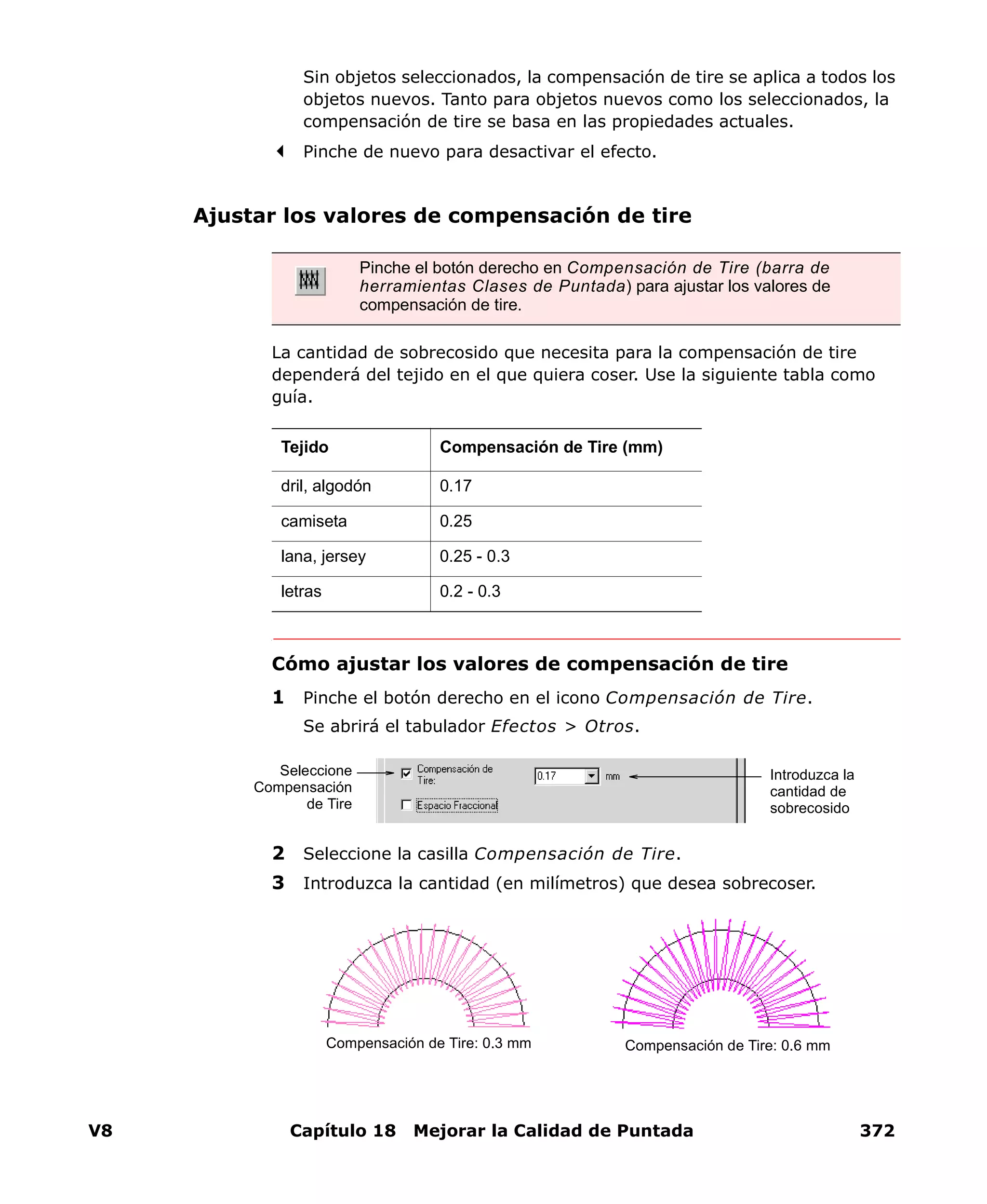 V8 Capítulo 18 Mejorar la Calidad de Puntada 372
Sin objetos seleccionados, la compensación de tire se aplica a todos los
objetos nuevos. Tanto para objetos nuevos como los seleccionados, la
compensación de tire se basa en las propiedades actuales.
Pinche de nuevo para desactivar el efecto.
Ajustar los valores de compensación de tire
La cantidad de sobrecosido que necesita para la compensación de tire
dependerá del tejido en el que quiera coser. Use la siguiente tabla como
guía.
Cómo ajustar los valores de compensación de tire
1 Pinche el botón derecho en el icono Compensación de Tire.
Se abrirá el tabulador Efectos > Otros.
2 Seleccione la casilla Compensación de Tire.
3 Introduzca la cantidad (en milímetros) que desea sobrecoser.
Pinche el botón derecho en Compensación de Tire (barra de
herramientas Clases de Puntada) para ajustar los valores de
compensación de tire.
Tejido Compensación de Tire (mm)
dril, algodón 0.17
camiseta 0.25
lana, jersey 0.25 - 0.3
letras 0.2 - 0.3
Introduzca la
cantidad de
sobrecosido
Seleccione
Compensación
de Tire
Compensación de Tire: 0.3 mm Compensación de Tire: 0.6 mm
 