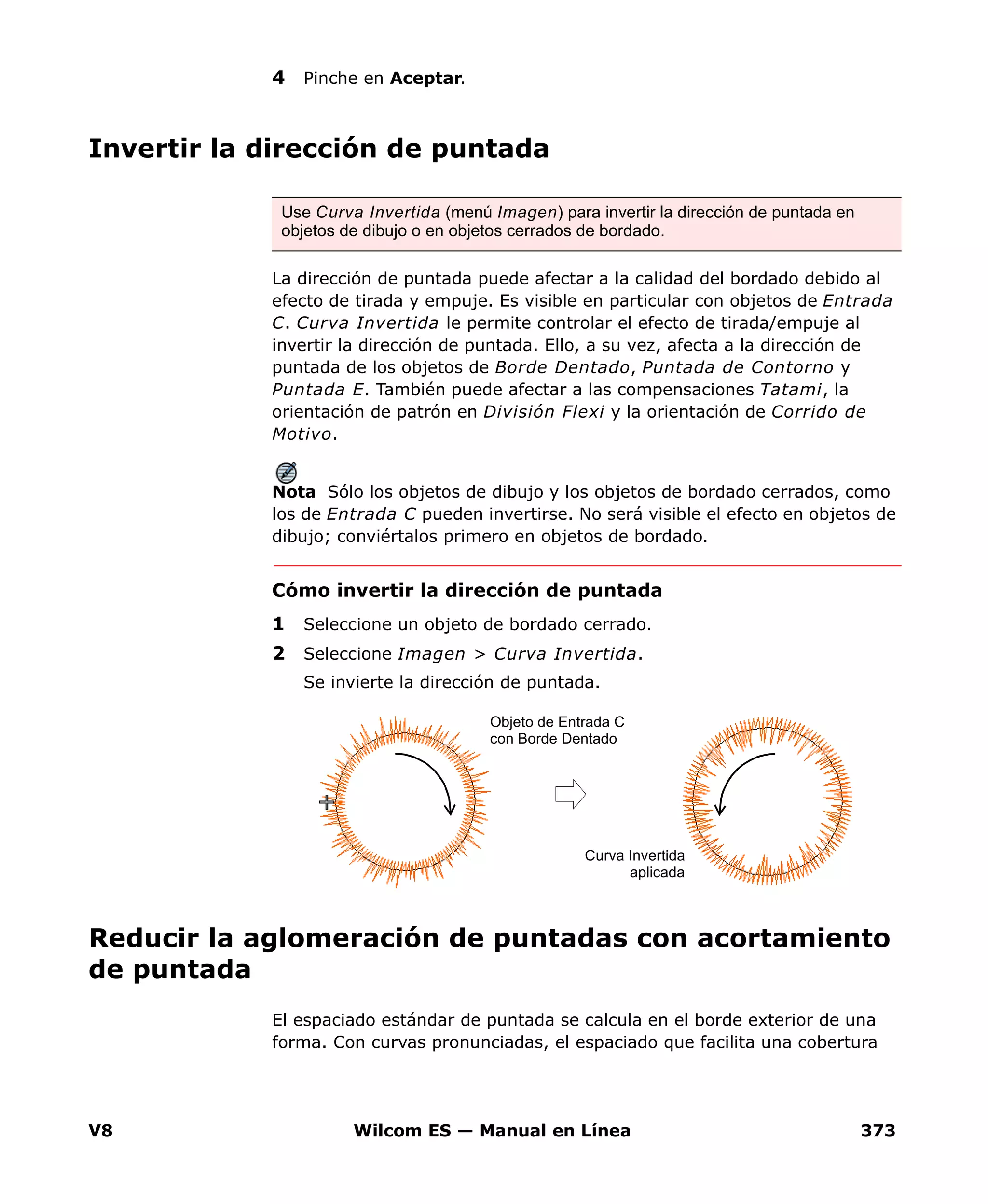 V8 Wilcom ES — Manual en Línea 373
4 Pinche en Aceptar.
Invertir la dirección de puntada
La dirección de puntada puede afectar a la calidad del bordado debido al
efecto de tirada y empuje. Es visible en particular con objetos de Entrada
C. Curva Invertida le permite controlar el efecto de tirada/empuje al
invertir la dirección de puntada. Ello, a su vez, afecta a la dirección de
puntada de los objetos de Borde Dentado, Puntada de Contorno y
Puntada E. También puede afectar a las compensaciones Tatami, la
orientación de patrón en División Flexi y la orientación de Corrido de
Motivo.
Nota Sólo los objetos de dibujo y los objetos de bordado cerrados, como
los de Entrada C pueden invertirse. No será visible el efecto en objetos de
dibujo; conviértalos primero en objetos de bordado.
Cómo invertir la dirección de puntada
1 Seleccione un objeto de bordado cerrado.
2 Seleccione Imagen > Curva Invertida.
Se invierte la dirección de puntada.
Reducir la aglomeración de puntadas con acortamiento
de puntada
El espaciado estándar de puntada se calcula en el borde exterior de una
forma. Con curvas pronunciadas, el espaciado que facilita una cobertura
Use Curva Invertida (menú Imagen) para invertir la dirección de puntada en
objetos de dibujo o en objetos cerrados de bordado.
Curva Invertida
aplicada
Objeto de Entrada C
con Borde Dentado
 