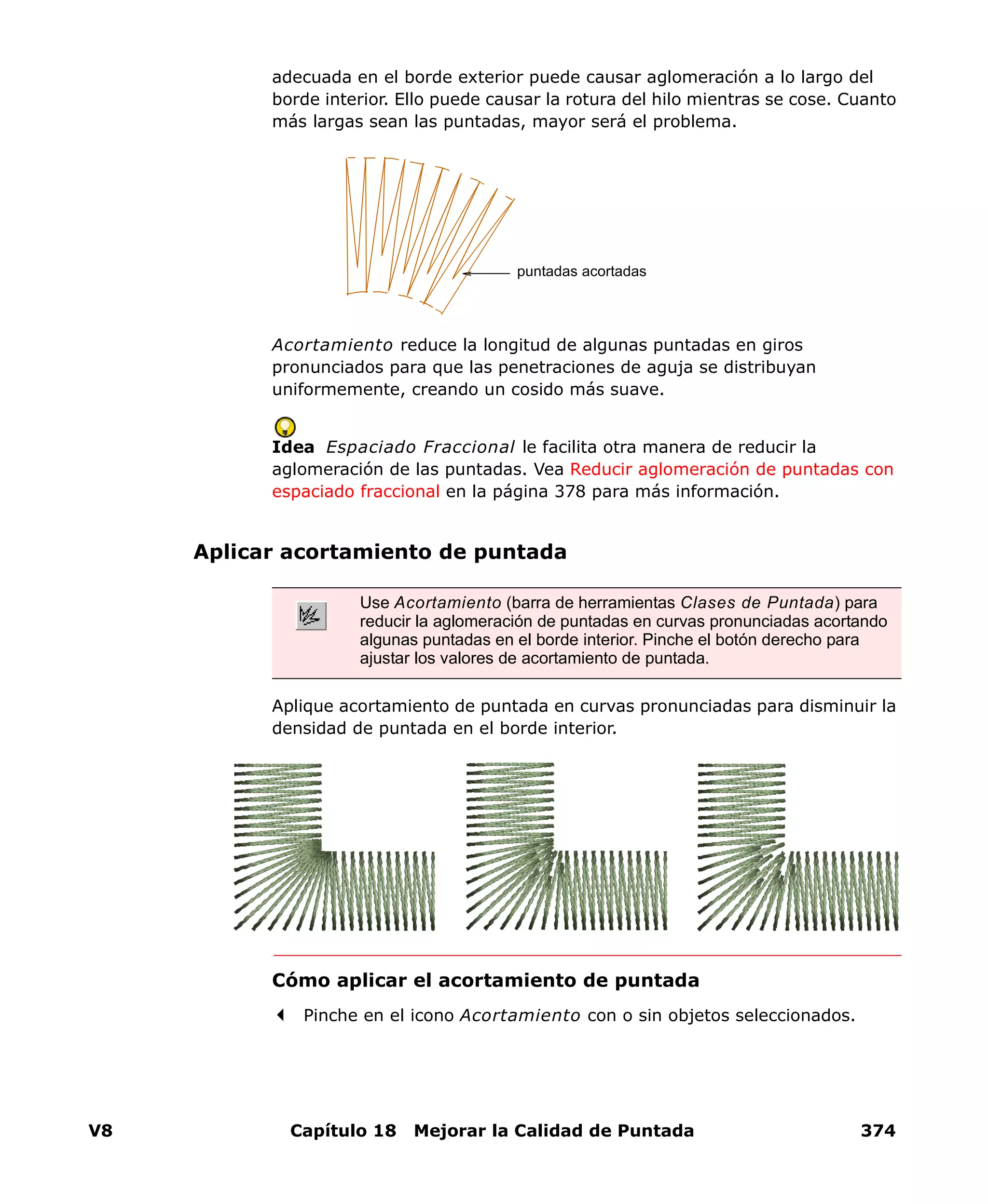 V8 Capítulo 18 Mejorar la Calidad de Puntada 374
adecuada en el borde exterior puede causar aglomeración a lo largo del
borde interior. Ello puede causar la rotura del hilo mientras se cose. Cuanto
más largas sean las puntadas, mayor será el problema.
Acortamiento reduce la longitud de algunas puntadas en giros
pronunciados para que las penetraciones de aguja se distribuyan
uniformemente, creando un cosido más suave.
Idea Espaciado Fraccional le facilita otra manera de reducir la
aglomeración de las puntadas. Vea Reducir aglomeración de puntadas con
espaciado fraccional en la página 378 para más información.
Aplicar acortamiento de puntada
Aplique acortamiento de puntada en curvas pronunciadas para disminuir la
densidad de puntada en el borde interior.
Cómo aplicar el acortamiento de puntada
Pinche en el icono Acortamiento con o sin objetos seleccionados.
puntadas acortadas
Use Acortamiento (barra de herramientas Clases de Puntada) para
reducir la aglomeración de puntadas en curvas pronunciadas acortando
algunas puntadas en el borde interior. Pinche el botón derecho para
ajustar los valores de acortamiento de puntada.
 