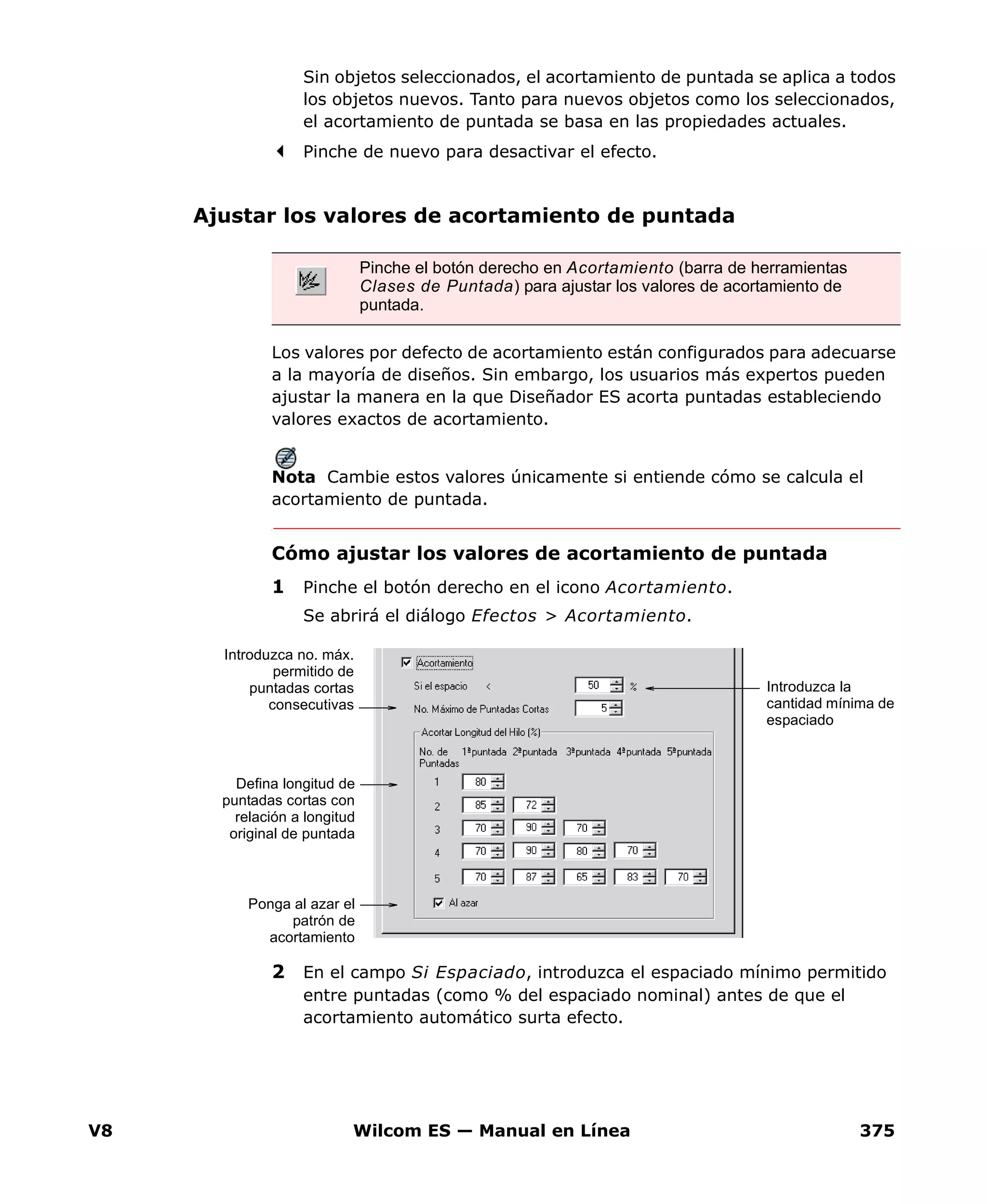 V8 Wilcom ES — Manual en Línea 375
Sin objetos seleccionados, el acortamiento de puntada se aplica a todos
los objetos nuevos. Tanto para nuevos objetos como los seleccionados,
el acortamiento de puntada se basa en las propiedades actuales.
Pinche de nuevo para desactivar el efecto.
Ajustar los valores de acortamiento de puntada
Los valores por defecto de acortamiento están configurados para adecuarse
a la mayoría de diseños. Sin embargo, los usuarios más expertos pueden
ajustar la manera en la que Diseñador ES acorta puntadas estableciendo
valores exactos de acortamiento.
Nota Cambie estos valores únicamente si entiende cómo se calcula el
acortamiento de puntada.
Cómo ajustar los valores de acortamiento de puntada
1 Pinche el botón derecho en el icono Acortamiento.
Se abrirá el diálogo Efectos > Acortamiento.
2 En el campo Si Espaciado, introduzca el espaciado mínimo permitido
entre puntadas (como % del espaciado nominal) antes de que el
acortamiento automático surta efecto.
Pinche el botón derecho en Acortamiento (barra de herramientas
Clases de Puntada) para ajustar los valores de acortamiento de
puntada.
Introduzca la
cantidad mínima de
espaciado
Introduzca no. máx.
permitido de
puntadas cortas
consecutivas
Defina longitud de
puntadas cortas con
relación a longitud
original de puntada
Ponga al azar el
patrón de
acortamiento
 