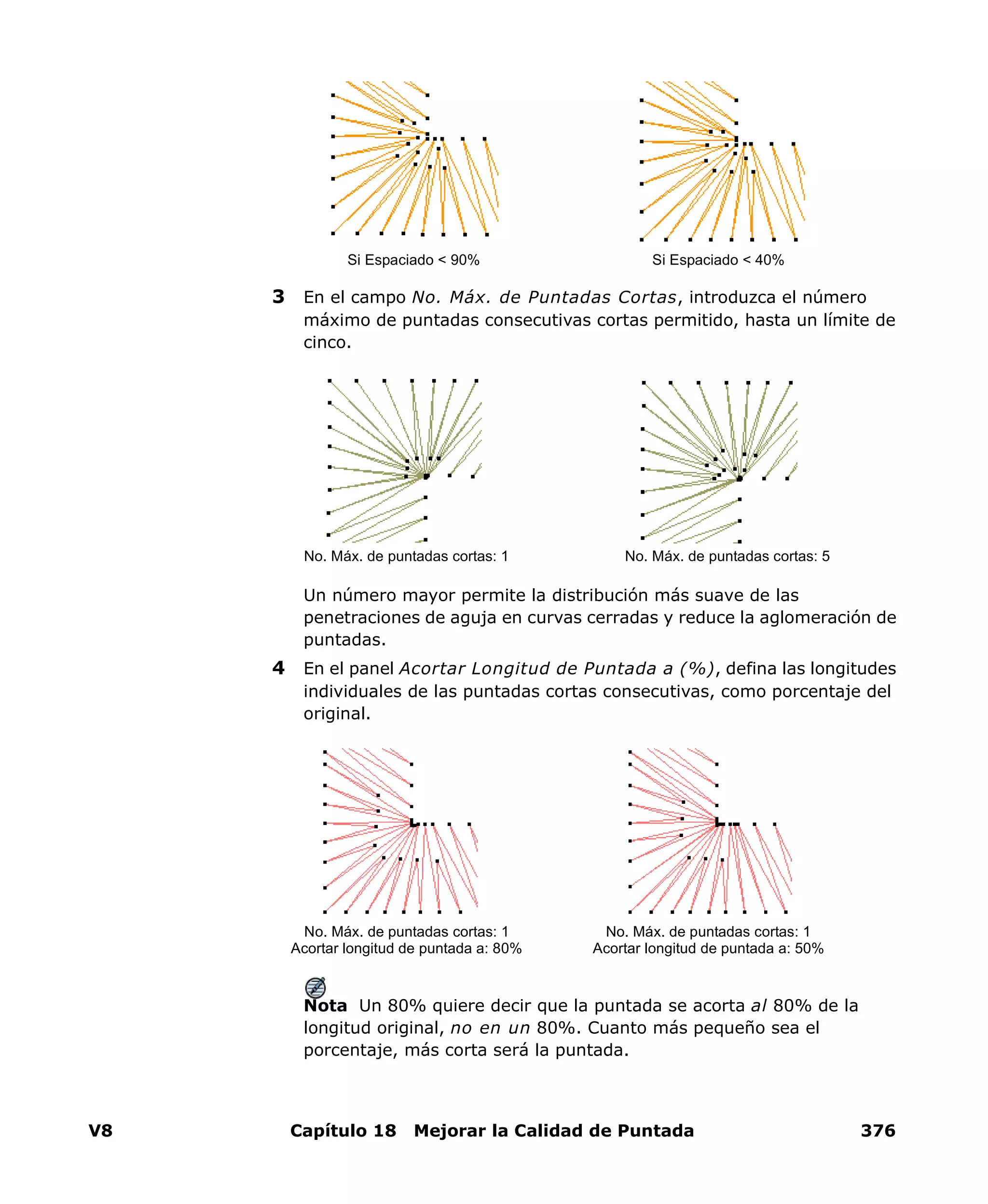 V8 Capítulo 18 Mejorar la Calidad de Puntada 376
3 En el campo No. Máx. de Puntadas Cortas, introduzca el número
máximo de puntadas consecutivas cortas permitido, hasta un límite de
cinco.
Un número mayor permite la distribución más suave de las
penetraciones de aguja en curvas cerradas y reduce la aglomeración de
puntadas.
4 En el panel Acortar Longitud de Puntada a (%), defina las longitudes
individuales de las puntadas cortas consecutivas, como porcentaje del
original.
Nota Un 80% quiere decir que la puntada se acorta al 80% de la
longitud original, no en un 80%. Cuanto más pequeño sea el
porcentaje, más corta será la puntada.
Si Espaciado < 90% Si Espaciado < 40%
No. Máx. de puntadas cortas: 1 No. Máx. de puntadas cortas: 5
No. Máx. de puntadas cortas: 1
Acortar longitud de puntada a: 80%
No. Máx. de puntadas cortas: 1
Acortar longitud de puntada a: 50%
 