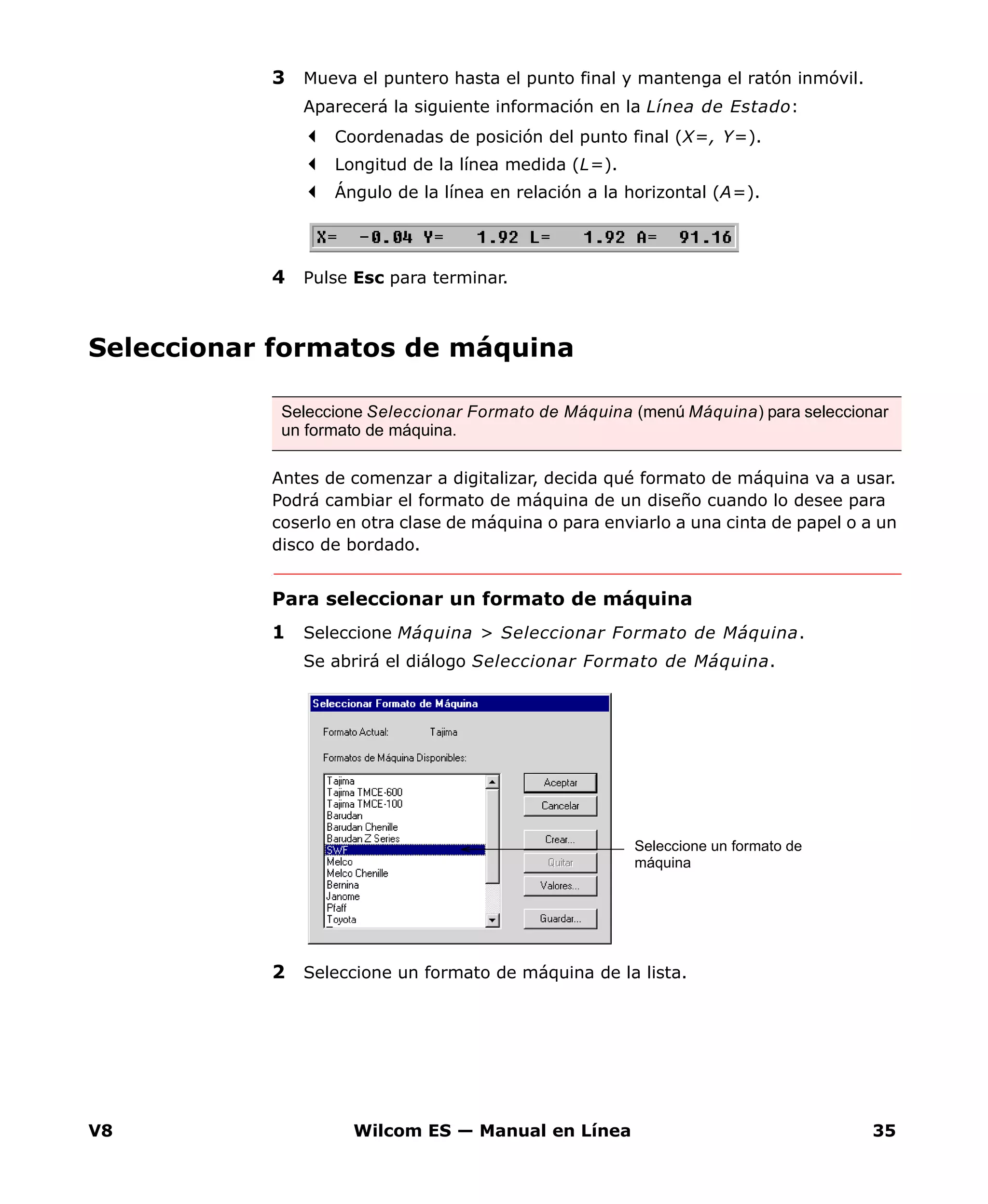 V8 Wilcom ES — Manual en Línea 35
3 Mueva el puntero hasta el punto final y mantenga el ratón inmóvil.
Aparecerá la siguiente información en la Línea de Estado:
Coordenadas de posición del punto final (X=, Y=).
Longitud de la línea medida (L=).
Ángulo de la línea en relación a la horizontal (A=).
4 Pulse Esc para terminar.
Seleccionar formatos de máquina
Antes de comenzar a digitalizar, decida qué formato de máquina va a usar.
Podrá cambiar el formato de máquina de un diseño cuando lo desee para
coserlo en otra clase de máquina o para enviarlo a una cinta de papel o a un
disco de bordado.
Para seleccionar un formato de máquina
1 Seleccione Máquina > Seleccionar Formato de Máquina.
Se abrirá el diálogo Seleccionar Formato de Máquina.
2 Seleccione un formato de máquina de la lista.
Seleccione Seleccionar Formato de Máquina (menú Máquina) para seleccionar
un formato de máquina.
Seleccione un formato de
máquina
 