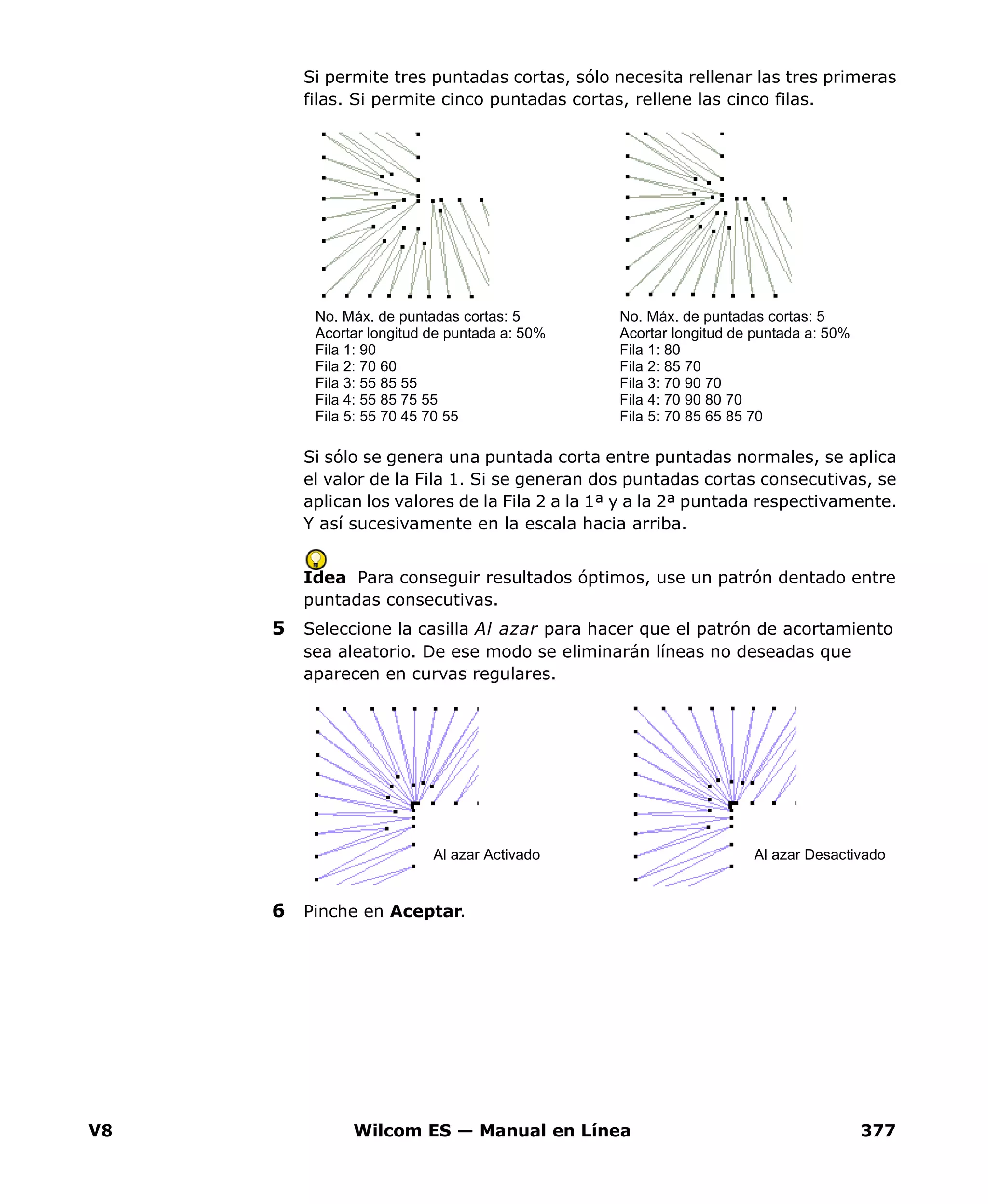 V8 Wilcom ES — Manual en Línea 377
Si permite tres puntadas cortas, sólo necesita rellenar las tres primeras
filas. Si permite cinco puntadas cortas, rellene las cinco filas.
Si sólo se genera una puntada corta entre puntadas normales, se aplica
el valor de la Fila 1. Si se generan dos puntadas cortas consecutivas, se
aplican los valores de la Fila 2 a la 1ª y a la 2ª puntada respectivamente.
Y así sucesivamente en la escala hacia arriba.
Idea Para conseguir resultados óptimos, use un patrón dentado entre
puntadas consecutivas.
5 Seleccione la casilla Al azar para hacer que el patrón de acortamiento
sea aleatorio. De ese modo se eliminarán líneas no deseadas que
aparecen en curvas regulares.
6 Pinche en Aceptar.
No. Máx. de puntadas cortas: 5
Acortar longitud de puntada a: 50%
Fila 1: 80
Fila 2: 85 70
Fila 3: 70 90 70
Fila 4: 70 90 80 70
Fila 5: 70 85 65 85 70
No. Máx. de puntadas cortas: 5
Acortar longitud de puntada a: 50%
Fila 1: 90
Fila 2: 70 60
Fila 3: 55 85 55
Fila 4: 55 85 75 55
Fila 5: 55 70 45 70 55
Al azar Activado Al azar Desactivado
 