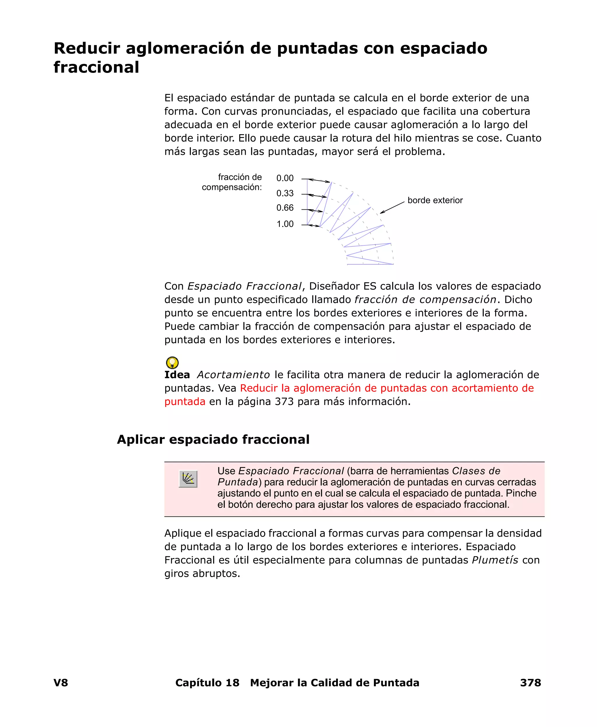 V8 Capítulo 18 Mejorar la Calidad de Puntada 378
Reducir aglomeración de puntadas con espaciado
fraccional
El espaciado estándar de puntada se calcula en el borde exterior de una
forma. Con curvas pronunciadas, el espaciado que facilita una cobertura
adecuada en el borde exterior puede causar aglomeración a lo largo del
borde interior. Ello puede causar la rotura del hilo mientras se cose. Cuanto
más largas sean las puntadas, mayor será el problema.
Con Espaciado Fraccional, Diseñador ES calcula los valores de espaciado
desde un punto especificado llamado fracción de compensación. Dicho
punto se encuentra entre los bordes exteriores e interiores de la forma.
Puede cambiar la fracción de compensación para ajustar el espaciado de
puntada en los bordes exteriores e interiores.
Idea Acortamiento le facilita otra manera de reducir la aglomeración de
puntadas. Vea Reducir la aglomeración de puntadas con acortamiento de
puntada en la página 373 para más información.
Aplicar espaciado fraccional
Aplique el espaciado fraccional a formas curvas para compensar la densidad
de puntada a lo largo de los bordes exteriores e interiores. Espaciado
Fraccional es útil especialmente para columnas de puntadas Plumetís con
giros abruptos.
0.00
0.66
0.33
1.00
fracción de
compensación:
borde exterior
Use Espaciado Fraccional (barra de herramientas Clases de
Puntada) para reducir la aglomeración de puntadas en curvas cerradas
ajustando el punto en el cual se calcula el espaciado de puntada. Pinche
el botón derecho para ajustar los valores de espaciado fraccional.
 