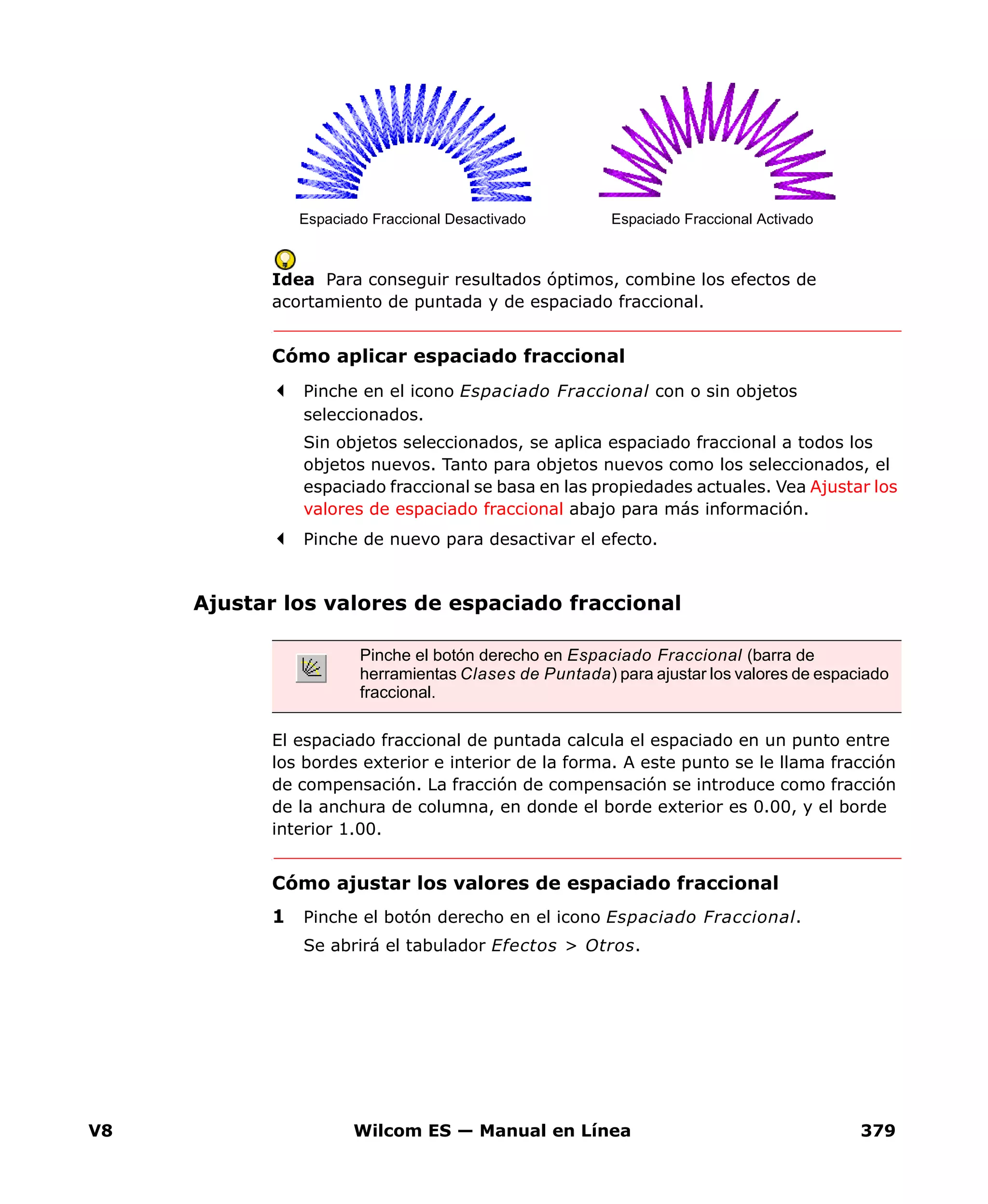 V8 Wilcom ES — Manual en Línea 379
Idea Para conseguir resultados óptimos, combine los efectos de
acortamiento de puntada y de espaciado fraccional.
Cómo aplicar espaciado fraccional
Pinche en el icono Espaciado Fraccional con o sin objetos
seleccionados.
Sin objetos seleccionados, se aplica espaciado fraccional a todos los
objetos nuevos. Tanto para objetos nuevos como los seleccionados, el
espaciado fraccional se basa en las propiedades actuales. Vea Ajustar los
valores de espaciado fraccional abajo para más información.
Pinche de nuevo para desactivar el efecto.
Ajustar los valores de espaciado fraccional
El espaciado fraccional de puntada calcula el espaciado en un punto entre
los bordes exterior e interior de la forma. A este punto se le llama fracción
de compensación. La fracción de compensación se introduce como fracción
de la anchura de columna, en donde el borde exterior es 0.00, y el borde
interior 1.00.
Cómo ajustar los valores de espaciado fraccional
1 Pinche el botón derecho en el icono Espaciado Fraccional.
Se abrirá el tabulador Efectos > Otros.
Espaciado Fraccional Desactivado Espaciado Fraccional Activado
Pinche el botón derecho en Espaciado Fraccional (barra de
herramientas Clases de Puntada) para ajustar los valores de espaciado
fraccional.
 