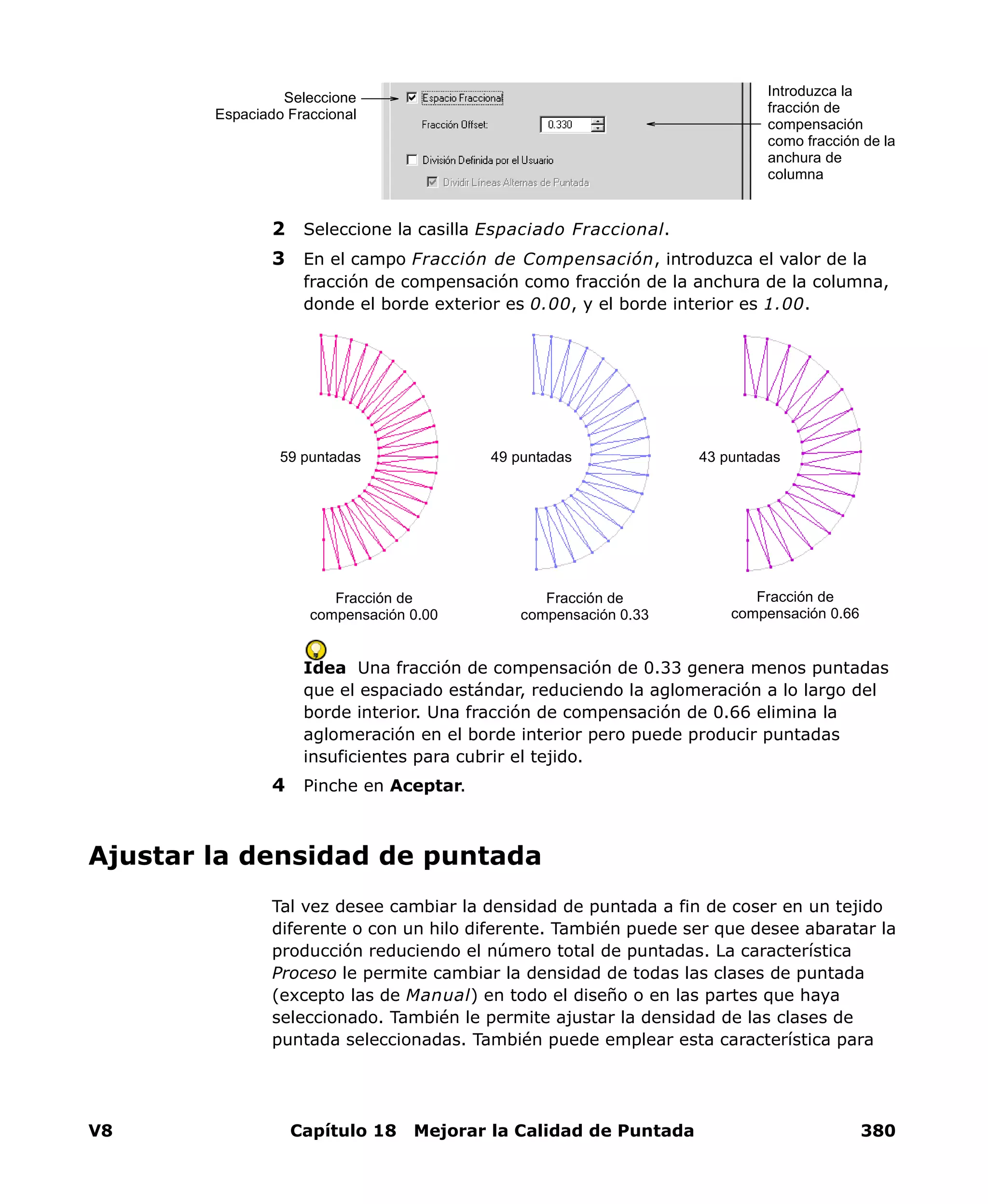 V8 Capítulo 18 Mejorar la Calidad de Puntada 380
2 Seleccione la casilla Espaciado Fraccional.
3 En el campo Fracción de Compensación, introduzca el valor de la
fracción de compensación como fracción de la anchura de la columna,
donde el borde exterior es 0.00, y el borde interior es 1.00.
Idea Una fracción de compensación de 0.33 genera menos puntadas
que el espaciado estándar, reduciendo la aglomeración a lo largo del
borde interior. Una fracción de compensación de 0.66 elimina la
aglomeración en el borde interior pero puede producir puntadas
insuficientes para cubrir el tejido.
4 Pinche en Aceptar.
Ajustar la densidad de puntada
Tal vez desee cambiar la densidad de puntada a fin de coser en un tejido
diferente o con un hilo diferente. También puede ser que desee abaratar la
producción reduciendo el número total de puntadas. La característica
Proceso le permite cambiar la densidad de todas las clases de puntada
(excepto las de Manual) en todo el diseño o en las partes que haya
seleccionado. También le permite ajustar la densidad de las clases de
puntada seleccionadas. También puede emplear esta característica para
Introduzca la
fracción de
compensación
como fracción de la
anchura de
columna
Seleccione
Espaciado Fraccional
Fracción de
compensación 0.00
Fracción de
compensación 0.33
Fracción de
compensación 0.66
49 puntadas59 puntadas 43 puntadas
 