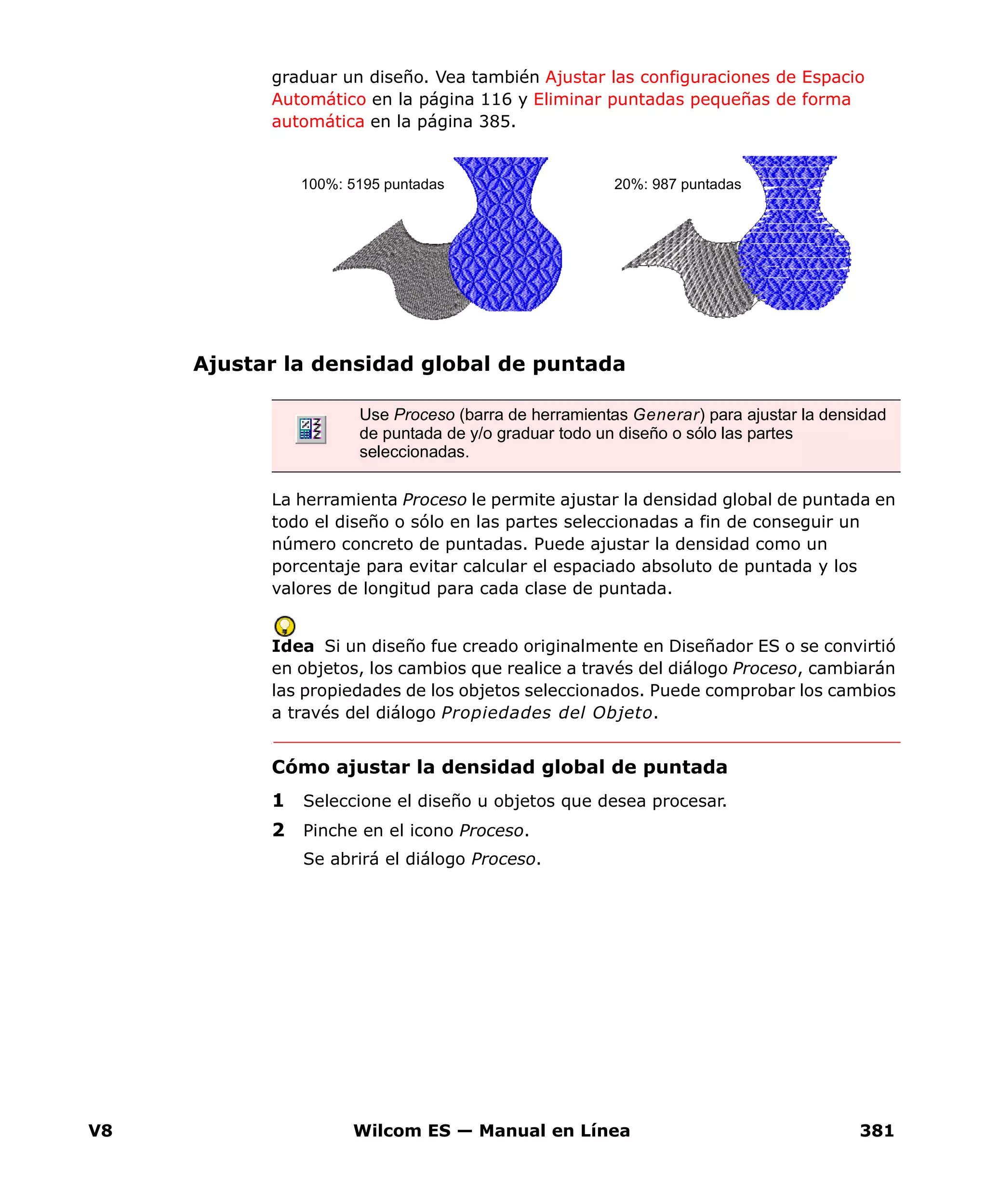 V8 Wilcom ES — Manual en Línea 381
graduar un diseño. Vea también Ajustar las configuraciones de Espacio
Automático en la página 116 y Eliminar puntadas pequeñas de forma
automática en la página 385.
Ajustar la densidad global de puntada
La herramienta Proceso le permite ajustar la densidad global de puntada en
todo el diseño o sólo en las partes seleccionadas a fin de conseguir un
número concreto de puntadas. Puede ajustar la densidad como un
porcentaje para evitar calcular el espaciado absoluto de puntada y los
valores de longitud para cada clase de puntada.
Idea Si un diseño fue creado originalmente en Diseñador ES o se convirtió
en objetos, los cambios que realice a través del diálogo Proceso, cambiarán
las propiedades de los objetos seleccionados. Puede comprobar los cambios
a través del diálogo Propiedades del Objeto.
Cómo ajustar la densidad global de puntada
1 Seleccione el diseño u objetos que desea procesar.
2 Pinche en el icono Proceso.
Se abrirá el diálogo Proceso.
Use Proceso (barra de herramientas Generar) para ajustar la densidad
de puntada de y/o graduar todo un diseño o sólo las partes
seleccionadas.
100%: 5195 puntadas 20%: 987 puntadas
 