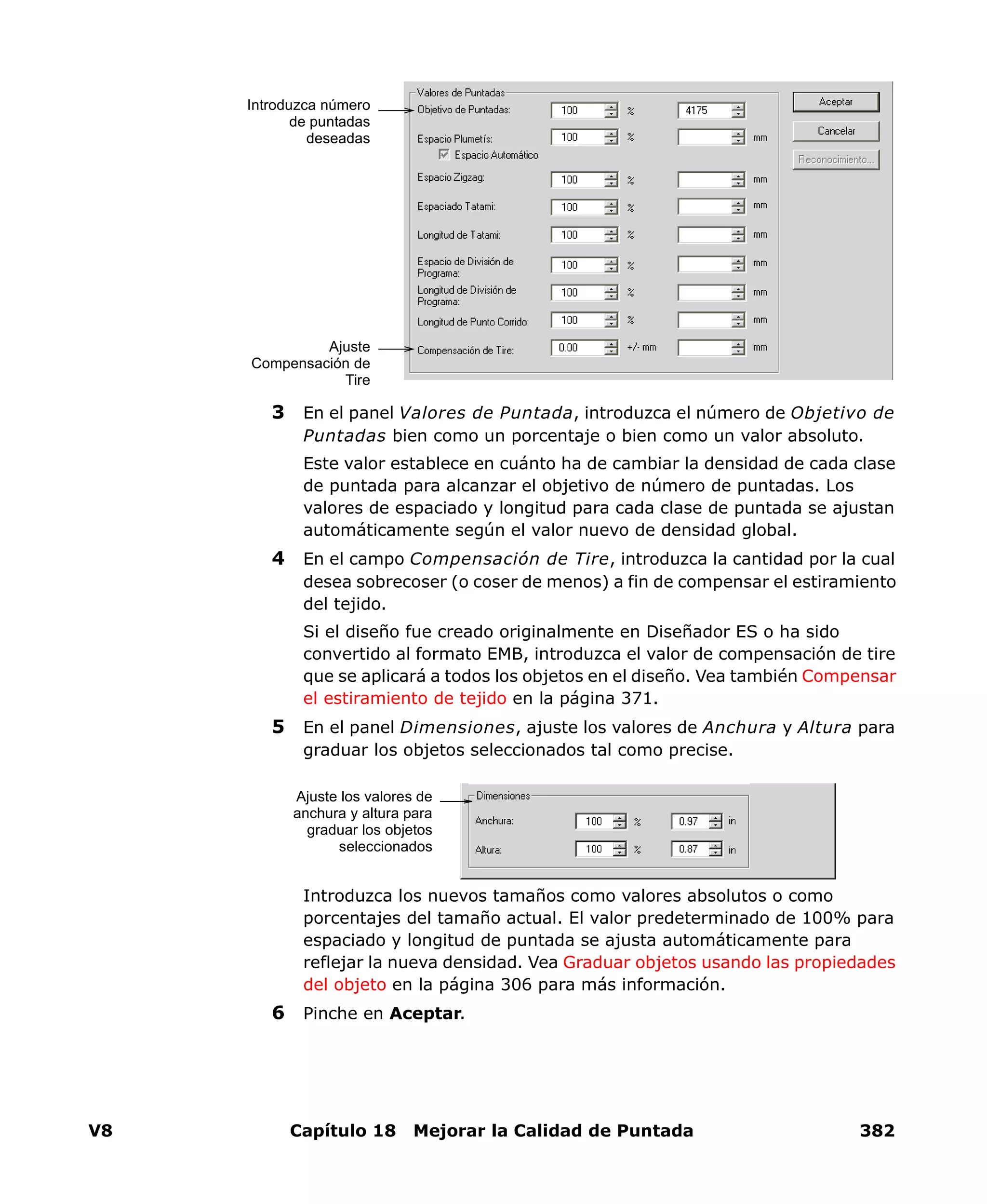 V8 Capítulo 18 Mejorar la Calidad de Puntada 382
3 En el panel Valores de Puntada, introduzca el número de Objetivo de
Puntadas bien como un porcentaje o bien como un valor absoluto.
Este valor establece en cuánto ha de cambiar la densidad de cada clase
de puntada para alcanzar el objetivo de número de puntadas. Los
valores de espaciado y longitud para cada clase de puntada se ajustan
automáticamente según el valor nuevo de densidad global.
4 En el campo Compensación de Tire, introduzca la cantidad por la cual
desea sobrecoser (o coser de menos) a fin de compensar el estiramiento
del tejido.
Si el diseño fue creado originalmente en Diseñador ES o ha sido
convertido al formato EMB, introduzca el valor de compensación de tire
que se aplicará a todos los objetos en el diseño. Vea también Compensar
el estiramiento de tejido en la página 371.
5 En el panel Dimensiones, ajuste los valores de Anchura y Altura para
graduar los objetos seleccionados tal como precise.
Introduzca los nuevos tamaños como valores absolutos o como
porcentajes del tamaño actual. El valor predeterminado de 100% para
espaciado y longitud de puntada se ajusta automáticamente para
reflejar la nueva densidad. Vea Graduar objetos usando las propiedades
del objeto en la página 306 para más información.
6 Pinche en Aceptar.
Introduzca número
de puntadas
deseadas
Ajuste
Compensación de
Tire
Ajuste los valores de
anchura y altura para
graduar los objetos
seleccionados
 