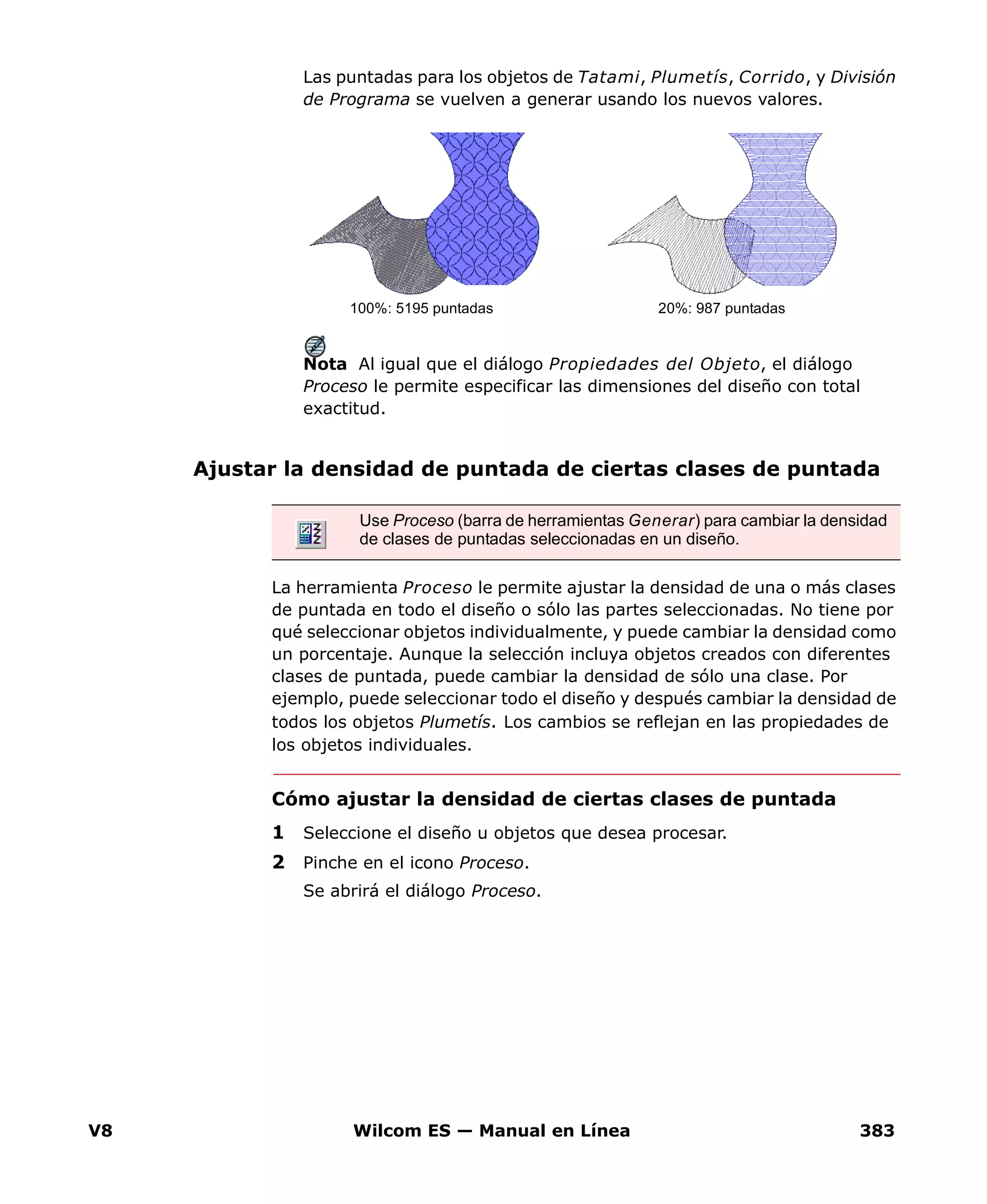 V8 Wilcom ES — Manual en Línea 383
Las puntadas para los objetos de Tatami, Plumetís, Corrido, y División
de Programa se vuelven a generar usando los nuevos valores.
Nota Al igual que el diálogo Propiedades del Objeto, el diálogo
Proceso le permite especificar las dimensiones del diseño con total
exactitud.
Ajustar la densidad de puntada de ciertas clases de puntada
La herramienta Proceso le permite ajustar la densidad de una o más clases
de puntada en todo el diseño o sólo las partes seleccionadas. No tiene por
qué seleccionar objetos individualmente, y puede cambiar la densidad como
un porcentaje. Aunque la selección incluya objetos creados con diferentes
clases de puntada, puede cambiar la densidad de sólo una clase. Por
ejemplo, puede seleccionar todo el diseño y después cambiar la densidad de
todos los objetos Plumetís. Los cambios se reflejan en las propiedades de
los objetos individuales.
Cómo ajustar la densidad de ciertas clases de puntada
1 Seleccione el diseño u objetos que desea procesar.
2 Pinche en el icono Proceso.
Se abrirá el diálogo Proceso.
100%: 5195 puntadas 20%: 987 puntadas
Use Proceso (barra de herramientas Generar) para cambiar la densidad
de clases de puntadas seleccionadas en un diseño.
 