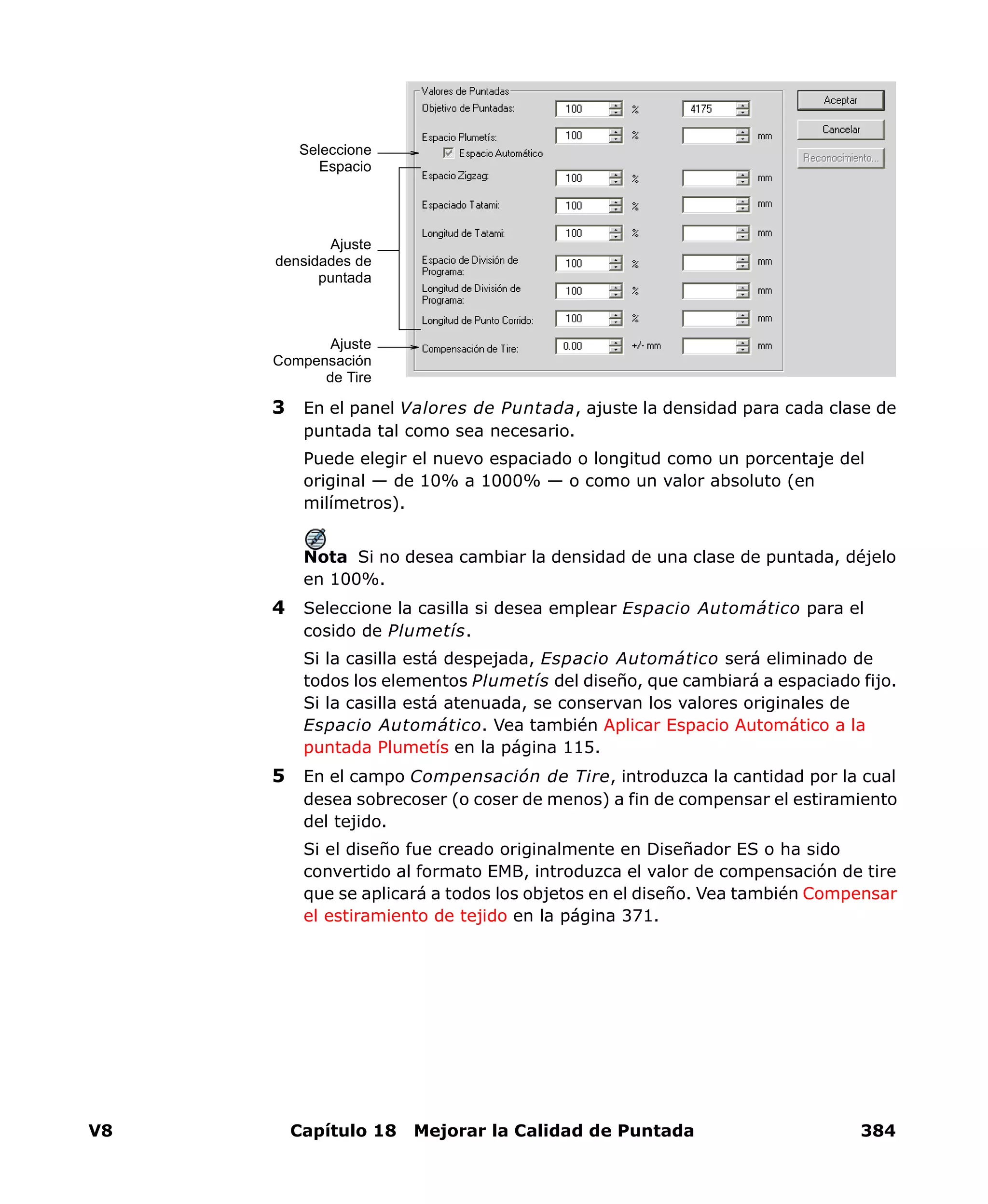 V8 Capítulo 18 Mejorar la Calidad de Puntada 384
3 En el panel Valores de Puntada, ajuste la densidad para cada clase de
puntada tal como sea necesario.
Puede elegir el nuevo espaciado o longitud como un porcentaje del
original — de 10% a 1000% — o como un valor absoluto (en
milímetros).
Nota Si no desea cambiar la densidad de una clase de puntada, déjelo
en 100%.
4 Seleccione la casilla si desea emplear Espacio Automático para el
cosido de Plumetís.
Si la casilla está despejada, Espacio Automático será eliminado de
todos los elementos Plumetís del diseño, que cambiará a espaciado fijo.
Si la casilla está atenuada, se conservan los valores originales de
Espacio Automático. Vea también Aplicar Espacio Automático a la
puntada Plumetís en la página 115.
5 En el campo Compensación de Tire, introduzca la cantidad por la cual
desea sobrecoser (o coser de menos) a fin de compensar el estiramiento
del tejido.
Si el diseño fue creado originalmente en Diseñador ES o ha sido
convertido al formato EMB, introduzca el valor de compensación de tire
que se aplicará a todos los objetos en el diseño. Vea también Compensar
el estiramiento de tejido en la página 371.
Ajuste
densidades de
puntada
Seleccione
Espacio
Ajuste
Compensación
de Tire
 