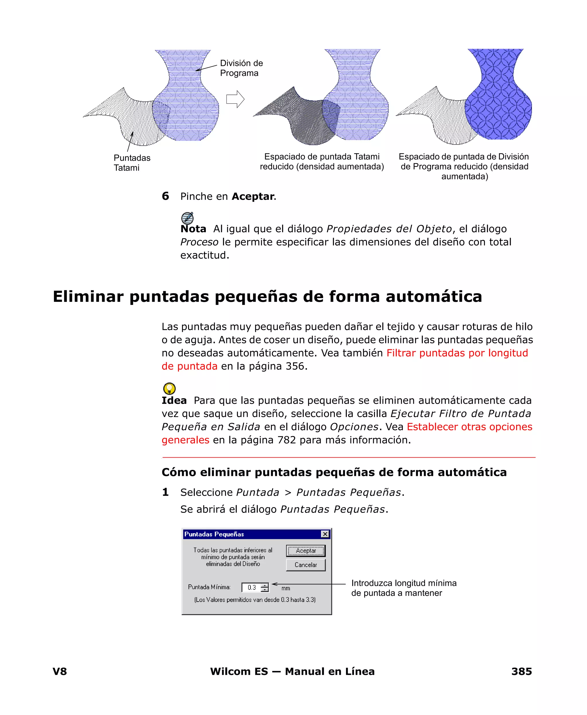 V8 Wilcom ES — Manual en Línea 385
6 Pinche en Aceptar.
Nota Al igual que el diálogo Propiedades del Objeto, el diálogo
Proceso le permite especificar las dimensiones del diseño con total
exactitud.
Eliminar puntadas pequeñas de forma automática
Las puntadas muy pequeñas pueden dañar el tejido y causar roturas de hilo
o de aguja. Antes de coser un diseño, puede eliminar las puntadas pequeñas
no deseadas automáticamente. Vea también Filtrar puntadas por longitud
de puntada en la página 356.
Idea Para que las puntadas pequeñas se eliminen automáticamente cada
vez que saque un diseño, seleccione la casilla Ejecutar Filtro de Puntada
Pequeña en Salida en el diálogo Opciones. Vea Establecer otras opciones
generales en la página 782 para más información.
Cómo eliminar puntadas pequeñas de forma automática
1 Seleccione Puntada > Puntadas Pequeñas.
Se abrirá el diálogo Puntadas Pequeñas.
Espaciado de puntada de División
de Programa reducido (densidad
aumentada)
Espaciado de puntada Tatami
reducido (densidad aumentada)
Puntadas
Tatami
División de
Programa
Introduzca longitud mínima
de puntada a mantener
 