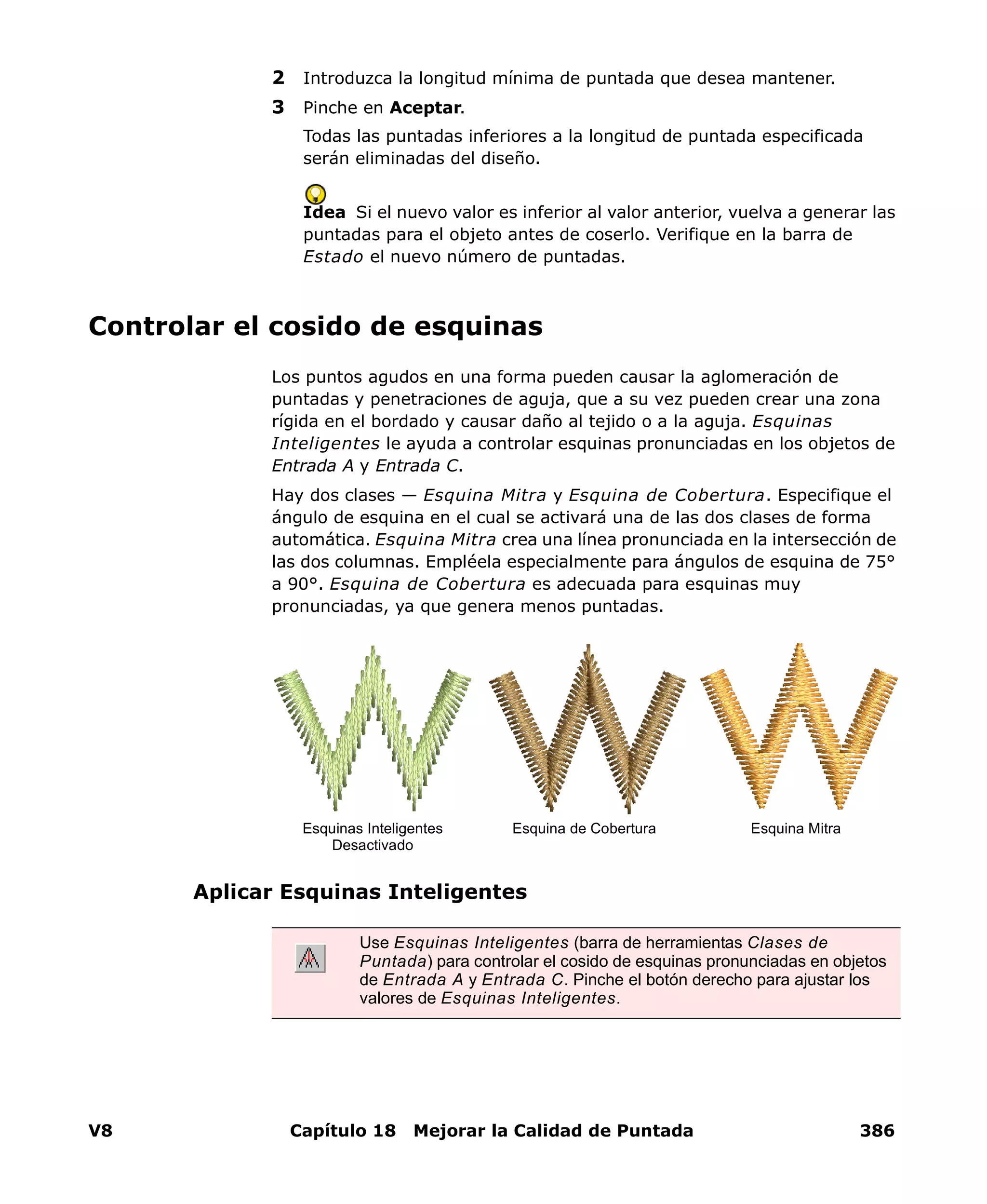 V8 Capítulo 18 Mejorar la Calidad de Puntada 386
2 Introduzca la longitud mínima de puntada que desea mantener.
3 Pinche en Aceptar.
Todas las puntadas inferiores a la longitud de puntada especificada
serán eliminadas del diseño.
Idea Si el nuevo valor es inferior al valor anterior, vuelva a generar las
puntadas para el objeto antes de coserlo. Verifique en la barra de
Estado el nuevo número de puntadas.
Controlar el cosido de esquinas
Los puntos agudos en una forma pueden causar la aglomeración de
puntadas y penetraciones de aguja, que a su vez pueden crear una zona
rígida en el bordado y causar daño al tejido o a la aguja. Esquinas
Inteligentes le ayuda a controlar esquinas pronunciadas en los objetos de
Entrada A y Entrada C.
Hay dos clases — Esquina Mitra y Esquina de Cobertura. Especifique el
ángulo de esquina en el cual se activará una de las dos clases de forma
automática. Esquina Mitra crea una línea pronunciada en la intersección de
las dos columnas. Empléela especialmente para ángulos de esquina de 75°
a 90°. Esquina de Cobertura es adecuada para esquinas muy
pronunciadas, ya que genera menos puntadas.
Aplicar Esquinas Inteligentes
Use Esquinas Inteligentes (barra de herramientas Clases de
Puntada) para controlar el cosido de esquinas pronunciadas en objetos
de Entrada A y Entrada C. Pinche el botón derecho para ajustar los
valores de Esquinas Inteligentes.
Esquina de CoberturaEsquinas Inteligentes
Desactivado
Esquina Mitra
 