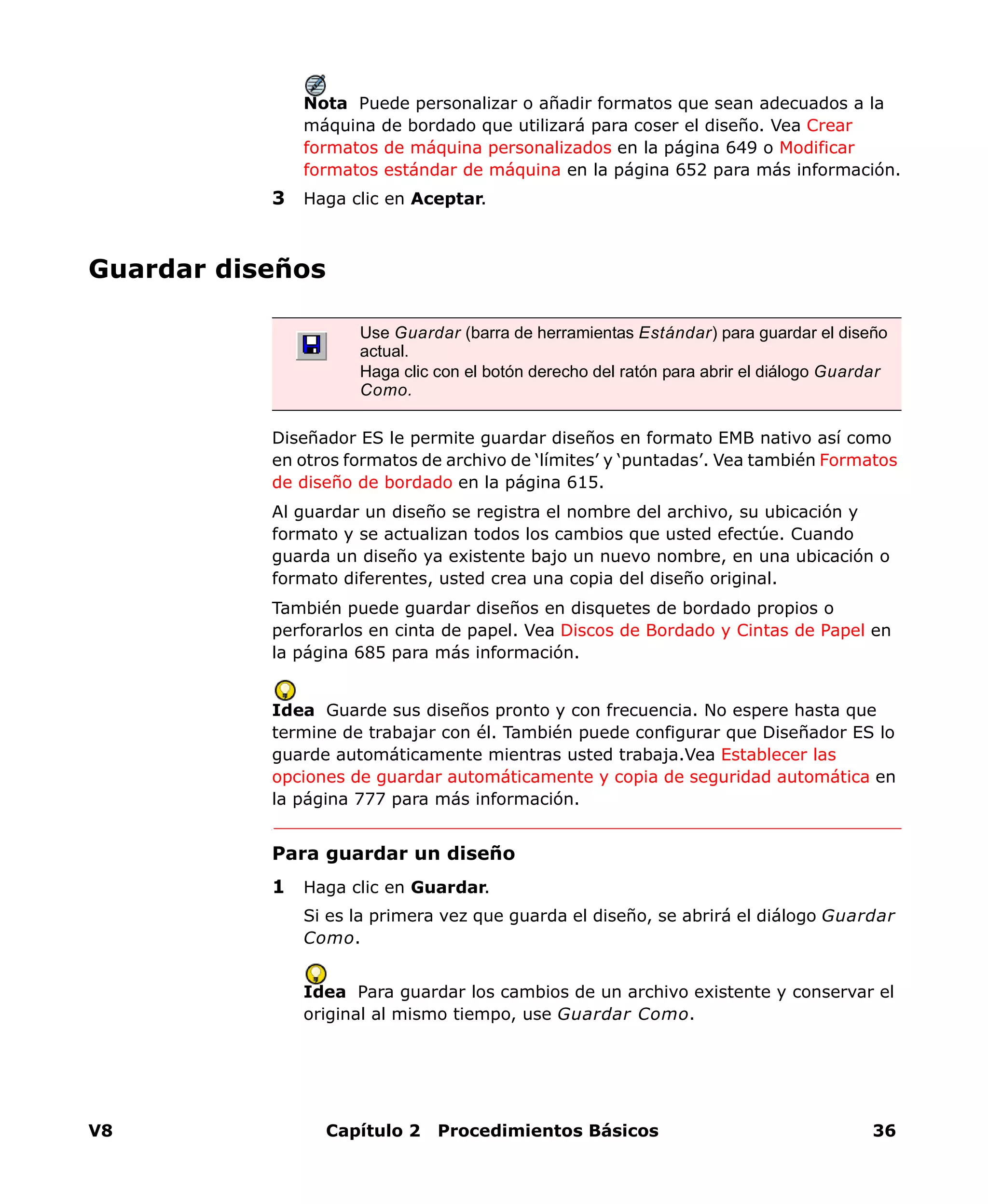 V8 Capítulo 2 Procedimientos Básicos 36
Nota Puede personalizar o añadir formatos que sean adecuados a la
máquina de bordado que utilizará para coser el diseño. Vea Crear
formatos de máquina personalizados en la página 649 o Modificar
formatos estándar de máquina en la página 652 para más información.
3 Haga clic en Aceptar.
Guardar diseños
Diseñador ES le permite guardar diseños en formato EMB nativo así como
en otros formatos de archivo de ‘límites’ y ‘puntadas’. Vea también Formatos
de diseño de bordado en la página 615.
Al guardar un diseño se registra el nombre del archivo, su ubicación y
formato y se actualizan todos los cambios que usted efectúe. Cuando
guarda un diseño ya existente bajo un nuevo nombre, en una ubicación o
formato diferentes, usted crea una copia del diseño original.
También puede guardar diseños en disquetes de bordado propios o
perforarlos en cinta de papel. Vea Discos de Bordado y Cintas de Papel en
la página 685 para más información.
Idea Guarde sus diseños pronto y con frecuencia. No espere hasta que
termine de trabajar con él. También puede configurar que Diseñador ES lo
guarde automáticamente mientras usted trabaja.Vea Establecer las
opciones de guardar automáticamente y copia de seguridad automática en
la página 777 para más información.
Para guardar un diseño
1 Haga clic en Guardar.
Si es la primera vez que guarda el diseño, se abrirá el diálogo Guardar
Como.
Idea Para guardar los cambios de un archivo existente y conservar el
original al mismo tiempo, use Guardar Como.
Use Guardar (barra de herramientas Estándar) para guardar el diseño
actual.
Haga clic con el botón derecho del ratón para abrir el diálogo Guardar
Como.
 