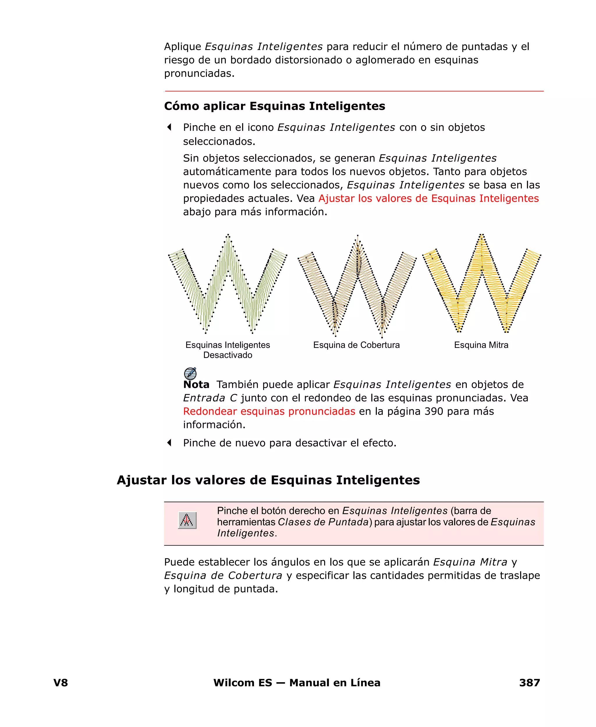 V8 Wilcom ES — Manual en Línea 387
Aplique Esquinas Inteligentes para reducir el número de puntadas y el
riesgo de un bordado distorsionado o aglomerado en esquinas
pronunciadas.
Cómo aplicar Esquinas Inteligentes
Pinche en el icono Esquinas Inteligentes con o sin objetos
seleccionados.
Sin objetos seleccionados, se generan Esquinas Inteligentes
automáticamente para todos los nuevos objetos. Tanto para objetos
nuevos como los seleccionados, Esquinas Inteligentes se basa en las
propiedades actuales. Vea Ajustar los valores de Esquinas Inteligentes
abajo para más información.
Nota También puede aplicar Esquinas Inteligentes en objetos de
Entrada C junto con el redondeo de las esquinas pronunciadas. Vea
Redondear esquinas pronunciadas en la página 390 para más
información.
Pinche de nuevo para desactivar el efecto.
Ajustar los valores de Esquinas Inteligentes
Puede establecer los ángulos en los que se aplicarán Esquina Mitra y
Esquina de Cobertura y especificar las cantidades permitidas de traslape
y longitud de puntada.
Esquina de CoberturaEsquinas Inteligentes
Desactivado
Esquina Mitra
Pinche el botón derecho en Esquinas Inteligentes (barra de
herramientas Clases de Puntada) para ajustar los valores de Esquinas
Inteligentes.
 