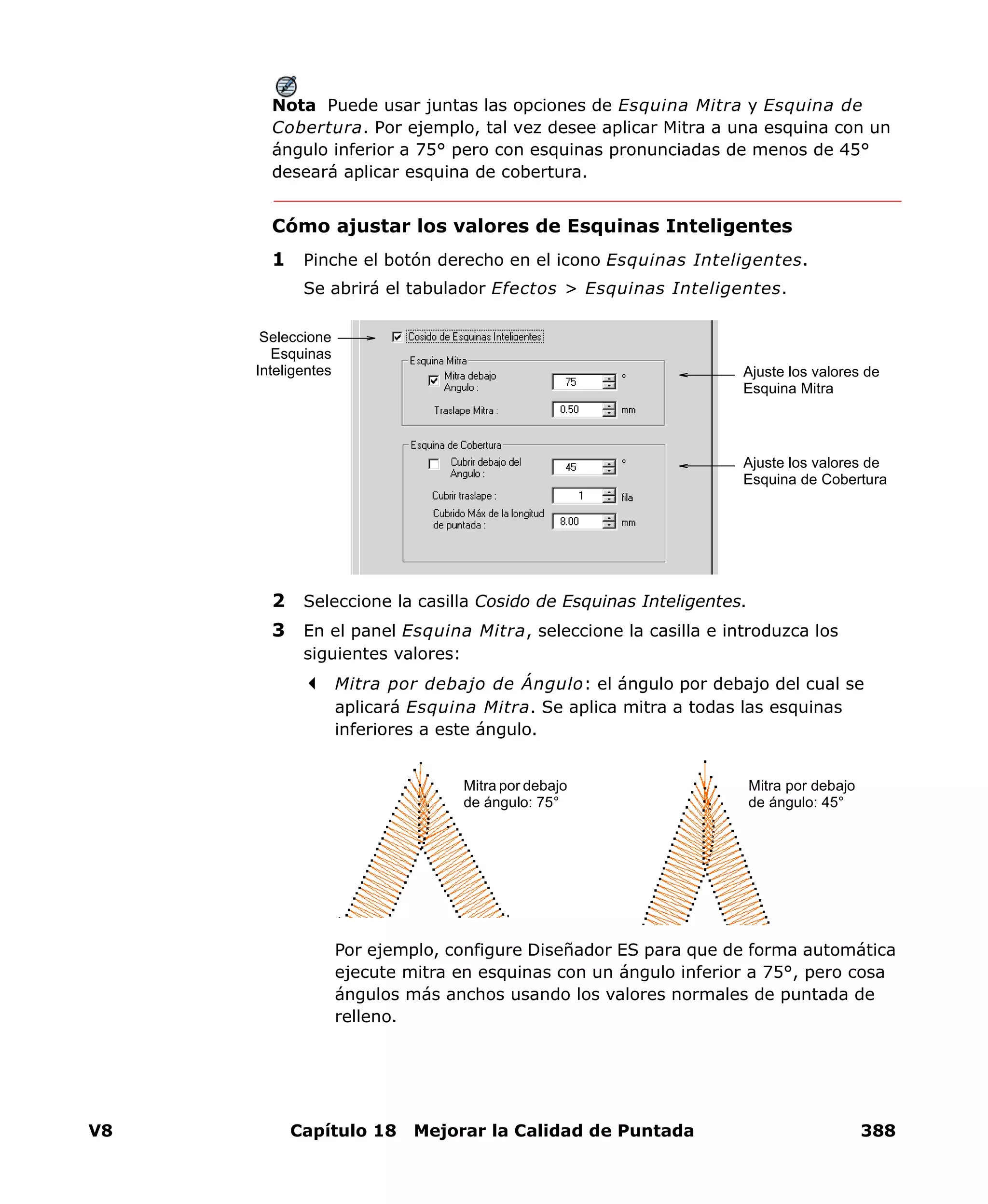 V8 Capítulo 18 Mejorar la Calidad de Puntada 388
Nota Puede usar juntas las opciones de Esquina Mitra y Esquina de
Cobertura. Por ejemplo, tal vez desee aplicar Mitra a una esquina con un
ángulo inferior a 75° pero con esquinas pronunciadas de menos de 45°
deseará aplicar esquina de cobertura.
Cómo ajustar los valores de Esquinas Inteligentes
1 Pinche el botón derecho en el icono Esquinas Inteligentes.
Se abrirá el tabulador Efectos > Esquinas Inteligentes.
2 Seleccione la casilla Cosido de Esquinas Inteligentes.
3 En el panel Esquina Mitra, seleccione la casilla e introduzca los
siguientes valores:
Mitra por debajo de Ángulo: el ángulo por debajo del cual se
aplicará Esquina Mitra. Se aplica mitra a todas las esquinas
inferiores a este ángulo.
Por ejemplo, configure Diseñador ES para que de forma automática
ejecute mitra en esquinas con un ángulo inferior a 75°, pero cosa
ángulos más anchos usando los valores normales de puntada de
relleno.
Ajuste los valores de
Esquina Mitra
Ajuste los valores de
Esquina de Cobertura
Seleccione
Esquinas
Inteligentes
Mitra por debajo
de ángulo: 75°
Mitra por debajo
de ángulo: 45°
 