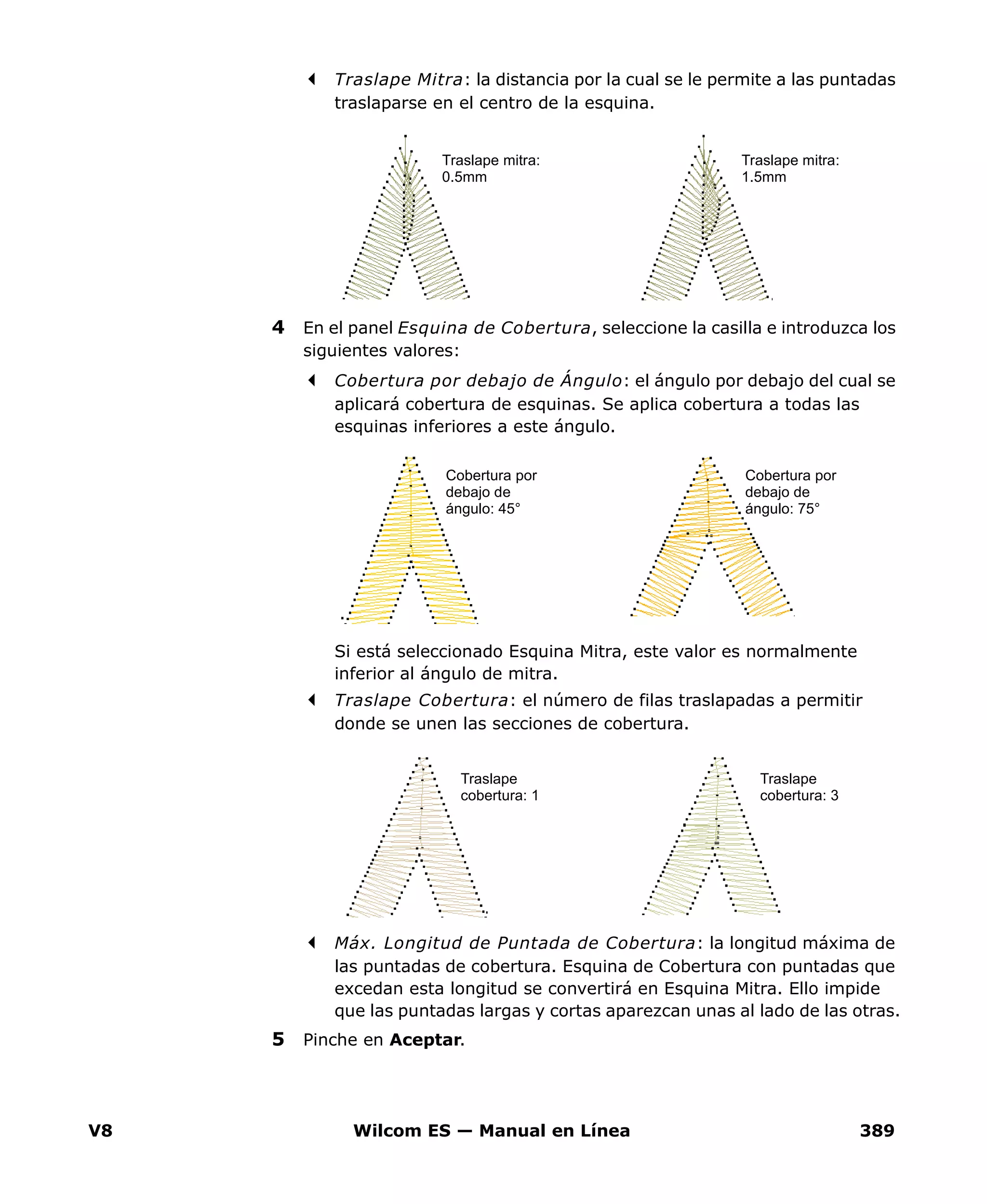 V8 Wilcom ES — Manual en Línea 389
Traslape Mitra: la distancia por la cual se le permite a las puntadas
traslaparse en el centro de la esquina.
4 En el panel Esquina de Cobertura, seleccione la casilla e introduzca los
siguientes valores:
Cobertura por debajo de Ángulo: el ángulo por debajo del cual se
aplicará cobertura de esquinas. Se aplica cobertura a todas las
esquinas inferiores a este ángulo.
Si está seleccionado Esquina Mitra, este valor es normalmente
inferior al ángulo de mitra.
Traslape Cobertura: el número de filas traslapadas a permitir
donde se unen las secciones de cobertura.
Máx. Longitud de Puntada de Cobertura: la longitud máxima de
las puntadas de cobertura. Esquina de Cobertura con puntadas que
excedan esta longitud se convertirá en Esquina Mitra. Ello impide
que las puntadas largas y cortas aparezcan unas al lado de las otras.
5 Pinche en Aceptar.
Traslape mitra:
0.5mm
Traslape mitra:
1.5mm
Cobertura por
debajo de
ángulo: 45°
Cobertura por
debajo de
ángulo: 75°
Traslape
cobertura: 1
Traslape
cobertura: 3
 