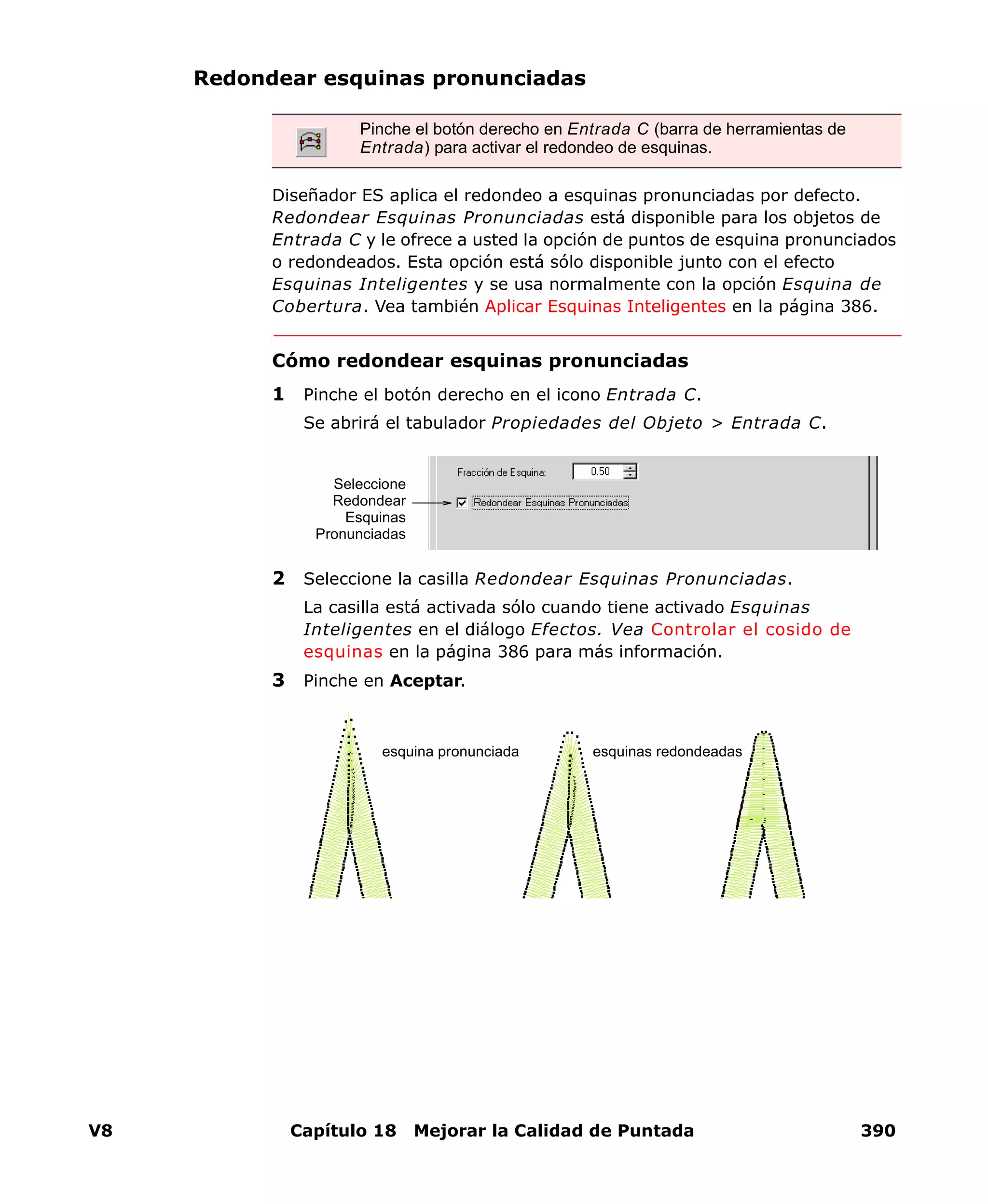 V8 Capítulo 18 Mejorar la Calidad de Puntada 390
Redondear esquinas pronunciadas
Diseñador ES aplica el redondeo a esquinas pronunciadas por defecto.
Redondear Esquinas Pronunciadas está disponible para los objetos de
Entrada C y le ofrece a usted la opción de puntos de esquina pronunciados
o redondeados. Esta opción está sólo disponible junto con el efecto
Esquinas Inteligentes y se usa normalmente con la opción Esquina de
Cobertura. Vea también Aplicar Esquinas Inteligentes en la página 386.
Cómo redondear esquinas pronunciadas
1 Pinche el botón derecho en el icono Entrada C.
Se abrirá el tabulador Propiedades del Objeto > Entrada C.
2 Seleccione la casilla Redondear Esquinas Pronunciadas.
La casilla está activada sólo cuando tiene activado Esquinas
Inteligentes en el diálogo Efectos. Vea Controlar el cosido de
esquinas en la página 386 para más información.
3 Pinche en Aceptar.
Pinche el botón derecho en Entrada C (barra de herramientas de
Entrada) para activar el redondeo de esquinas.
Seleccione
Redondear
Esquinas
Pronunciadas
esquinas redondeadasesquina pronunciada
 