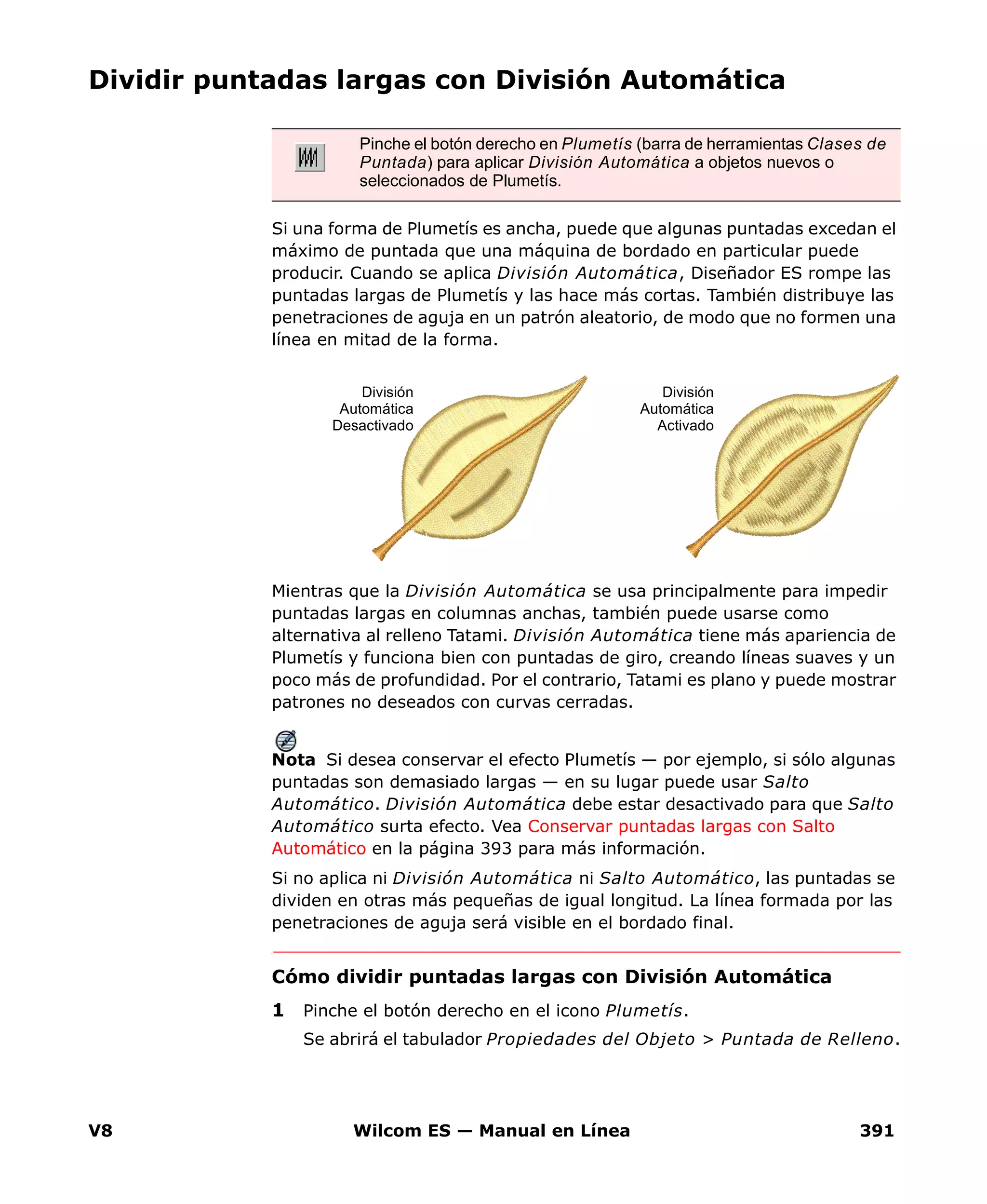 V8 Wilcom ES — Manual en Línea 391
Dividir puntadas largas con División Automática
Si una forma de Plumetís es ancha, puede que algunas puntadas excedan el
máximo de puntada que una máquina de bordado en particular puede
producir. Cuando se aplica División Automática, Diseñador ES rompe las
puntadas largas de Plumetís y las hace más cortas. También distribuye las
penetraciones de aguja en un patrón aleatorio, de modo que no formen una
línea en mitad de la forma.
Mientras que la División Automática se usa principalmente para impedir
puntadas largas en columnas anchas, también puede usarse como
alternativa al relleno Tatami. División Automática tiene más apariencia de
Plumetís y funciona bien con puntadas de giro, creando líneas suaves y un
poco más de profundidad. Por el contrario, Tatami es plano y puede mostrar
patrones no deseados con curvas cerradas.
Nota Si desea conservar el efecto Plumetís — por ejemplo, si sólo algunas
puntadas son demasiado largas — en su lugar puede usar Salto
Automático. División Automática debe estar desactivado para que Salto
Automático surta efecto. Vea Conservar puntadas largas con Salto
Automático en la página 393 para más información.
Si no aplica ni División Automática ni Salto Automático, las puntadas se
dividen en otras más pequeñas de igual longitud. La línea formada por las
penetraciones de aguja será visible en el bordado final.
Cómo dividir puntadas largas con División Automática
1 Pinche el botón derecho en el icono Plumetís.
Se abrirá el tabulador Propiedades del Objeto > Puntada de Relleno.
Pinche el botón derecho en Plumetís (barra de herramientas Clases de
Puntada) para aplicar División Automática a objetos nuevos o
seleccionados de Plumetís.
División
Automática
Activado
División
Automática
Desactivado
 