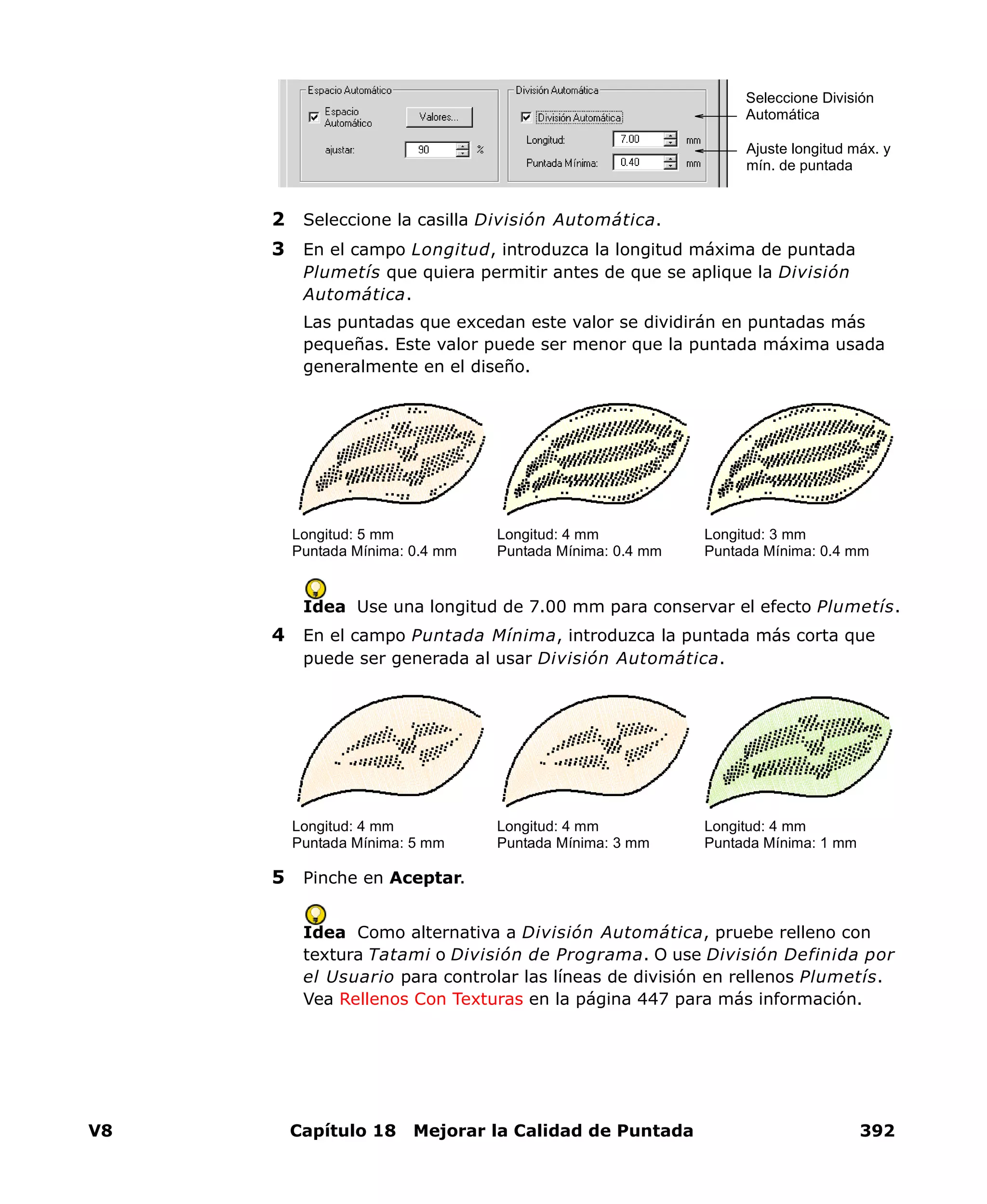 V8 Capítulo 18 Mejorar la Calidad de Puntada 392
2 Seleccione la casilla División Automática.
3 En el campo Longitud, introduzca la longitud máxima de puntada
Plumetís que quiera permitir antes de que se aplique la División
Automática.
Las puntadas que excedan este valor se dividirán en puntadas más
pequeñas. Este valor puede ser menor que la puntada máxima usada
generalmente en el diseño.
Idea Use una longitud de 7.00 mm para conservar el efecto Plumetís.
4 En el campo Puntada Mínima, introduzca la puntada más corta que
puede ser generada al usar División Automática.
5 Pinche en Aceptar.
Idea Como alternativa a División Automática, pruebe relleno con
textura Tatami o División de Programa. O use División Definida por
el Usuario para controlar las líneas de división en rellenos Plumetís.
Vea Rellenos Con Texturas en la página 447 para más información.
Seleccione División
Automática
Ajuste longitud máx. y
mín. de puntada
Longitud: 5 mm
Puntada Mínima: 0.4 mm
Longitud: 4 mm
Puntada Mínima: 0.4 mm
Longitud: 3 mm
Puntada Mínima: 0.4 mm
Longitud: 4 mm
Puntada Mínima: 5 mm
Longitud: 4 mm
Puntada Mínima: 3 mm
Longitud: 4 mm
Puntada Mínima: 1 mm
 