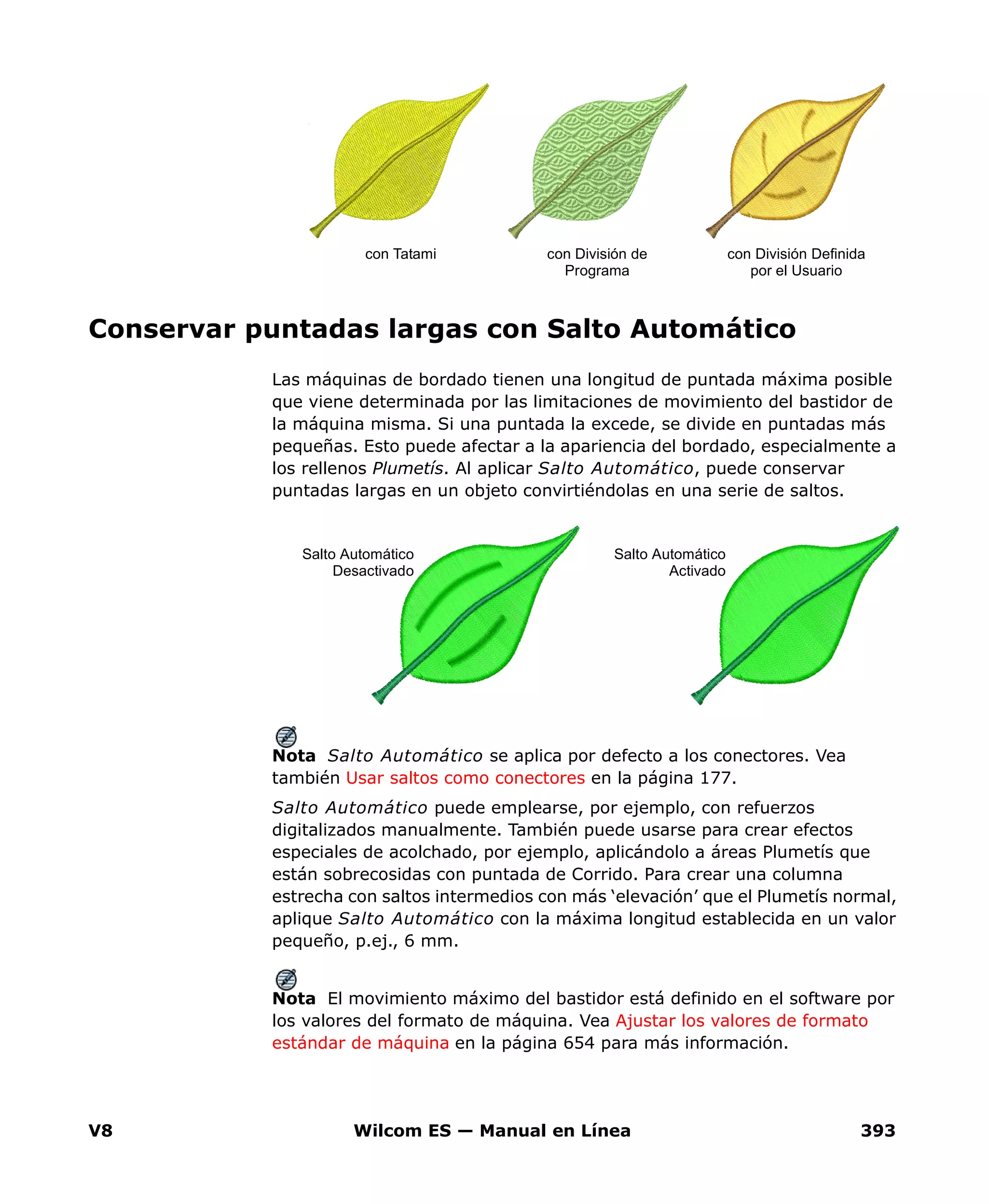V8 Wilcom ES — Manual en Línea 393
Conservar puntadas largas con Salto Automático
Las máquinas de bordado tienen una longitud de puntada máxima posible
que viene determinada por las limitaciones de movimiento del bastidor de
la máquina misma. Si una puntada la excede, se divide en puntadas más
pequeñas. Esto puede afectar a la apariencia del bordado, especialmente a
los rellenos Plumetís. Al aplicar Salto Automático, puede conservar
puntadas largas en un objeto convirtiéndolas en una serie de saltos.
Nota Salto Automático se aplica por defecto a los conectores. Vea
también Usar saltos como conectores en la página 177.
Salto Automático puede emplearse, por ejemplo, con refuerzos
digitalizados manualmente. También puede usarse para crear efectos
especiales de acolchado, por ejemplo, aplicándolo a áreas Plumetís que
están sobrecosidas con puntada de Corrido. Para crear una columna
estrecha con saltos intermedios con más ‘elevación’ que el Plumetís normal,
aplique Salto Automático con la máxima longitud establecida en un valor
pequeño, p.ej., 6 mm.
Nota El movimiento máximo del bastidor está definido en el software por
los valores del formato de máquina. Vea Ajustar los valores de formato
estándar de máquina en la página 654 para más información.
con División Definida
por el Usuario
con Tatami con División de
Programa
Salto Automático
Activado
Salto Automático
Desactivado
 