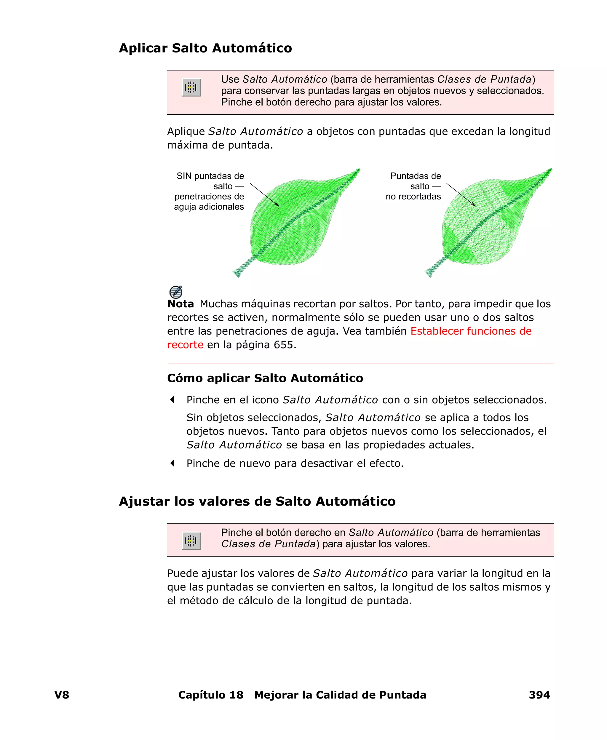 V8 Capítulo 18 Mejorar la Calidad de Puntada 394
Aplicar Salto Automático
Aplique Salto Automático a objetos con puntadas que excedan la longitud
máxima de puntada.
Nota Muchas máquinas recortan por saltos. Por tanto, para impedir que los
recortes se activen, normalmente sólo se pueden usar uno o dos saltos
entre las penetraciones de aguja. Vea también Establecer funciones de
recorte en la página 655.
Cómo aplicar Salto Automático
Pinche en el icono Salto Automático con o sin objetos seleccionados.
Sin objetos seleccionados, Salto Automático se aplica a todos los
objetos nuevos. Tanto para objetos nuevos como los seleccionados, el
Salto Automático se basa en las propiedades actuales.
Pinche de nuevo para desactivar el efecto.
Ajustar los valores de Salto Automático
Puede ajustar los valores de Salto Automático para variar la longitud en la
que las puntadas se convierten en saltos, la longitud de los saltos mismos y
el método de cálculo de la longitud de puntada.
Use Salto Automático (barra de herramientas Clases de Puntada)
para conservar las puntadas largas en objetos nuevos y seleccionados.
Pinche el botón derecho para ajustar los valores.
Puntadas de
salto —
no recortadas
SIN puntadas de
salto —
penetraciones de
aguja adicionales
Pinche el botón derecho en Salto Automático (barra de herramientas
Clases de Puntada) para ajustar los valores.
 