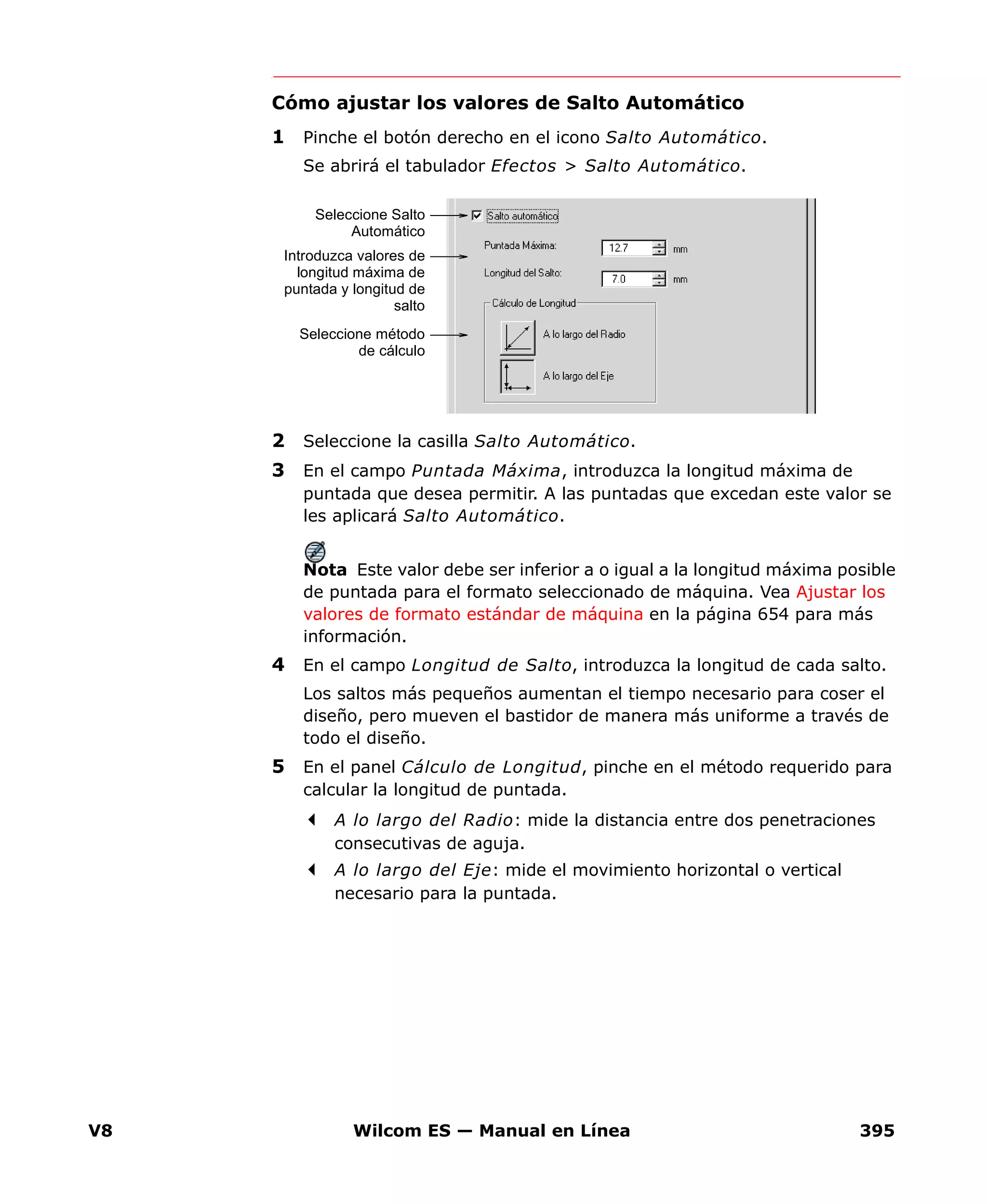 V8 Wilcom ES — Manual en Línea 395
Cómo ajustar los valores de Salto Automático
1 Pinche el botón derecho en el icono Salto Automático.
Se abrirá el tabulador Efectos > Salto Automático.
2 Seleccione la casilla Salto Automático.
3 En el campo Puntada Máxima, introduzca la longitud máxima de
puntada que desea permitir. A las puntadas que excedan este valor se
les aplicará Salto Automático.
Nota Este valor debe ser inferior a o igual a la longitud máxima posible
de puntada para el formato seleccionado de máquina. Vea Ajustar los
valores de formato estándar de máquina en la página 654 para más
información.
4 En el campo Longitud de Salto, introduzca la longitud de cada salto.
Los saltos más pequeños aumentan el tiempo necesario para coser el
diseño, pero mueven el bastidor de manera más uniforme a través de
todo el diseño.
5 En el panel Cálculo de Longitud, pinche en el método requerido para
calcular la longitud de puntada.
A lo largo del Radio: mide la distancia entre dos penetraciones
consecutivas de aguja.
A lo largo del Eje: mide el movimiento horizontal o vertical
necesario para la puntada.
Seleccione Salto
Automático
Introduzca valores de
longitud máxima de
puntada y longitud de
salto
Seleccione método
de cálculo
 