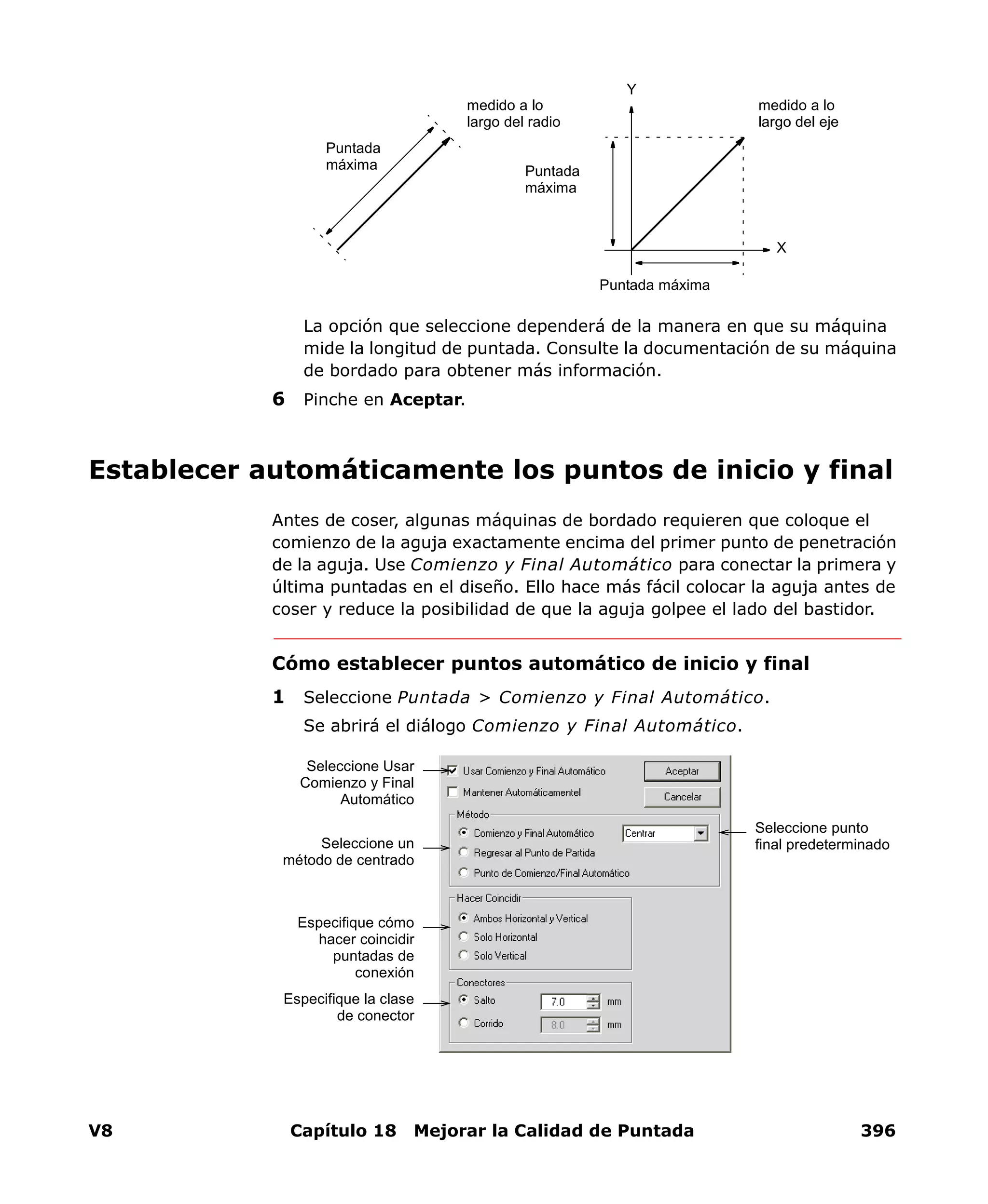 V8 Capítulo 18 Mejorar la Calidad de Puntada 396
La opción que seleccione dependerá de la manera en que su máquina
mide la longitud de puntada. Consulte la documentación de su máquina
de bordado para obtener más información.
6 Pinche en Aceptar.
Establecer automáticamente los puntos de inicio y final
Antes de coser, algunas máquinas de bordado requieren que coloque el
comienzo de la aguja exactamente encima del primer punto de penetración
de la aguja. Use Comienzo y Final Automático para conectar la primera y
última puntadas en el diseño. Ello hace más fácil colocar la aguja antes de
coser y reduce la posibilidad de que la aguja golpee el lado del bastidor.
Cómo establecer puntos automático de inicio y final
1 Seleccione Puntada > Comienzo y Final Automático.
Se abrirá el diálogo Comienzo y Final Automático.
medido a lo
largo del radio
medido a lo
largo del eje
Y
X
Puntada
máxima
Puntada máxima
Puntada
máxima
Seleccione Usar
Comienzo y Final
Automático
Seleccione un
método de centrado
Especifique cómo
hacer coincidir
puntadas de
conexión
Especifique la clase
de conector
Seleccione punto
final predeterminado
 
