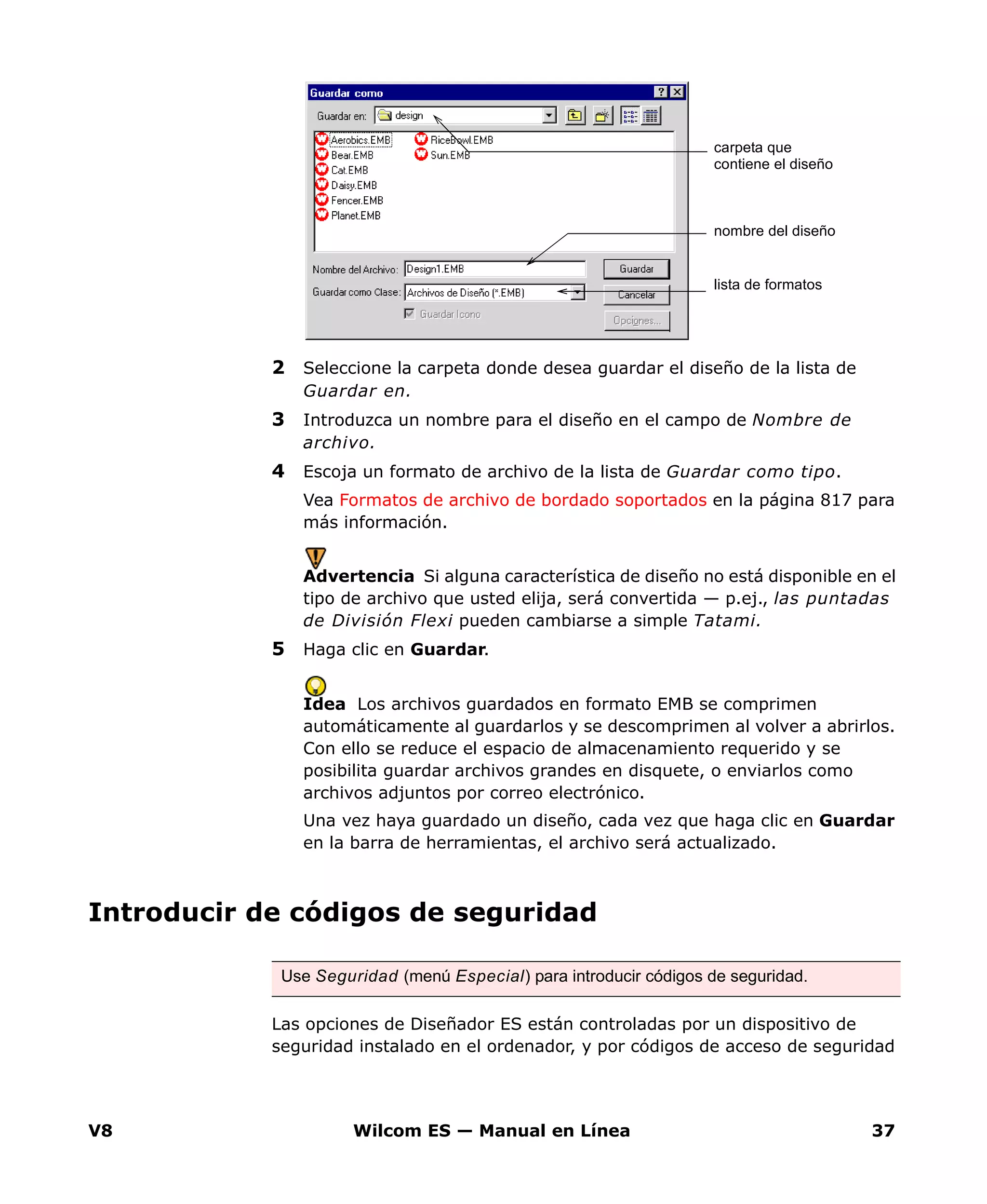 V8 Wilcom ES — Manual en Línea 37
2 Seleccione la carpeta donde desea guardar el diseño de la lista de
Guardar en.
3 Introduzca un nombre para el diseño en el campo de Nombre de
archivo.
4 Escoja un formato de archivo de la lista de Guardar como tipo.
Vea Formatos de archivo de bordado soportados en la página 817 para
más información.
Advertencia Si alguna característica de diseño no está disponible en el
tipo de archivo que usted elija, será convertida — p.ej., las puntadas
de División Flexi pueden cambiarse a simple Tatami.
5 Haga clic en Guardar.
Idea Los archivos guardados en formato EMB se comprimen
automáticamente al guardarlos y se descomprimen al volver a abrirlos.
Con ello se reduce el espacio de almacenamiento requerido y se
posibilita guardar archivos grandes en disquete, o enviarlos como
archivos adjuntos por correo electrónico.
Una vez haya guardado un diseño, cada vez que haga clic en Guardar
en la barra de herramientas, el archivo será actualizado.
Introducir de códigos de seguridad
Las opciones de Diseñador ES están controladas por un dispositivo de
seguridad instalado en el ordenador, y por códigos de acceso de seguridad
lista de formatos
nombre del diseño
carpeta que
contiene el diseño
Use Seguridad (menú Especial) para introducir códigos de seguridad.
 