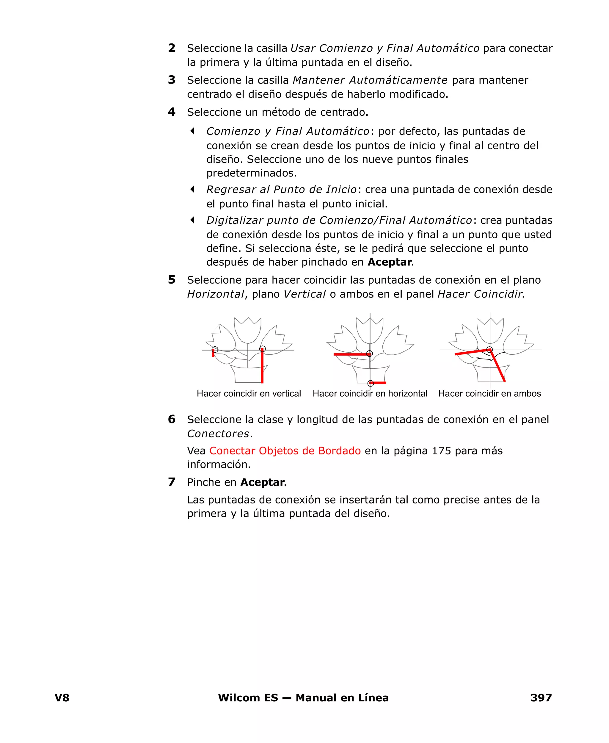 V8 Wilcom ES — Manual en Línea 397
2 Seleccione la casilla Usar Comienzo y Final Automático para conectar
la primera y la última puntada en el diseño.
3 Seleccione la casilla Mantener Automáticamente para mantener
centrado el diseño después de haberlo modificado.
4 Seleccione un método de centrado.
Comienzo y Final Automático: por defecto, las puntadas de
conexión se crean desde los puntos de inicio y final al centro del
diseño. Seleccione uno de los nueve puntos finales
predeterminados.
Regresar al Punto de Inicio: crea una puntada de conexión desde
el punto final hasta el punto inicial.
Digitalizar punto de Comienzo/Final Automático: crea puntadas
de conexión desde los puntos de inicio y final a un punto que usted
define. Si selecciona éste, se le pedirá que seleccione el punto
después de haber pinchado en Aceptar.
5 Seleccione para hacer coincidir las puntadas de conexión en el plano
Horizontal, plano Vertical o ambos en el panel Hacer Coincidir.
6 Seleccione la clase y longitud de las puntadas de conexión en el panel
Conectores.
Vea Conectar Objetos de Bordado en la página 175 para más
información.
7 Pinche en Aceptar.
Las puntadas de conexión se insertarán tal como precise antes de la
primera y la última puntada del diseño.
Hacer coincidir en ambosHacer coincidir en vertical Hacer coincidir en horizontal
 